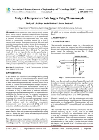 International Research Journal of Engineering and Technology (IRJET) e-ISSN: 2395-0056
Volume: 10 Issue: 06 | Jun 2023 www.irjet.net p-ISSN: 2395-0072
© 2023, IRJET | Impact Factor value: 8.226 | ISO 9001:2008 Certified Journal | Page 566
Design of Temperature Data Logger Using Thermocouple
Wahyudi1, Raditya Naufal Fathoni 2, Imam Santoso3
1,2,3 Department of Electrical Engineering, Diponegoro University, Semarang, Indonesia
---------------------------------------------------------------------***---------------------------------------------------------------------
Abstract -There are various ideas emerge to help human
works, one of them is a modern computer-based recording
device with a soft file as the result, which can be opened using
a computer to replace the conventional one. This paper
delivers a temperature recording method by a type-K
thermocouple using a data logger prototype. The tools and
materials that are being used are a type-K thermocouple, a
MAX6675 module, an Arduino Uno board, and an Arduino
Data Logger Shield. The system was beingtestedwithcreating
a folder, a subfolder, and a file on SD Card. The recording
result will be a .csv type file that can be opened using a
spreadsheet like Microsoft Excel. In the end, type-K
thermocouple and MAX6675 module areabletoreadandsend
the input data to Arduino Uno, and the proposed data logging
system is able to process and save the data from the sensor as
a whole, and the recording file can be opened on a computer,
with a folder, a subfolder, and a file using the intended format.
Key Words: Data logger, Type-K Thermocouple, Arduino
Uno, MAX6675, SD Card
1.INTRODUCTION
In this modern era, conventional recording method (writing
on a sheet of paper) is rarely used anymore. Various ideas
have been introduced to make a modern and up to date, one
of them is a recording method that is computer-based with a
soft file as a result which can be opened using a computer.
Information on temperature measurement results of a
process can be done [1–3] by monitoring and data logger [4–
6]. Because of that, an idea comes to make an automatic
temperature recording device that relies on microprocessor
and SD Card as the data storage. The proposed temperature
recording device uses an Arduino UNO board that is
connectedwithatype-Kthermocouple,atemperaturesensor,
and an SD Card to save the processed data by the system.
Several methods used for calculating temperature
measurements have been proposed [7-8] and error
correction calculations have been carried out [9].
This paper proposed system uses data logging principle,
where the data collecting, processing, and recording is being
done in a device that is not connected to a computer and has
own data storage system.
This paper provides a temperature recording method by
type-Kthermocouplesensor usinganautomatic temperature
recording device. The recording system result will be a .csv
file which can be opened using the spreadsheet Microsoft
Excel.
2. METHODOLOGY
2.1 Tools and Material
Fig -1: Thermocouple cross-section.
In the core, thermocouple consists of a pair of hot and cold
transducer which is connected and melted together, where
the difference on this junction will be compared with the
reference junction. The thermocouples with the type E, J, K
dan T are metal-based thermocouple and can be used to
measure temperature up to 1000°C (1832°F). Type S, R, and
B thermocouples are noble-metal thermocouplesandcanbe
used to measure temperature up to 2000°C (3632°F).
MAX6675 module is a tool that compensates the cold-
junction and digitalize the signal from type-K thermocouple,
can be called as a signal amplifier. The output data will have
a 12-bit resolution, SPITM-compatible, andread-only format
[11].
This converter has the measuring resolution of0,25oC,
enables measuring up to +1024oC, and has the 8LSB
thermocouple accuracy for measurement from 0oC to
+700oC. Fig -2 shows pin configuration of MAX6675 module
[11]. Arduino Unois microcontroller-based board, using an
ATmega328 which has 14 digital input/outputpins(where6
pinscan be used as PWM output),6analoginputpins,16MHz
oscillator crystal, type B USB jack, DC voltage input jack, and
a reset button.
Thermocouple temperature sensor is a thermoelectric
temperature sensor that consist of two differentmetal wires
(ex. chromel and constantan) that is being connected onthe
probe tipand the reference junction. Fig -1 shows
thermocouple cross-section [10].
 