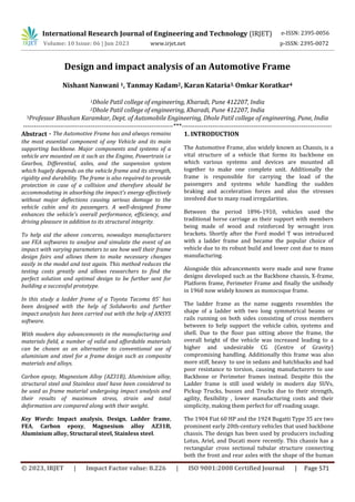 International Research Journal of Engineering and Technology (IRJET)
© 2023, IRJET | Impact Factor value: 8.226 | ISO 9001:2008 Certified Journal | Page 571
Design and impact analysis of an Automotive Frame
Nishant Nanwani 1, Tanmay Kadam2, Karan Kataria3, Omkar Koratkar4
1Dhole Patil college of engineering, Kharadi, Pune 412207, India
2Dhole Patil college of engineering, Kharadi, Pune 412207, India
3Professor Bhushan Karamkar, Dept. of Automobile Engineering, Dhole Patil college of engineering, Pune, India
---------------------------------------------------------------------***---------------------------------------------------------------------
Abstract - The Automotive Frame has and always remains
the most essential component of any Vehicle and its main
supporting backbone. Major components and systems of a
vehicle are mounted on it such as the Engine, Powertrain i.e
Gearbox, Differential, axles, and the suspension system
which hugely depends on the vehicle frame and its strength,
rigidity and durability. The frame is also required to provide
protection in case of a collision and therefore should be
accommodating in absorbing the impact's energy effectively
without major deflections causing serious damage to the
vehicle cabin and its passengers. A well-designed frame
enhances the vehicle's overall performance, efficiency, and
driving pleasure in addition to its structural integrity.
To help aid the above concerns, nowadays manufacturers
use FEA softwares to analyse and simulate the event of an
impact with varying parameters to see how well their frame
design fairs and allows them to make necessary changes
easily in the model and test again. This method reduces the
testing costs greatly and allows researchers to find the
perfect solution and optimal design to be further sent for
building a successful prototype.
In this study a ladder frame of a Toyota Tacoma 85’ has
been designed with the help of Solidworks and further
impact analysis has been carried out with the help of ANSYS
software.
With modern day advancements in the manufacturing and
materials field, a number of valid and affordable materials
can be chosen as an alternative to conventional use of
aluminium and steel for a frame design such as composite
materials and alloys.
Carbon epoxy, Magnesium Alloy (AZ31B), Aluminium alloy,
structural steel and Stainless steel have been considered to
be used as frame material undergoing impact analysis and
their results of maximum stress, strain and total
deformation are compared along with their weight.
Key Words: Impact analysis, Design, Ladder frame,
FEA, Carbon epoxy, Magnesium alloy AZ31B,
Aluminium alloy, Structural steel, Stainless steel.
1. INTRODUCTION
The Automotive Frame, also widely known as Chassis, is a
vital structure of a vehicle that forms its backbone on
which various systems and devices are mounted all
together to make one complete unit. Additionally the
frame is responsible for carrying the load of the
passengers and systems while handling the sudden
braking and acceleration forces and also the stresses
involved due to many road irregularities.
Between the period 1896-1910, vehicles used the
traditional horse carriage as their support with members
being made of wood and reinforced by wrought iron
brackets. Shortly after the Ford model T was introduced
with a ladder frame and became the popular choice of
vehicle due to its robust build and lower cost due to mass
manufacturing.
Alongside this advancements were made and new frame
designs developed such as the Backbone chassis, X-frame,
Platform frame, Perimeter Frame and finally the unibody
in 1960 now widely known as monocoque frame.
The ladder frame as the name suggests resembles the
shape of a ladder with two long symmetrical beams or
rails running on both sides consisting of cross members
between to help support the vehicle cabin, systems and
shell. Due to the floor pan sitting above the frame, the
overall height of the vehicle was increased leading to a
higher and undesirable CG (Centre of Gravity)
compromising handling. Additionally this frame was also
more stiff, heavy to use in sedans and hatchbacks and had
poor resistance to torsion, causing manufacturers to use
Backbone or Perimeter frames instead. Despite this the
Ladder frame is still used widely in modern day SUVs,
Pickup Trucks, busses and Trucks due to their strength,
agility, flexibility , lower manufacturing costs and their
simplicity, making them perfect for off roading usage.
The 1904 Fiat 60 HP and the 1924 Bugatti Type 35 are two
prominent early 20th-century vehicles that used backbone
chassis. The design has been used by producers including
Lotus, Ariel, and Ducati more recently. This chassis has a
rectangular cross sectional tubular structure connecting
both the front and rear axles with the shape of the human
e-ISSN: 2395-0056
Volume: 10 Issue: 06 | Jun 2023 www.irjet.net p-ISSN: 2395-0072
 