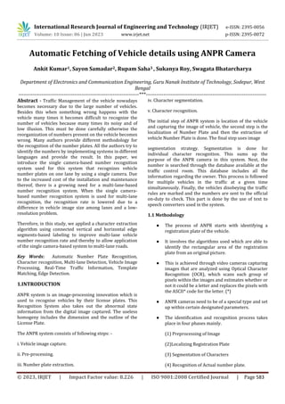 © 2023, IRJET | Impact Factor value: 8.226 | ISO 9001:2008 Certified Journal | Page 583
Automatic Fetching of Vehicle details using ANPR Camera
Ankit Kumar1, Sayon Samadar2, Rupam Saha3 , Sukanya Roy, Swagata Bhatarcharya
Department of Electronics and Communication Engineering, Guru Nanak Institute of Technology, Sodepur, West
Bengal
---------------------------------------------------------------------***---------------------------------------------------------------------
Abstract - Traffic Management of the vehicle nowadays
becomes necessary due to the large number of vehicles.
Besides this when something wrong happens with the
vehicle many times it becomes difficult to recognize the
number of vehicles because many times its noisy and of
low illusion. This must be done carefully otherwise the
reorganization of numbers present on the vehicle becomes
wrong. Many authors provide different methodology for
the recognition of the number plates. All the authors try to
identify the numbers by implementing systems in different
languages and provide the result. In this paper, we
introduce the single camera-based number recognition
system used for this system that recognizes vehicle
number plates on one lane by using a single camera. Due
to the increased cost of the installation and maintenance
thereof, there is a growing need for a multi-lane-based
number recognition system. When the single camera-
based number recognition system is used for multi-lane
recognition, the recognition rate is lowered due to a
difference in vehicle image size among lanes and a low-
resolution problem.
Therefore, in this study, we applied a character extraction
algorithm using connected vertical and horizontal edge
segments-based labeling to improve multi-lane vehicle
number recognition rate and thereby to allow application
of the single camera-based system to multi-lane roads.
Key Words: Automatic Number Plate Recognition,
Character recognition, Multi-lane Detection, Vehicle Image
Processing, Real-Time Traffic Information, Template
Matching, Edge Detection.
1.INTRODUCTION
ANPR system is an image-processing innovation which is
used to recognise vehicles by their license plates. This
Recognition System also takes out the abnormal state
information from the digital image captured. The useless
homogeny includes the dimension and the outline of the
License Plate.
The ANPR system consists of following steps: -
i. Vehicle image capture.
ii. Pre-processing.
iii. Number plate extraction.
iv. Character segmentation.
v. Character recognition.
The initial step of ANPR system is location of the vehicle
and capturing the image of vehicle, the second step is the
localization of Number Plate and then the extraction of
vehicle Number Plate is done. The final step uses image
segmentation strategy. Segmentation is done for
individual character recognition. This sums up the
purpose of the ANPR camera in this system. Next, the
number is searched through the database available at the
traffic control room. This database includes all the
information regarding the owner. This process is followed
for multiple vehicles in the traffic at a given time
simultaneously. Finally, the vehicles disobeying the traffic
rules are marked and the numbers are sent to the official
on-duty to check. This part is done by the use of text to
speech converters used in the system.
1.1 Methodology
● The process of ANPR starts with identifying a
registration plate of the vehicle.
● It involves the algorithms used which are able to
identify the rectangular area of the registration
plate from an original picture.
● This is achieved through video cameras capturing
images that are analyzed using Optical Character
Recognition (OCR), which scans each group of
pixels within the images and estimates whether or
not it could be a letter and replaces the pixels with
the ASCII* code for the letter. (*)
● ANPR cameras need to be of a special type and set
up within certain designated parameters.
● The identification and recognition process takes
place in four phases mainly.
(1) Preprocessing of Image
(2)Localizing Registration Plate
(3) Segmentation of Characters
(4) Recognition of Actual number plate.
International Research Journal of Engineering and Technology (IRJET) e-ISSN: 2395-0056
Volume: 10 Issue: 06 | Jun 2023 www.irjet.net p-ISSN: 2395-0072
 