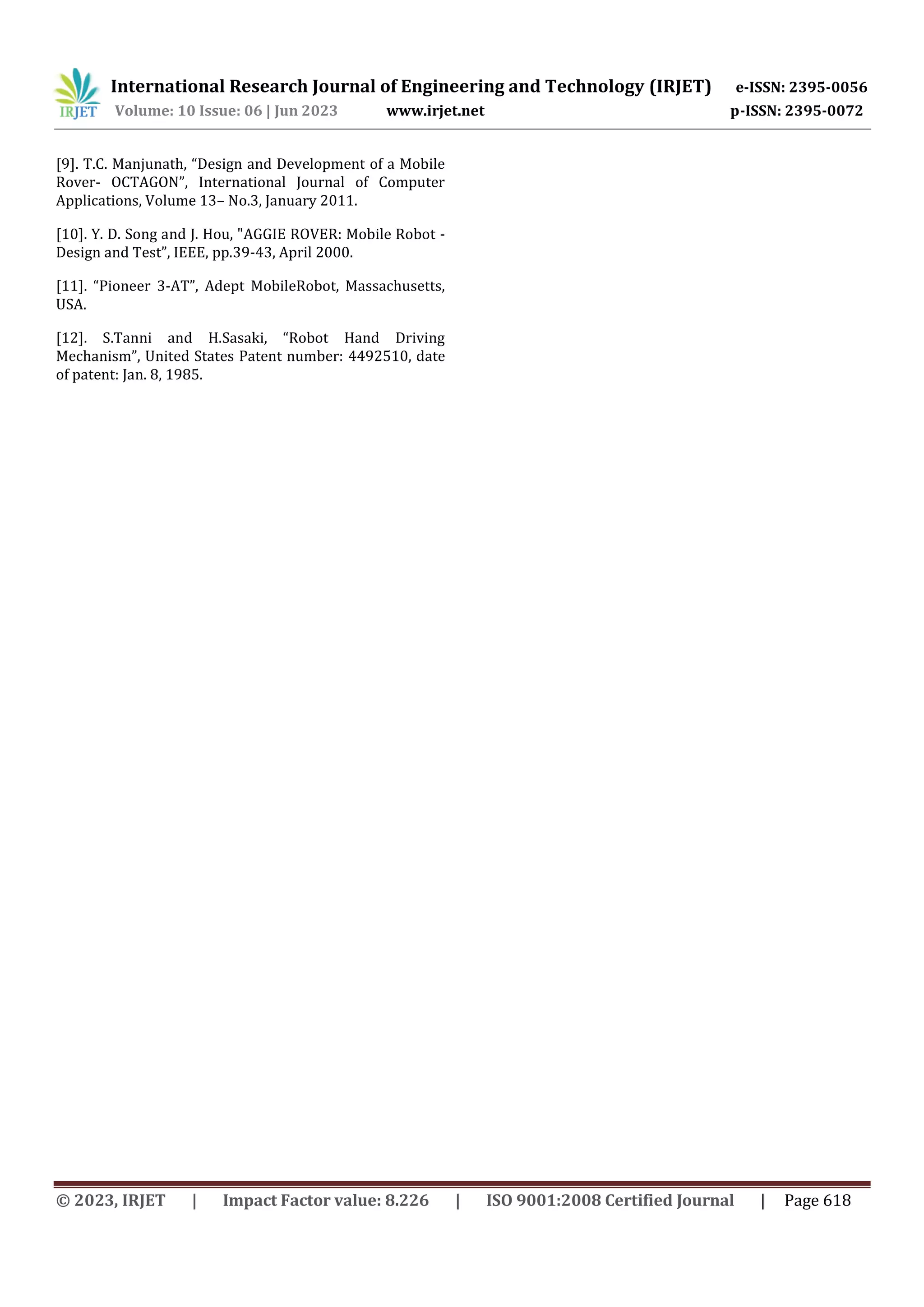 International Research Journal of Engineering and Technology (IRJET) e-ISSN: 2395-0056
Volume: 10 Issue: 06 | Jun 2023 www.irjet.net p-ISSN: 2395-0072
© 2023, IRJET | Impact Factor value: 8.226 | ISO 9001:2008 Certified Journal | Page 618
[9]. T.C. Manjunath, “Design and Development of a Mobile
Rover- OCTAGON”, International Journal of Computer
Applications, Volume 13– No.3, January 2011.
[10]. Y. D. Song and J. Hou, "AGGIE ROVER: Mobile Robot -
Design and Test”, IEEE, pp.39-43, April 2000.
[11]. “Pioneer 3-AT”, Adept MobileRobot, Massachusetts,
USA.
[12]. S.Tanni and H.Sasaki, “Robot Hand Driving
Mechanism”, United States Patent number: 4492510, date
of patent: Jan. 8, 1985.
 