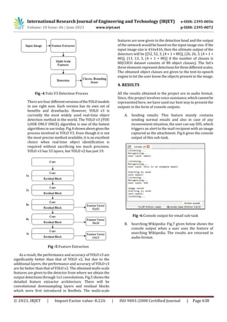 International Research Journal of Engineering and Technology (IRJET) e-ISSN: 2395-0056
Volume: 10 Issue: 06 | June 2023 www.irjet.net p-ISSN: 2395-0072
© 2023, IRJET | Impact Factor value: 8.226 | ISO 9001:2008 Certified Journal | Page 638
Fig -4:Yolo V3 Detection Process
There are four differentversionsoftheYOLOmodels
in use right now. Each version has its own set of
benefits and drawbacks. However, YOLO v3 is
currently the most widely used real-time object
detection method in the world. The YOLO v3 (YOU
LOOK ONLY ONCE) algorithm is one of the fastest
algorithms in use today. Fig.4shownabovegivesthe
process involved in YOLO V3. Even though it is not
the most precise method available, it is an excellent
choice when real-time object identification is
required without sacrificing too much precision.
YOLO v3 has 53 layers, but YOLO v2 has just 19.
Fig -5:Feature Extraction
As a result, the performance and accuracy of YOLO v3 are
significantly better than that of YOLO v2, but due to the
additional layers, the performance and accuracy of YOLO v3
are far better than that of YOLO v2. The obtained multi-scale
features are given to the detector from where we obtain the
output detections through 1x1 convolutions. Fig.5 shows the
detailed feature extractor architecture. There will be
convolutional downsampling layers and residual blocks
which were first introduced in ResNets. The multi-scale
features are now given to the detection head and the output
of the network would be based on the input image size. If the
input image size is 416x416, then the ultimate output of the
detectors will be [(52, 52, 3, (4 + 1 + 80)], (26, 26, 3, (4 + 1 +
80)], (13, 13, 3, (4 + 1 + 80)] if the number of classes is
80(COCO dataset consists of 80 object classes). The list's
three elementsrepresentdetectionsforthreedifferentscales.
The obtained object classes are given to the text-to-speech
engine to let the user know the objects present in the image.
4. RESULTS
All the results obtained in the project are in audio format.
Since, this project involves voice assistance,whichcannotbe
represented here, we have used our best way to present the
outputs in the form of console outputs.
A. Sending emails: This feature mainly contains
sending normal emails and also in case of any
inconvenient situation, the user can say SOS, which
triggers an alert to the mail recipient with an image
captured as the attachment. Fig.6 gives the console
output of this sub-task.
Fig -6:Console output for email sub-task
B. Searching Wikipedia: Fig.7 given below shows the
console output when a user uses the feature of
searching Wikipedia. The results are returned in
audio format.
 