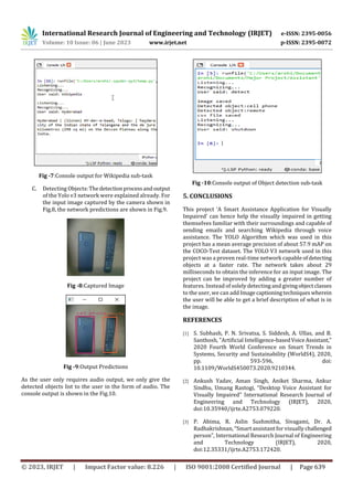 International Research Journal of Engineering and Technology (IRJET) e-ISSN: 2395-0056
Volume: 10 Issue: 06 | June 2023 www.irjet.net p-ISSN: 2395-0072
© 2023, IRJET | Impact Factor value: 8.226 | ISO 9001:2008 Certified Journal | Page 639
Fig -7:Console output for Wikipedia sub-task
C. Detecting Objects:Thedetectionprocessandoutput
of the Yolo v3 network were explained already. For
the input image captured by the camera shown in
Fig.8, the network predictions are shown in Fig.9.
Fig -8:Captured Image
Fig -9:Output Predictions
As the user only requires audio output, we only give the
detected objects list to the user in the form of audio. The
console output is shown in the Fig.10.
Fig -10:Console output of Object detection sub-task
5. CONCLUSIONS
This project ‘A Smart Assistance Application for Visually
Impaired’ can hence help the visually impaired in getting
themselves familiar with their surroundings and capable of
sending emails and searching Wikipedia through voice
assistance. The YOLO Algorithm which was used in this
project has a mean average precision of about 57.9 mAP on
the COCO-Test dataset. The YOLO V3 network used in this
project was a proven real-time network capable ofdetecting
objects at a faster rate. The network takes about 29
milliseconds to obtain the inference for an input image. The
project can be improved by adding a greater number of
features. Instead of solely detecting and givingobjectclasses
to the user, we can addImagecaptioningtechniques wherein
the user will be able to get a brief description of what is in
the image.
REFERENCES
[1] S. Subhash, P. N. Srivatsa, S. Siddesh, A. Ullas, and B.
Santhosh, "Artificial Intelligence-basedVoiceAssistant,"
2020 Fourth World Conference on Smart Trends in
Systems, Security and Sustainability (WorldS4), 2020,
pp. 593-596, doi:
10.1109/WorldS450073.2020.9210344.
[2] Ankush Yadav, Aman Singh, Aniket Sharma, Ankur
Sindhu, Umang Rastogi, “Desktop Voice Assistant for
Visually Impaired” International Research Journal of
Engineering and Technology (IRJET), 2020,
doi:10.35940/ijrte.A2753.079220.
[3] P. Abima, R. Aslin Sushmitha, Sivagami, Dr. A.
Radhakrishnan, “Smart assistant for visually challenged
person”, International Research Journal of Engineering
and Technology (IRJET), 2020,
doi:12.35331/ijrte.A2753.172420.
 