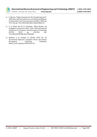 International Research Journal of Engineering and Technology (IRJET) e-ISSN: 2395-0056
Volume: 10 Issue: 06 | June 2023 www.irjet.net p-ISSN: 2395-0072
© 2023, IRJET | Impact Factor value: 8.226 | ISO 9001:2008 Certified Journal | Page 640
[4] E. Marvin, "Digital Assistant for the Visually Impaired,"
2020 International Conference on Artificial Intelligence
in Information and Communication (ICAIIC), 2020, pp.
723-728, doi: 10.1109/ICAIIC48513.2020.9065191.
[5] S. A. Sabab and M. H. Ashmafee, "Blind Reader: An
intelligent assistant for blind," 2016 19th International
Conference on Computer and Information Technology
(ICCIT), 2016, pp. 229-234, doi:
10.1109/ICCITECHN.2016.7860200.
[6] Redmon, J., & Farhadi, A. (2018). YOLO V3: An
Incremental Approach. Computer Vision and Pattern
Recognition. ArXiv.Org. Published.
https://arxiv.org/abs/1804.02767v1.
 