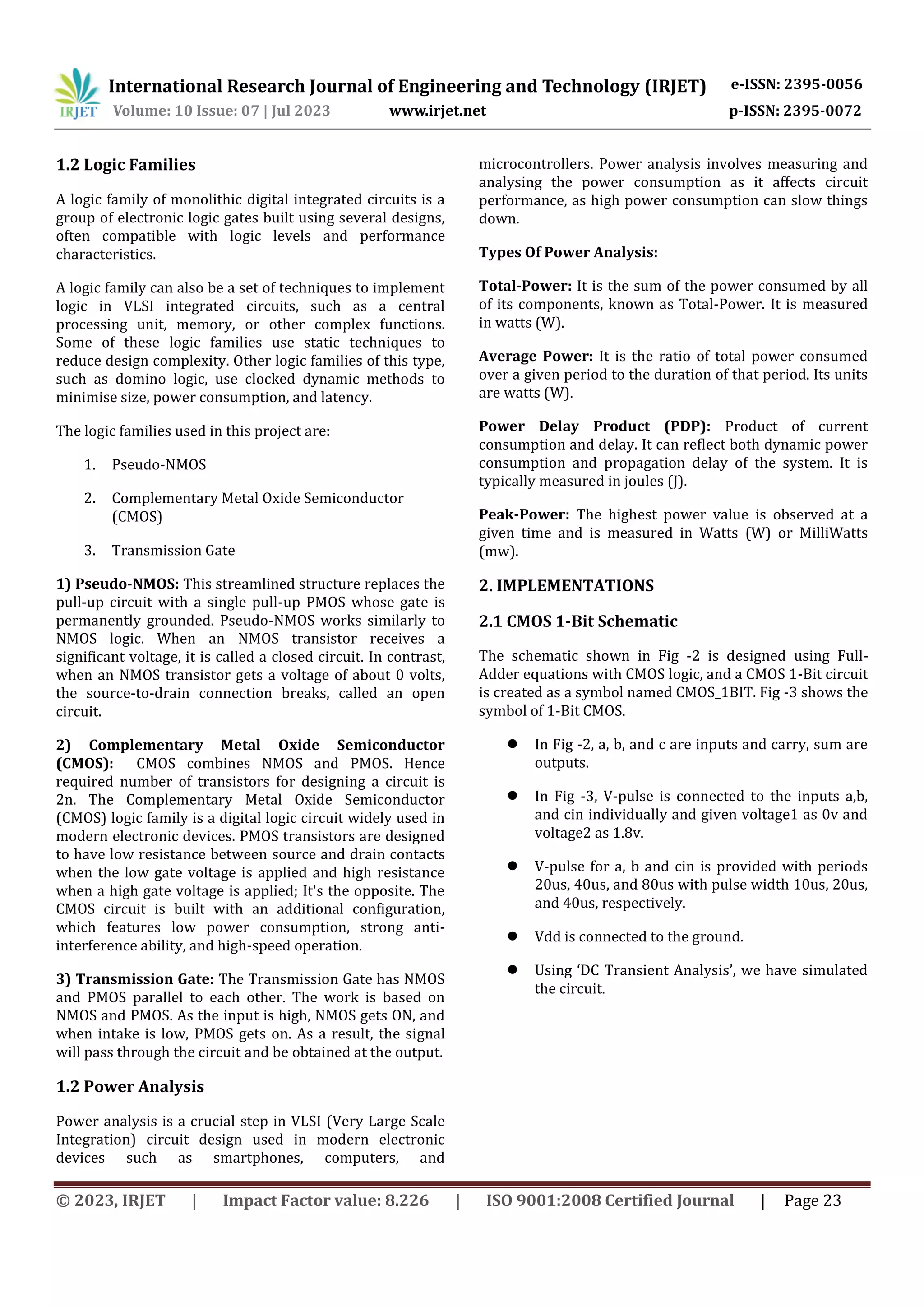 International Research Journal of Engineering and Technology (IRJET) e-ISSN: 2395-0056
Volume: 10 Issue: 07 | Jul 2023 www.irjet.net p-ISSN: 2395-0072
© 2023, IRJET | Impact Factor value: 8.226 | ISO 9001:2008 Certified Journal | Page 23
1.2 Logic Families
A logic family of monolithic digital integrated circuits is a
group of electronic logic gates built using several designs,
often compatible with logic levels and performance
characteristics.
A logic family can also be a set of techniques to implement
logic in VLSI integrated circuits, such as a central
processing unit, memory, or other complex functions.
Some of these logic families use static techniques to
reduce design complexity. Other logic families of this type,
such as domino logic, use clocked dynamic methods to
minimise size, power consumption, and latency.
The logic families used in this project are:
1. Pseudo-NMOS
2. Complementary Metal Oxide Semiconductor
(CMOS)
3. Transmission Gate
1) Pseudo-NMOS: This streamlined structure replaces the
pull-up circuit with a single pull-up PMOS whose gate is
permanently grounded. Pseudo-NMOS works similarly to
NMOS logic. When an NMOS transistor receives a
significant voltage, it is called a closed circuit. In contrast,
when an NMOS transistor gets a voltage of about 0 volts,
the source-to-drain connection breaks, called an open
circuit.
2) Complementary Metal Oxide Semiconductor
(CMOS): CMOS combines NMOS and PMOS. Hence
required number of transistors for designing a circuit is
2n. The Complementary Metal Oxide Semiconductor
(CMOS) logic family is a digital logic circuit widely used in
modern electronic devices. PMOS transistors are designed
to have low resistance between source and drain contacts
when the low gate voltage is applied and high resistance
when a high gate voltage is applied; It's the opposite. The
CMOS circuit is built with an additional configuration,
which features low power consumption, strong anti-
interference ability, and high-speed operation.
3) Transmission Gate: The Transmission Gate has NMOS
and PMOS parallel to each other. The work is based on
NMOS and PMOS. As the input is high, NMOS gets ON, and
when intake is low, PMOS gets on. As a result, the signal
will pass through the circuit and be obtained at the output.
1.2 Power Analysis
Power analysis is a crucial step in VLSI (Very Large Scale
Integration) circuit design used in modern electronic
devices such as smartphones, computers, and
microcontrollers. Power analysis involves measuring and
analysing the power consumption as it affects circuit
performance, as high power consumption can slow things
down.
Types Of Power Analysis:
Total-Power: It is the sum of the power consumed by all
of its components, known as Total-Power. It is measured
in watts (W).
Average Power: It is the ratio of total power consumed
over a given period to the duration of that period. Its units
are watts (W).
Power Delay Product (PDP): Product of current
consumption and delay. It can reflect both dynamic power
consumption and propagation delay of the system. It is
typically measured in joules (J).
Peak-Power: The highest power value is observed at a
given time and is measured in Watts (W) or MilliWatts
(mw).
2. IMPLEMENTATIONS
2.1 CMOS 1-Bit Schematic
The schematic shown in Fig -2 is designed using Full-
Adder equations with CMOS logic, and a CMOS 1-Bit circuit
is created as a symbol named CMOS_1BIT. Fig -3 shows the
symbol of 1-Bit CMOS.
 In Fig -2, a, b, and c are inputs and carry, sum are
outputs.
 In Fig -3, V-pulse is connected to the inputs a,b,
and cin individually and given voltage1 as 0v and
voltage2 as 1.8v.
 V-pulse for a, b and cin is provided with periods
20us, 40us, and 80us with pulse width 10us, 20us,
and 40us, respectively.
 Vdd is connected to the ground.
 Using ‘DC Transient Analysis’, we have simulated
the circuit.
 