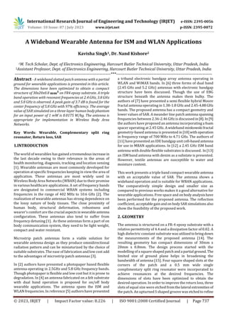 International Research Journal of Engineering and Technology (IRJET) e-ISSN: 2395-0056
Volume: 10 Issue: 07 | July 2023 www.irjet.net p-ISSN: 2395-0072
© 2023, IRJET | Impact Factor value: 8.226 | ISO 9001:2008 Certified Journal | Page 737
A Wideband Wearable Antenna for ISM and WLAN Applications
Kavisha Singh1, Dr. Nand Kishore2
1M. Tech Scholar, Dept. of Electronics Engineering, Harcourt Butler Technical University, Uttar Pradesh, India
2Assistant Professor, Dept. of Electronics Engineering, Harcourt Butler Technical University, Uttar Pradesh, India
---------------------------------------------------------------------***---------------------------------------------------------------------
Abstract - A wideband slotted patch antenna with a partial
ground for wearable applications is presented in this article.
The dimensions have been optimized to obtain a compact
structure of 30x20x0.8 on FR4 epoxy substrate. A triple
band operation with resonant frequencies at 2.4 GHz, 3.8 GHz
and 5.8 GHz is observed. A peak gain of 3.7 dB is found for the
center frequency of 5.8 GHz with 97% efficiency. The average
value of SAR simulated on a three-layer human bodyphantom
for an input power of 1 mW is 0.0175 W/kg. The antenna is
appropriate for implementation in Wireless Body Area
Networks.
Key Words: Wearable, Complementary split ring
resonator, Return loss, SAR
1.INTRODUCTION
The world of wearables has gained a tremendousincrease in
the last decade owing to their relevance in the areas of
health monitoring, diagnosis, tracking and location sensing
[1]. Wearable antennas are most commonly developed for
operation at specific frequencies keeping in view the area of
application. These antennas are most widely used in
Wireless Body Area Networks (WBAN) due to their promise
in various healthcare applications. A set of frequency bands
are designated to commercial WBAN systems including
frequencies in the range of 402 MHz to 10.6 GHz [2]. The
realization of wearable antennas has strong dependence on
the lossy nature of body tissues. The close proximity of
human body, structural deformation, robustness and
wearer’s comfort are thecrucial aspectsinwearableantenna
configuration. These antennas also tend to suffer from
frequency detuning [1]. As these antennas form a part of on
body communication system, they need to be light weight,
compact and water resistant.
Microstrip patch antennas form a viable solution for
wearable antenna design as they produce omnidirectional
radiation pattern and can be miniaturized by the choice of
suitable substrates. The ease of fabrication and low cost add
to the advantages of microstrip patch antennas [3].
In [2] authors have presented a photopaper based flexible
antenna operating in 2.5GHz and 5.8 GHz frequency bands.
Though photopaper is flexible and low cost but it is prone to
degradation. In [4] an antenna fabricated on a felt substrate
with dual band operation is proposed for on/off body
wearable applications. The antenna spans the ISM and
WLAN frequencies. In reference [5] authors have presented
a triband electronic bandgap array antenna operating in
WLAN and WiMAX bands. In [6] three forms of dual band
(2.45 GHz and 5.2 GHz) antennas with electronic bandgap
structure have been discussed. Though the use of EBG
structure beneath the antenna makes them bulky. The
authors of [7] have presented a semi flexible hybrid Moore
fractal antenna operating in 1.38-1.8 GHz and 2.45-4.88GHz
bands. The proposed antenna has a compact geometry and
lower values of SAR. A meander line patch antenna spanning
frequencies between 2.36-2.46 GHz is discussed in[8].In [9]
the authors have proposed an antenna incorporating a foam
spacer operating at 2.45 GHz. A wideband minkowskifractal
geometry-based antenna is presented in[10]with operation
in frequency range of 700 MHz to 4.71 GHz. The authors of
[11] have presented an IDE bandgap unit cell-basedantenna
for use in MBAN applications. In [12] a 2.45 GHz ISM band
antenna with double flexible substrates is discussed. In[13]
an ISM band antenna with denim as a substate is presented.
However, textile antennas are susceptible to water and
moisture content.
This work presents a triple band compact wearable antenna
with an acceptable value of SAR. The antenna shows a
wideband operation and is suitable for WBAN applications.
The comparatively simple design and smaller size as
compared to previous works makes it a good alternative for
wearable applications. Free space and on bodyanalysishave
been performed for the proposed antenna. The reflection
coefficient, acceptablegainandon bodySAR simulations also
show the feasibility of the proposed work.
2. GEOMETRY
The antenna is structured on a FR-4 epoxy substrate with a
relative permittivity of 4.4 and a dissipation factor of 0.02. A
high dielectric constant substrate wasutilizedtobringdown
the measurements of the proposed antenna [14]. The
resulting geometry has compact dimensions of 30mm x
20mm x 0.8mm. The design process started with the
modelling of a square shaped patchanda partial ground.The
limited size of ground plane helps in broadening the
bandwidth of antenna [15]. Four square shaped slots at the
corners of the patch and a 0.5 mm wide single
complimentary split ring resonator were incorporated to
achieve resonances at the desired frequencies. The
dimensions of slots have been optimized to obtain the
desired operation. In order to improve the return loss, three
slots of equal size were etched fromthelateral extremitiesof
the patch. An upturned S shaped groove was etchedtorefine
 