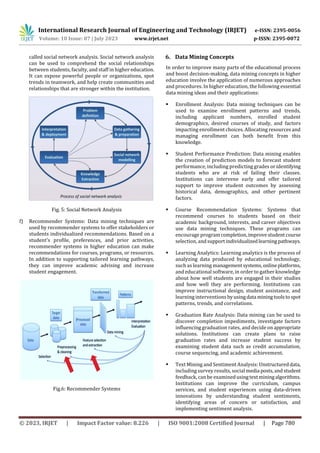 International Research Journal of Engineering and Technology (IRJET) e-ISSN: 2395-0056
Volume: 10 Issue: 07 | July 2023 www.irjet.net p-ISSN: 2395-0072
© 2023, IRJET | Impact Factor value: 8.226 | ISO 9001:2008 Certified Journal | Page 780
called social network analysis. Social network analysis
can be used to comprehend the social relationships
between students, faculty, and staff in higher education.
It can expose powerful people or organizations, spot
trends in teamwork, and help create communities and
relationships that are stronger within the institution.
Fig. 5: Social Network Analysis
f) Recommender Systems: Data mining techniques are
used by recommender systems to offer stakeholders or
students individualized recommendations. Based on a
student's profile, preferences, and prior activities,
recommender systems in higher education can make
recommendations for courses, programs, or resources.
In addition to supporting tailored learning pathways,
they can improve academic advising and increase
student engagement.
Fig.6: Recommender Systems
6. Data Mining Concepts
In order to improve many parts of the educational process
and boost decision-making, data mining concepts in higher
education involve the application of numerous approaches
and procedures. In higher education, the following essential
data mining ideas and their applications:
 Enrollment Analysis: Data mining techniques can be
used to examine enrollment patterns and trends,
including applicant numbers, enrolled student
demographics, desired courses of study, and factors
impacting enrollment choices. Allocating resources and
managing enrollment can both benefit from this
knowledge.
 Student Performance Prediction: Data mining enables
the creation of prediction models to forecast student
performance, including predicting grades or identifying
students who are at risk of failing their classes.
Institutions can intervene early and offer tailored
support to improve student outcomes by assessing
historical data, demographics, and other pertinent
factors.
 Course Recommendation Systems: Systems that
recommend courses to students based on their
academic background, interests, and career objectives
use data mining techniques. These programs can
encourage programcompletion,improvestudentcourse
selection, andsupportindividualizedlearningpathways.
 Learning Analytics: Learning analytics is the process of
analyzing data produced by educational technology,
such as learning managementsystems,onlineplatforms,
and educational software, in order to gather knowledge
about how well students are engaged in their studies
and how well they are performing. Institutions can
improve instructional design, student assistance, and
learning interventions byusingdata miningtoolstospot
patterns, trends, and correlations.
 Graduation Rate Analysis: Data mining can be used to
discover completion impediments, investigate factors
influencing graduation rates, and decide on appropriate
solutions. Institutions can create plans to raise
graduation rates and increase student success by
examining student data such as credit accumulation,
course sequencing, and academic achievement.
 Text Mining and Sentiment Analysis: Unstructureddata,
including survey results, social media posts,andstudent
feedback, can be examinedusingtextminingalgorithms.
Institutions can improve the curriculum, campus
services, and student experiences using data-driven
innovations by understanding student sentiments,
identifying areas of concern or satisfaction, and
implementing sentiment analysis.
 