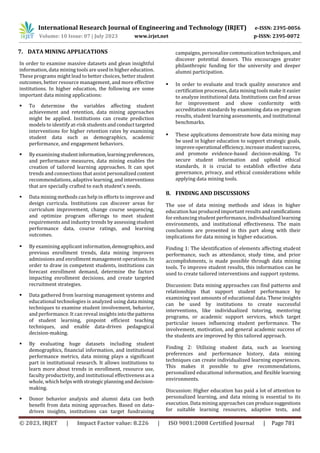 International Research Journal of Engineering and Technology (IRJET) e-ISSN: 2395-0056
Volume: 10 Issue: 07 | July 2023 www.irjet.net p-ISSN: 2395-0072
© 2023, IRJET | Impact Factor value: 8.226 | ISO 9001:2008 Certified Journal | Page 781
 To determine the variables affecting student
achievement and retention, data mining approaches
might be applied. Institutions can create prediction
models to identify at-risk students andconducttargeted
interventions for higher retention rates by examining
student data such as demographics, academic
performance, and engagement behaviors.
 By examining studentinformation,learning preferences,
and performance measures, data mining enables the
creation of tailored learning approaches. It can spot
trends and connections that assist personalizedcontent
recommendations, adaptive learning, and interventions
that are specially crafted to each student's needs.
 Data mining methods can help in efforts to improve and
design curricula. Institutions can discover areas for
curriculum improvement, change course sequencing,
and optimize program offerings to meet student
requirements and industry trends by assessing student
performance data, course ratings, and learning
outcomes.
 By examining applicant information,demographics,and
previous enrollment trends, data mining improves
admissions and enrollment management operations. In
order to draw in competent students, institutions can
forecast enrollment demand, determine the factors
impacting enrollment decisions, and create targeted
recruitment strategies.
 Data gathered from learning management systems and
educational technologies is analyzed using data mining
techniques to examine student involvement, behavior,
and performance. It can reveal insights intothepatterns
of student learning, pinpoint efficient teaching
techniques, and enable data-driven pedagogical
decision-making.
 By evaluating huge datasets including student
demographics, financial information, and institutional
performance metrics, data mining plays a significant
part in institutional research. It allows institutions to
learn more about trends in enrollment, resource use,
faculty productivity, and institutional effectiveness as a
whole, which helpswithstrategic planninganddecision-
making.
 Donor behavior analysis and alumni data can both
benefit from data mining approaches. Based on data-
driven insights, institutions can target fundraising
campaigns, personalize communicationtechniques,and
discover potential donors. This encourages greater
philanthropic funding for the university and deeper
alumni participation.
 In order to evaluate and track quality assurance and
certification processes, data mining tools make it easier
to analyze institutional data. Institutions can find areas
for improvement and show conformity with
accreditation standards by examining data on program
results, student learning assessments, and institutional
benchmarks.
 These applications demonstrate how data mining may
be used in higher education to support strategic goals,
improveoperational efficiency,increasestudentsuccess,
and promote evidence-based decision-making. To
secure student information and uphold ethical
standards, it is crucial to establish effective data
governance, privacy, and ethical considerations while
applying data mining tools.
8. FINDING AND DISCUSSIONS
The use of data mining methods and ideas in higher
education has produced important results andramifications
for enhancing student performance, individualized learning
environments, and institutional effectiveness. The main
conclusions are presented in this part along with their
implications for data mining in higher education.
Finding 1: The identification of elements affecting student
performance, such as attendance, study time, and prior
accomplishments, is made possible through data mining
tools. To improve student results, this information can be
used to create tailored interventions and support systems.
Discussion: Data mining approaches can find patterns and
relationships that support student performance by
examining vast amounts of educational data. These insights
can be used by institutions to create successful
interventions, like individualized tutoring, mentoring
programs, or academic support services, which target
particular issues influencing student performance. The
involvement, motivation, and general academic success of
the students are improved by this tailored approach.
Finding 2: Utilizing student data, such as learning
preferences and performance history, data mining
techniques can create individualized learning experiences.
This makes it possible to give recommendations,
personalized educational information, and flexible learning
environments.
Discussion: Higher education has paid a lot of attention to
personalized learning, and data mining is essential to its
execution. Data mining approaches can producesuggestions
for suitable learning resources, adaptive tests, and
7. DATA MINING APPLICATIONS
In order to examine massive datasets and glean insightful
information, data mining tools are used in higher education.
These programs might lead to better choices, better student
outcomes, better resource management, and more effective
institutions. In higher education, the following are some
important data mining applications:
 