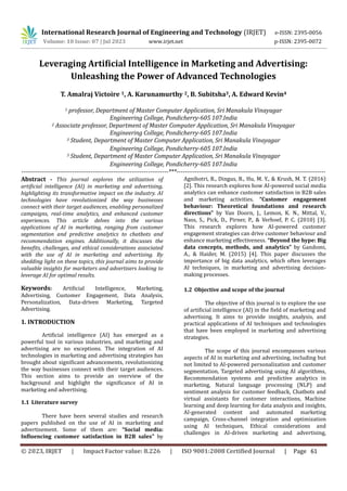 International Research Journal of Engineering and Technology (IRJET) e-ISSN: 2395-0056
Volume: 10 Issue: 07 | Jul 2023 www.irjet.net p-ISSN: 2395-0072
Leveraging Artificial Intelligence in Marketing and Advertising:
Unleashing the Power of Advanced Technologies
T. Amalraj Victoire 1, A. Karunamurthy 2, B. Subitsha3, A. Edward Kevin4
1 professor, Department of Master Computer Application, Sri Manakula Vinayagar
Engineering College, Pondicherry-605 107.India
2 Associate professor, Department of Master Computer Application, Sri Manakula Vinayagar
Engineering College, Pondicherry-605 107.India
3 Student, Department of Master Computer Application, Sri Manakula Vinayagar
Engineering College, Pondicherry-605 107.India
3 Student, Department of Master Computer Application, Sri Manakula Vinayagar
Engineering College, Pondicherry-605 107.India
------------------------------------------------------------------------***-------------------------------------------------------------------------
Abstract - This journal explores the utilization of
artificial intelligence (AI) in marketing and advertising,
highlighting its transformative impact on the industry. AI
technologies have revolutionized the way businesses
connect with their target audiences, enabling personalized
campaigns, real-time analytics, and enhanced customer
experiences. This article delves into the various
applications of AI in marketing, ranging from customer
segmentation and predictive analytics to chatbots and
recommendation engines. Additionally, it discusses the
benefits, challenges, and ethical considerations associated
with the use of AI in marketing and advertising. By
shedding light on these topics, this journal aims to provide
valuable insights for marketers and advertisers looking to
leverage AI for optimal results.
Keywords: Artificial Intelligence, Marketing,
Advertising, Customer Engagement, Data Analysis,
Personalization, Data-driven Marketing, Targeted
Advertising.
1. INTRODUCTION
Artificial intelligence (AI) has emerged as a
powerful tool in various industries, and marketing and
advertising are no exceptions. The integration of AI
technologies in marketing and advertising strategies has
brought about significant advancements, revolutionizing
the way businesses connect with their target audiences.
This section aims to provide an overview of the
background and highlight the significance of AI in
marketing and advertising.
1.1 Literature survey
There have been several studies and research
papers published on the use of AI in marketing and
advertisement. Some of them are: “Social media:
Influencing customer satisfaction in B2B sales” by
Agnihotri, R., Dingus, R., Hu, M. Y., & Krush, M. T. (2016)
[2]. This research explores how AI-powered social media
analytics can enhance customer satisfaction in B2B sales
and marketing activities. “Customer engagement
behaviour: Theoretical foundations and research
directions” by Van Doorn, J., Lemon, K. N., Mittal, V.,
Nass, S., Pick, D., Pirner, P., & Verhoef, P. C. (2010) [3].
This research explores how AI-powered customer
engagement strategies can drive customer behaviour and
enhance marketing effectiveness. “Beyond the hype: Big
data concepts, methods, and analytics” by Gandomi,
A., & Haider, M. (2015) [4]. This paper discusses the
importance of big data analytics, which often leverages
AI techniques, in marketing and advertising decision-
making processes.
1.2 Objective and scope of the journal
The objective of this journal is to explore the use
of artificial intelligence (AI) in the field of marketing and
advertising. It aims to provide insights, analysis, and
practical applications of AI techniques and technologies
that have been employed in marketing and advertising
strategies.
The scope of this journal encompasses various
aspects of AI in marketing and advertising, including but
not limited to AI-powered personalization and customer
segmentation, Targeted advertising using AI algorithms,
Recommendation systems and predictive analytics in
marketing, Natural language processing (NLP) and
sentiment analysis for customer feedback, Chatbots and
virtual assistants for customer interactions, Machine
learning and deep learning for data analysis and insights,
AI-generated content and automated marketing
campaign, Cross-channel integration and optimization
using AI techniques, Ethical considerations and
challenges in AI-driven marketing and advertising,
© 2023, IRJET | Impact Factor value: 8.226 | ISO 9001:2008 Certified Journal | Page 61
 