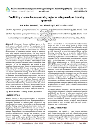 International Research Journal of Engineering and Technology (IRJET) e-ISSN: 2395-0056
Volume: 10 Issue: 07 | July 2023 www.irjet.net p-ISSN: 2395-0072
© 2023, IRJET | Impact Factor value: 8.226 | ISO 9001:2008 Certified Journal | Page 836
Predicting disease from several symptoms using machine learning
approach.
MD. Atikur Rahman1, Tania Ahmed Nipa2, Md. Assaduzzaman3
1Student, Department of Computer Science and Engineering, Daffodil International University, DSC, Ashulia, Savar,
Dhaka, Bangladesh
2Student, Department of Computer Science and Engineering, Daffodil International University, DSC, Ashulia, Savar,
Dhaka, Bangladesh
3Lecturer, Department of Computer Science and Engineering, Daffodil International University, DSC, Ashulia,
Savar, Dhaka, Bangladesh
---------------------------------------------------------------------***---------------------------------------------------------------------
Abstract - Humans are the most intelligent species on the
earth and are very health conscious. The evolution of recent
technologies like data science and machine learning has
opened the trail for healthcare communities and medical
establishments, to observe the diseases earliest as potential
and it helps to supply higher patient care. For many medical
organizations, disease prediction isveryimportantfor making
the best possible healthcare decisions. Machine Learning is a
field where we can develop a model to learn machinestomake
decisions on their own from real-time data and from past
experience. We proposed a model to predictdiseasefromsome
symptoms. So, in this experiment, we propose a new
knowledge-based system for disease prediction using KNN,
SVM, NB, DT, RF, and LR for data modeling and we got
maximum 98.36 percent accuracy from the KNN algorithm.
This paper is planned to develop multi-disease prediction
using the machine learning concept. Our main contribution is
to implement feature engineering and standard scal-ing to
optimize our algorithm and better performance. The decision
pro-posed support system for disease diagnosis might be
implemented using the suggestedmethodology, aiding doctors
in their work and enhancing patient outcomes. So, future
studies will concentrate on increasing the dataset to cover a
wider range of patient demographics and improving the
machine learning algorithms to better prediction accuracy.
Key Words: Machine Learning, Disease, Syndromes
1.INTRODUCTION
Machine learning is the programming field of computers
where computer systems learn from data and experience.
Nowadays, demands for health-related information are
transforminginformation-seekingbehavior,asdemonstrated
globally. Finding accurate health information online on
symptoms, diagnoses, and treatments can just be time-
consumingand expensive formany people. Today, billionsof
searches are performed daily, and sometimes the results are
significant, and sometimes they are not. Such search terms
generate thousands of results linked to medical advice.
Diseases and health-related problems like Pneumonia,
dengue, AIDS, Diabetes, Hepatitis, Jaundice, Arthritis, etc.
Cause a major effect on someone’s health and sometimes
might also come to death if they ignore[1]. People usually
want to know if their symptoms are indicative of any serious
diseases. However, they cannot access any tools that would
provide them with precise information. Mainly machine
Learning technology gives us a superior platform in the
medical field so that healthcare issues will be solved
effectively[10]. From the Centers for Medicare and Medicaid
Services, 50% of Americans have multiple chronic diseases
with a total US healthcare expenditure in 2016 being about
$3.3 trillion, which amounts to $10,348 per person in the
US[11]. This project intends to give them the tools they need
to tell end users about disease prediction. If review mining
can be used to create a prediction system for physicians and
medicine, a lot of time will be saved. Understanding complex
medical terms, such asscientific names, mightbechallenging
while using this type of system's user interface. The user is
confused by the wealth of medical knowledge on numerous
symptom categories that are provided. This system's
objective is to change to meet the particular user interaction
requirements of the healtharea. A crucial partoftreatmentis
usingsymptoms to anticipatesickness.Inourexperiment,we
give an effort to accurately predictadiseasebyexaminingthe
patient's symptoms.
In the field of health informatics, machine learning becomes
more popular to diagnosis, prognosis,personalizedmedicine
and identify any disease by using some machine leaning
technique. So, if we can predict any disease at it’s early stage,
it will be more easy to give treatment to the patient by any
medical servant. Overall, machine learning has the potential
to change the medical industry by giving medical experts
strong tools to more precisely and effectively predict,
diagnose, and treat diseases.
2.LITERATURE REVIEW
Grampurohit, S. and Sagarnal, C., [1] Via assisting doctors in
earlyclinicaldiagnosisandprediction,aclassificationmethod
that wasconstructedemployingmachinelearningtechniques
was intended to greatly aid inside this settlement for mental
well-being challenges. One representative collection
 