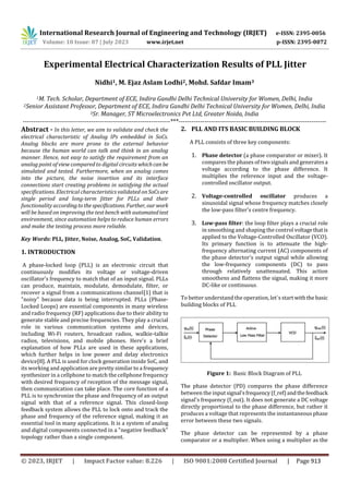 International Research Journal of Engineering and Technology (IRJET) e-ISSN: 2395-0056
Volume: 10 Issue: 07 | July 2023 www.irjet.net p-ISSN: 2395-0072
Experimental Electrical Characterization Results of PLL Jitter
Nidhi1, M. Ejaz Aslam Lodhi2, Mohd. Safdar Imam3
1M. Tech. Scholar, Department of ECE, Indira Gandhi Delhi Technical University for Women, Delhi, India
2Senior Assistant Professor, Department of ECE, Indira Gandhi Delhi Technical University for Women, Delhi, India
3Sr. Manager, ST Microelectronics Pvt Ltd, Greater Noida, India
---------------------------------------------------------------------***---------------------------------------------------------------------
Abstract - In this letter, we aim to validate and check the
electrical characteristic of Analog IPs embedded in SoCs.
Analog blocks are more prone to the external behavior
because the human world can talk and think in an analog
manner. Hence, not easy to satisfy the requirement from an
analog point of view compared to digital circuits whichcan be
simulated and tested. Furthermore, when an analog comes
into the picture, the noise insertion and its interface
connections start creating problems in satisfying the actual
specifications. Electrical characteristics validated on SoCsare
single period and long-term Jitter for PLLs and their
functionality accordingto the specifications. Further, our work
will be based on improving the test bench with automatedtest
environment, since automation helps to reduce human errors
and make the testing process more reliable.
Key Words: PLL, Jitter, Noise, Analog, SoC, Validation.
1. INTRODUCTION
A phase-locked loop (PLL) is an electronic circuit that
continuously modifies its voltage or voltage-driven
oscillator's frequency to match that of an input signal. PLLs
can produce, maintain, modulate, demodulate, filter, or
recover a signal from a communications channel[1] that is
"noisy" because data is being interrupted. PLLs (Phase-
Locked Loops) are essential components in many wireless
and radio frequency (RF) applications due to their ability to
generate stable and precise frequencies. They play a crucial
role in various communication systems and devices,
including Wi-Fi routers, broadcast radios, walkie-talkie
radios, televisions, and mobile phones. Here's a brief
explanation of how PLLs are used in these applications,
which further helps in low power and delay electronics
device[8]. A PLL is used for clock generation inside SoC, and
its working and application are pretty similar to a frequency
synthesizer in a cellphone to match the cellphone frequency
with desired frequency of reception of the message signal,
then communication can take place. The core function of a
PLL is to synchronize the phase and frequency of an output
signal with that of a reference signal. This closed-loop
feedback system allows the PLL to lock onto and track the
phase and frequency of the reference signal, making it an
essential tool in many applications. It is a system of analog
and digital components connected in a "negative feedback"
topology rather than a single component.
2. PLL AND ITS BASIC BUILDING BLOCK
A PLL consists of three key components:
1. Phase detector (a phase comparator or mixer). It
compares the phases of two signals and generatesa
voltage according to the phase difference. It
multiplies the reference input and the voltage-
controlled oscillator output.
2. Voltage-controlled oscillator produces a
sinusoidal signal whose frequency matches closely
the low-pass filter's centre frequency.
3. Low-pass filter: the loop filter plays a crucial role
in smoothing and shaping the control voltagethatis
applied to the Voltage-Controlled Oscillator (VCO).
Its primary function is to attenuate the high-
frequency alternating current (AC) components of
the phase detector's output signal while allowing
the low-frequency components (DC) to pass
through relatively unattenuated. This action
smoothens and flattens the signal, making it more
DC-like or continuous.
To better understand the operation, let`s start withthe basic
building blocks of PLL
Figure 1: Basic Block Diagram of PLL
The phase detector (PD) compares the phase difference
between the input signal'sfrequency(f_ref)andthefeedback
signal's frequency (f_out). It does not generate a DC voltage
directly proportional to the phase difference, but rather it
produces a voltage that represents the instantaneous phase
error between these two signals.
The phase detector can be represented by a phase
comparator or a multiplier. When using a multiplier as the
© 2023, IRJET | Impact Factor value: 8.226 | ISO 9001:2008 Certified Journal | Page 913
 