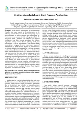 International Research Journal of Engineering and Technology (IRJET) e-ISSN: 2395-0056
Volume: 10 Issue: 07 | July 2023 www.irjet.net p-ISSN: 2395-0072
© 2023, IRJET | Impact Factor value: 8.226 | ISO 9001:2008 Certified Journal | Page 956
Sentiment Analysis based Stock Forecast Application
Shivani R1, Devaraju B M2, Dr.Girijamma H A3
1Post Graduate Student, Department of Computer Science and Engineering, RNSIT, Karnataka, India
2Assistant Professor, Department of Computer Science and Engineering, RNSIT, Karnataka, India
3Professor, Department of Computer Science and Engineering, RNSIT, Karnataka, India
---------------------------------------------------------------------***---------------------------------------------------------------------
Abstract - An abstract summarizes, in one paragraph
(usually), the major aspects of the entire paper in the
following prescribed sequence. In the contemporary era, as
data continues to grow in volume and significance for
businesses, manual data analysis is no longer feasible in the
fast-paced world. Therefore, the adoption of artificial
intelligence and data mining techniques has become
imperative. Among various factors affecting stock price
fluctuations, a crucial determinant is the gains or losses
incurred by a company. As news is a primary source of
information for most traders, it plays a pivotal role in
forecasting changes in the stock market. This study focuses on
sentiment classification and its influence on stock market
prices. Sentiment analysis based stock prediction is a cutting-
edge approach that leverages natural language processing
and machine learning techniques to predict stock price
movements using sentiment data from various sources. This
study explores the use of sentiment analysis on financialnews,
social media, and other textual data to gauge market
sentiment, which can serve as a leading indicator for stock
price trends. There are several classifiers that could be used in
sentiment analysis for stock prediction. The classifiers used in
the proposed system include, Decision Tree, Logistic
Regression, Naïve Bayes and LSTM.
Key Words: MachineLearning,Deep Learning,Sentiment
analysis, LSTM, Naive Bayes, Sentiment, score, Logistic
Regression, Decision Tree
1.INTRODUCTION
Stock prediction is an intriguingfieldthataimstoforecast
the future movements of stock prices in financial markets.
However, predicting stock prices accurately is challenging
due to the intricacy and volatility of financial markets.
Recent advancements in data science and artificial
intelligence have provided new tools and approaches to
improve prediction accuracy. These techniques involve the
extraction and analysis of vast amounts of financial data,
including historical stock prices, company news, economic
indicators, and social media sentiment. Stock prediction
using sentiment analysis offinancial newshasemergedas an
innovative approach to gain insights into market trends. By
harnessing natural language processing (NLP) techniques,
this method involves analyzing textual data, such as news
articles and social media posts, to gauge the sentiment
associated with specific stocksorcompanies. Theunderlying
premise is that the sentiment expressed in financial news
can impact investor behavior, thereby influencing stock
prices. Positive sentiment may drive increased buying
activity, leading to price appreciation, while negative
sentiment could prompt selling and subsequent price
decline. Sentiment analysis algorithms employ machine
learning and NLP models to classify the sentiment of textual
data accurately. These models assess the sentiment polarity
(positive, negative, or neutral) and the strengthofsentiment
expressed. The sentiment analysis results can be combined
with other fundamental and technical indicators togenerate
predictive models that capture market sentiment as an
additional input.
1.1 Problem Statement
In the current era, there is a challenge of accurately
predicting stock prices in the financial market. The problem
lies in the complex and volatile nature of the market, where
stock prices are influenced by various factors, including
economic indicators, company performance, and investor
sentiment. The goal is to develop a reliable predictionmodel
that can forecast future stock prices with a high degree of
accuracy based on financial news. This model should
leverage historical stock data, market trends, and relevant
indicators to make informed predictionsandassistinvestors
in making strategic investment decisions. The aim is to
overcome the inherent uncertainties and challenges
associated with stock prediction, ultimately enabling users
to optimize their portfolio management and maximize their
investment returns.
2. LITERATURE SURVEY
This study utilizes natural language processing
techniques and recurrent neural networks (RNN),
specifically long short-term memory(LSTM)networksIn the
field of stock forecasting. The objective is to predict stock
prices using textual data. The study leverages data from
Finwiz, a financial information platform, focusing on stocks
of companies such as Adidas AG, Continental AG, Deutsche
Lufthansa AG, Henkel AG & Co., and Siemens AG. By
employing RNN with LSTM, the model aims to capture
temporal dependencies and patterns in the textual data,
allowing for accurate stock price predictions. The study
demonstrates an accuracy rate of 80% for Adidas AG, 70%
for Continental AG and Deutsche Lufthansa AG, and 65% for
 