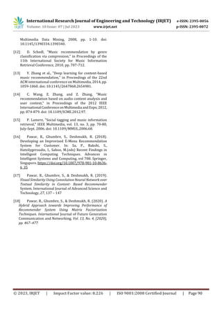 © 2023, IRJET | Impact Factor value: 8.226 | ISO 9001:2008 Certified Journal | Page 90
Multimedia Data Mining, 2008, pp. 1-10. doi:
10.1145/1390334.1390340.
[12] D. Schedl, "Music recommendation by genre
classification via compression," in Proceedings of the
11th International Society for Music Information
Retrieval Conference, 2010, pp. 707-712.
[13] Y. Zhang et al., "Deep learning for content-based
music recommendation," in Proceedings of the 22nd
ACM international conference on Multimedia, 2014, pp.
1059-1060. doi: 10.1145/2647868.2654981.
[14] C. Wang, Z. Zhang, and Z. Zhang, "Music
recommendation based on audio content analysis and
user context," in Proceedings of the 2012 IEEE
International Conferenceon Multimedia andExpo,2012,
pp. 874-879. doi: 10.1109/ICME.2012.97.
[15] P. Lamere, "Social tagging and music information
retrieval," IEEE Multimedia, vol. 13, no. 3, pp. 70-80,
July-Sept. 2006. doi: 10.1109/MMUL.2006.68.
[16] Pawar, R., Ghumbre, S., Deshmukh, R. (2018).
Developing an Improvised E-Menu Recommendation
System for Customer. In: Sa, P., Bakshi, S.,
Hatzilygeroudis, I., Sahoo, M.(eds) Recent Findings in
Intelligent Computing Techniques. Advances in
Intelligent Systems and Computing, vol 708. Springer,
Singapore. https://doi.org/10.1007/978-981-10-8636-
6_35
[17] Pawar, R., Ghumbre, S., & Deshmukh, R. (2019).
Visual Similarity Using Convolution Neural Network over
Textual Similarity in Content- Based Recommender
System. International Journal of Advanced Science and
Technology, 27, 137 – 147
[18] Pawar, R., Ghumbre, S., & Deshmukh, R. (2020). A
Hybrid Approach towards Improving Performance of
Recommender System Using Matrix Factorization
Techniques. International Journal of Future Generation
Communication and Networking, Vol. 13, No. 4, (2020),
pp. 467–477
International Research Journal of Engineering and Technology (IRJET) e-ISSN: 2395-0056
Volume: 10 Issue: 07 | Jul 2023 www.irjet.net p-ISSN: 2395-0072
 