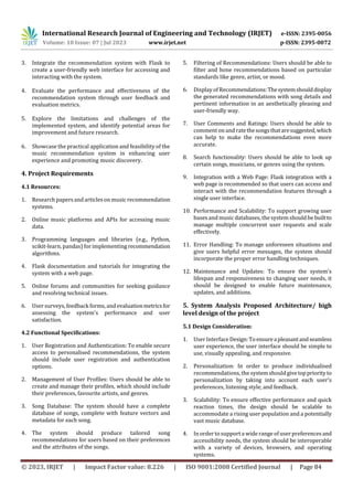© 2023, IRJET | Impact Factor value: 8.226 | ISO 9001:2008 Certified Journal | Page 84
3. Integrate the recommendation system with Flask to
create a user-friendly web interface for accessing and
interacting with the system.
4. Evaluate the performance and effectiveness of the
recommendation system through user feedback and
evaluation metrics.
5. Explore the limitations and challenges of the
implemented system, and identify potential areas for
improvement and future research.
6. Showcase the practical application and feasibility of the
music recommendation system in enhancing user
experience and promoting music discovery.
4. Project Requirements
4.1 Resources:
1. Research papersand articleson music recommendation
systems.
2. Online music platforms and APIs for accessing music
data.
3. Programming languages and libraries (e.g., Python,
scikit-learn, pandas) for implementingrecommendation
algorithms.
4. Flask documentation and tutorials for integrating the
system with a web page.
5. Online forums and communities for seeking guidance
and resolving technical issues.
6. User surveys, feedback forms, andevaluationmetricsfor
assessing the system's performance and user
satisfaction.
4.2 Functional Specifications:
1. User Registration and Authentication: To enable secure
access to personalised recommendations, the system
should include user registration and authentication
options.
2. Management of User Profiles: Users should be able to
create and manage their profiles, which should include
their preferences, favourite artists, and genres.
3. Song Database: The system should have a complete
database of songs, complete with feature vectors and
metadata for each song.
4. The system should produce tailored song
recommendations for users based on their preferences
and the attributes of the songs.
5. Filtering of Recommendations: Users should be able to
filter and hone recommendations based on particular
standards like genre, artist, or mood.
6. Display of Recommendations:Thesystemshoulddisplay
the generated recommendations with song details and
pertinent information in an aesthetically pleasing and
user-friendly way.
7. User Comments and Ratings: Users should be able to
comment on and ratethesongsthataresuggested,which
can help to make the recommendations even more
accurate.
8. Search functionality: Users should be able to look up
certain songs, musicians, or genres using the system.
9. Integration with a Web Page: Flask integration with a
web page is recommended so that users can access and
interact with the recommendation features through a
single user interface.
10. Performance and Scalability: To support growing user
bases and music databases, the system should bebuiltto
manage multiple concurrent user requests and scale
effectively.
11. Error Handling: To manage unforeseen situations and
give users helpful error messages, the system should
incorporate the proper error handling techniques.
12. Maintenance and Updates: To ensure the system's
lifespan and responsiveness to changing user needs, it
should be designed to enable future maintenance,
updates, and additions.
5. System Analysis Proposed Architecture/ high
level design of the project
5.1 Design Consideration:
1. User Interface Design:Toensureapleasantandseamless
user experience, the user interface should be simple to
use, visually appealing, and responsive.
2. Personalization: In order to produce individualised
recommendations, the system shouldgivetoppriorityto
personalization by taking into account each user's
preferences, listening style, and feedback.
3. Scalability: To ensure effective performance and quick
reaction times, the design should be scalable to
accommodate a rising user population and a potentially
vast music database.
4. In order to support a widerange of user preferencesand
accessibility needs, the system should be interoperable
with a variety of devices, browsers, and operating
systems.
International Research Journal of Engineering and Technology (IRJET) e-ISSN: 2395-0056
Volume: 10 Issue: 07 | Jul 2023 www.irjet.net p-ISSN: 2395-0072
 