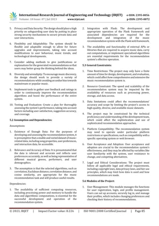 © 2023, IRJET | Impact Factor value: 8.226 | ISO 9001:2008 Certified Journal | Page 85
5. Privacy and DataSecurity:Thedesignshouldplaceahigh
priority on safeguarding user data by putting in place
strong security mechanisms to secure private data and
user interactions.
6. Flexibility and Adaptability: The system should be
flexible and adaptable enough to allow for future
upgrades and improvements, taking into account
modifications to user behaviour, music trends, and
technological developments.
7. Consider adding methods to give justifications or
explanations forthe generatedrecommendationssothat
users may better grasp the thinking behind the ideas.
8. Diversityandserendipity:Toencouragemusicdiscovery,
the design should work to provide a variety of
recommendations while avoidinganunduebiastowards
mainstream or popular music.
9. Implement tools to gather user feedback and ratings in
order to continuously improve the recommendation
algorithms and boost the performance of the entire
system.
10. Testing and Evaluation: Create a plan for thoroughly
assessing the system's performance, taking into account
factors including user satisfaction, suggestion accuracy,
and coverage.
5.2 Assumption and Dependencies:
Assumptions:
1. Existence of Enough Data: For the purposes of
developing and assessingtherecommendationsystem,it
is presumptive thatasizableandvarieddatasetofmusic-
related data, includingsongproperties,userpreferences,
and interaction data, be accessible.
2. Relevance and Accuracy of Data: It is presummated that
the data is relevant and accurate and reflects user
preferences accurately,aswellasbeingrepresentativeof
different musical genres, performers, and user
demographics.
3. The assumption is that the selected algorithms, such as
correlation, Euclideandistance,correlationdistance,and
cosine similarity, are appropriate for the music
recommendation task and will produce useful results.
Dependencies:
1. The availability of sufficient computing resources,
including processing power and memory to handle the
data and algorithmic computations, is essential for the
successful development and operation of the
recommendation system.
2. Integration with Flask: The development and
appropriate operation of the Flask framework and
associated dependencies are required for the
development and integration of the music
recommendation system with the Flaskwebframework.
3. The availability and functionality of external APIs or
libraries that are required to acquire music data, carry
out computations, or implement specialised algorithms
are essential requirements for the recommendation
system's effective operation.
5.3 General Constraints:
1. Time Restrictions: The project may only have a finite
amount of timefordesign, development, and evaluation,
which couldaffect howcomprehensiveandextensivethe
music recommendation system is.
2. Resource Constraint: The speed and scalability of the
recommendation system may be impacted by the
availability of resources such as processing power,
storage, and data access.
3. Data limitations could affect the recommendations'
accuracy and scope by limiting the project's access to
high-quality, diverse, and available music datasets.
4. The project may be constrained by the technical
proficiencyand understandingofthedevelopmentteam,
which could affect the sophistication and use of
sophisticated recommendation approaches.
5. Platform Compatibility: The recommendation system
may need to operate under particular platform
restrictionsorspecifications,suchascompatibilitywitha
specific operating system or web browser.
6. User Acceptance and Adoption: User acceptance and
adoption are crucial to the recommendation system's
effectiveness, and they may be affected by variables like
user familiarity with the system, user resistance to
change, and competing alternatives.
7. Legal and Ethical Considerations: The project must
follow all applicable legal and ethical requirements,
including copyright laws, data privacy laws, and fair use
principles, which may limit how data is used and how
recommendations are made.
5.6 Modules of the Project:
1. User Management: This module manages the functions
for user registration, login, and profile management.
Users can set up accounts, securely log in, and manage
their profiles, which includes changing preferences and
checking their history of recommendations.
International Research Journal of Engineering and Technology (IRJET) e-ISSN: 2395-0056
Volume: 10 Issue: 07 | Jul 2023 www.irjet.net p-ISSN: 2395-0072
 