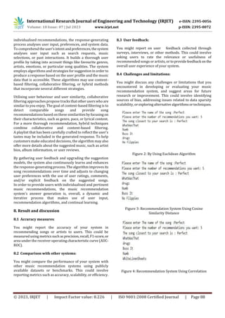 © 2023, IRJET | Impact Factor value: 8.226 | ISO 9001:2008 Certified Journal | Page 88
individualised recommendations, the response-generating
process analyses user input, preferences, and system data.
To comprehend theuser'sintentandpreferences,thesystem
analyses user input such as search requests, music
selections, or past interactions. It builds a thorough user
profile by taking into account things like favourite genres,
artists, emotions, or particular song qualities. The system
employs algorithms and strategies for suggestioninorder to
produce a response based on the user profile and the music
data that is accessible. These algorithms may use content-
based filtering, collaborative filtering, or hybrid methods
that incorporate several different strategies.
Utilising user behaviour and user similarity, collaborative
filtering approaches propose tracksthatotheruserswhoare
similar to you enjoy. The goal of content-based filtering is to
detect comparable songs and provide song
recommendations based on these similaritiesbyfocusing on
their characteristics, such as genre, pace, or lyrical content.
For a more thorough recommendation, hybrid techniques
combine collaborative and content-based filtering.
A playlist that has been carefully crafted to reflect the user's
tastes may be included in the generated response. To help
customers make educated decisions, the algorithm mayalso
offer more details about the suggested music, such as artist
bios, album information, or user reviews.
By gathering user feedback and upgrading the suggestion
models, the system also continuously learns and enhances
the response-generatingprocess.Thealgorithmimprovesits
song recommendations over time and adjusts to changing
user preferences with the use of user ratings, comments,
and/or explicit feedback on the suggested songs.
In order to provide users with individualised and pertinent
music recommendations, the music recommendation
system's answer generation is, overall, a dynamic and
iterative process that makes use of user input,
recommendation algorithms, and continual learning.
8. Result and discussion
8.1 Accuracy measures:
You might report the accuracy of your system in
recommending songs or artists to users. This could be
measured using metricssuchasprecision,recall,F1-score,or
area under the receiver operatingcharacteristic curve(AUC-
ROC).
8.2 Comparison with other systems:
You might compare the performance of your system with
other music recommendation systems using publicly
available datasets or benchmarks. This could involve
reporting metrics such as accuracy, scalability, or efficiency.
8.3 User feedback:
You might report on user feedback collected through
surveys, interviews, or other methods. This could involve
asking users to rate the relevance or usefulness of
recommended songs or artists, or toprovidefeedback onthe
overall user experience of your system.
8.4 Challenges and limitations:
You might discuss any challenges or limitations that you
encountered in developing or evaluating your music
recommendation system, and suggest areas for future
research or improvement. This could involve identifying
sources of bias, addressing issues related to data sparsity
scalability, orexploringalternativealgorithmsortechniques.
Figure 2: By Using Euclidean Algorithm
Figure 3: Recommendation System Using Cosine
Similarity Distance
Figure 4: Recommendation System Using Correlation
International Research Journal of Engineering and Technology (IRJET) e-ISSN: 2395-0056
Volume: 10 Issue: 07 | Jul 2023 www.irjet.net p-ISSN: 2395-0072
 