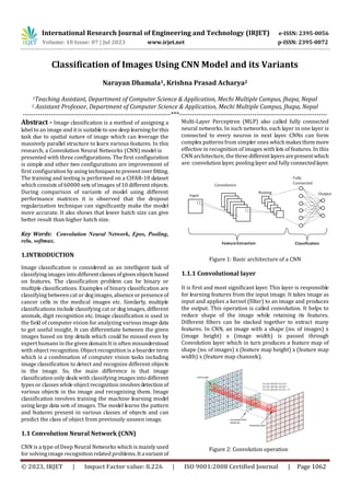 © 2023, IRJET | Impact Factor value: 8.226 | ISO 9001:2008 Certified Journal | Page 1062
Classification of Images Using CNN Model and its Variants
Narayan Dhamala1, Krishna Prasad Acharya2
1Teaching Assistant, Department of Computer Science & Application, Mechi Multiple Campus, Jhapa, Nepal
2 Assistant Professor, Department of Computer Science & Application, Mechi Multiple Campus, Jhapa, Nepal
---------------------------------------------------------------------***---------------------------------------------------------------------
Abstract - Image classification is a method of assigning a
label to an image and it is suitable to use deep learningforthis
task due to spatial nature of image which can leverage the
massively parallel structure to learn various features. In this
research, a Convolution Neural Networks (CNN) model is
presented with three configurations. The first configuration
is simple and other two configurations are improvement of
first configuration by usingtechniques topreventoverfitting.
The training and testing is performed on a CIFAR-10 dataset
which consists of 60000 sets of images of10 differentobjects.
During comparison of variants of model using different
performance matrices it is observed that the dropout
regularization technique can significantly make the model
more accurate. It also shows that lower batch size can give
better result than higher batch size.
Key Words: Convolution Neural Network, Epos, Pooling,
relu, softmax.
1.INTRODUCTION
CNN is a type of Deep Neural Networks which is mainly used
for solving image recognition related problems.Itavariant of
Multi-Layer Perceptron (MLP) also called fully connected
neural networks. In such networks, each layer in one layer is
connected to every neuron in next layer. CNNs can form
complex patterns from simpler ones whichmakesthemmore
effective in recognition of images with lots of features. In this
CNN architecture, thethree differentlayersarepresent which
are: convolution layer, pooling layer and fully connectedlayer.
Figure 1: Basic architecture of a CNN
1.1.1 Convolutional layer
It is first and most significant layer. This layer is responsible
for learning features from the input image. It takes image as
input and applies a kernel (filter) to an image and produces
the output. This operation is called convolution. It helps to
reduce shape of the image while retaining its features.
Different filters can be stacked together to extract many
features. In CNN, an image with a shape (no. of images) x
(image height) x (image width) is passed through
Convolution layer which in turn produces a feature map of
shape (no. of images) x (feature map height) x (feature map
width) x (feature map channels).
Figure 2: Convolution operation
International Research Journal of Engineering and Technology (IRJET) e-ISSN: 2395-0056
Volume: 10 Issue: 07 | Jul 2023 www.irjet.net p-ISSN: 2395-0072
Image classification is considered as an intelligent task of
classifying images into differentclassesofgivenobjectsbased
on features. The classification problem can be binary or
multiple classifications. Examples of binary classification are
classifying between cat or dog images,absenceorpresenceof
cancer cells in the medical images etc. Similarly, multiple
classifications include classifying cat or dog images, different
animals, digit recognition etc. Image classification is used in
the field of computer vision for analyzing various image data
to get useful insight. It can differentiate between the given
images based on tiny details which could be missed even by
expert humans in the given domain It is often misunderstood
with object recognition. Object recognition is a boarder term
which is a combination of computer vision tasks including
image classification to detect and recognize different objects
in the image. So, the main difference is that image
classification only deals with classifying images into different
types or classes while object recognition involvesdetectionof
various objects in the image and recognizing them. Image
classification involves training the machine learning model
using large data sets of images. The model learns the pattern
and features present in various classes of objects and can
predict the class of object from previously unseen image.
1.1 Convolution Neural Network (CNN)
 