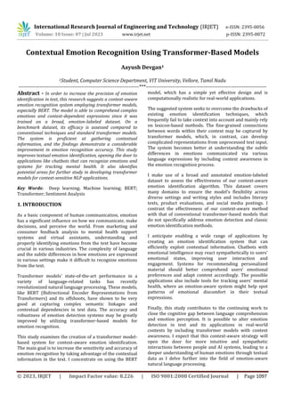 International Research Journal of Engineering and Technology (IRJET) e-ISSN: 2395-0056
Volume: 10 Issue: 07 | Jul 2023 www.irjet.net p-ISSN: 2395-0072
© 2023, IRJET | Impact Factor value: 8.226 | ISO 9001:2008 Certified Journal | Page 1097
Contextual Emotion Recognition Using Transformer-Based Models
Aayush Devgan1
1Student, Computer Science Department, VIT University, Vellore, Tamil Nadu
---------------------------------------------------------------------***---------------------------------------------------------------------
Abstract - In order to increase the precision of emotion
identification in text, this research suggests a context-aware
emotion recognition system employing transformer models,
especially BERT. The model is able to comprehend complex
emotions and context-dependent expressions since it was
trained on a broad, emotion-labeled dataset. On a
benchmark dataset, its efficacy is assessed compared to
conventional techniques and standard transformer models.
The system is proficient at gathering contextual
information, and the findings demonstrate a considerable
improvement in emotion recognition accuracy. This study
improves textual emotion identification, opening the door to
applications like chatbots that can recognize emotions and
systems for tracking mental health. It also identifies
potential areas for further study in developing transformer
models for context-sensitive NLP applications.
Key Words: Deep learning; Machine learning; BERT;
Transformer; Sentiment Analysis
1. INTRODUCTION
As a basic component of human communication, emotion
has a significant influence on how we communicate, make
decisions, and perceive the world. From marketing and
consumer feedback analysis to mental health support
systems and virtual assistants, understanding and
properly identifying emotions from the text have become
crucial in various industries. The complexity of language
and the subtle differences in how emotions are expressed
in various settings make it difficult to recognize emotions
from the text.
Transformer models' state-of-the-art performance in a
variety of language-related tasks has recently
revolutionized natural language processing. These models,
like BERT (Bidirectional Encoder Representations from
Transformers) and its offshoots, have shown to be very
good at capturing complex semantic linkages and
contextual dependencies in text data. The accuracy and
robustness of emotion detection systems may be greatly
improved by utilizing transformer-based models for
emotion recognition.
This study examines the creation of a transformer model-
based system for context-aware emotion identification.
The main goal is to increase the sensitivity and accuracy of
emotion recognition by taking advantage of the contextual
information in the text. I concentrate on using the BERT
model, which has a simple yet effective design and is
computationally realistic for real-world applications.
The suggested system seeks to overcome the drawbacks of
existing emotion identification techniques, which
frequently fail to take context into account and mainly rely
on lexicon-based methods. The fine-grained connections
between words within their context may be captured by
transformer models, which, in contrast, can develop
complicated representations from unprocessed text input.
The system becomes better at understanding the subtle
differences in emotions communicated via various
language expressions by including context awareness in
the emotion recognition process.
I make use of a broad and annotated emotion-labeled
dataset to assess the effectiveness of our context-aware
emotion identification algorithm. This dataset covers
many domains to ensure the model's flexibility across
diverse settings and writing styles and includes literary
texts, product evaluations, and social media postings. I
contrast the effectiveness of our context-aware method
with that of conventional transformer-based models that
do not specifically address emotion detection and classic
emotion identification methods.
I anticipate enabling a wide range of applications by
creating an emotion identification system that can
efficiently exploit contextual information. Chatbots with
emotional intelligence may react sympathetically to users'
emotional states, improving user interaction and
engagement. Systems for recommending personalized
material should better comprehend users' emotional
preferences and adapt content accordingly. The possible
applications also include tools for tracking users' mental
health, where an emotion-aware system might help spot
patterns of emotional discomfort in their textual
expressions.
Finally, this study contributes to the continuing work to
close the cognitive gap between language comprehension
and emotion perception. It is possible to alter emotion
detection in text and its applications in real-world
contexts by including transformer models with context
awareness. I expect that this context-aware strategy will
open the door for more intuitive and sympathetic
interactions between people and AI systems, leading to a
deeper understanding of human emotions through textual
data as I delve further into the field of emotion-aware
natural language processing.
 