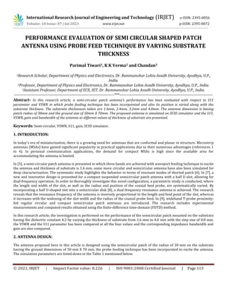 © 2023, IRJET | Impact Factor value: 8.226 | ISO 9001:2008 Certified Journal | Page 113
PERFORMANCE EVALUATION OF SEMI CIRCULAR SHAPED PATCH
ANTENNA USING PROBE FEED TECHNIQUE BY VARYING SUBSTRATE
THICKNESS
Parimal Tiwari1, K K Verma2 and Chandan3
1Research Scholar, Department of Physics and Electronics, Dr. Rammanohar Lohia Avadh University, Ayodhya, U.P.,
India.
2Professor, Department of Physics and Electronics, Dr. Rammanohar Lohia Avadh University, Ayodhya, U.P., India.
3Assistant Professor, Department of ECE, IET, Dr. Rammanohar Lohia Avadh University, Ayodhya, U.P., India.
--------------------------------------------------------------------------***---------------------------------------------------------------------
Abstract- In this research article, a semi-circular patch antenna’s performance has been evaluated with respect to S11
parameter and VSWR in which probe feeding technique has been incorporated and also its position is varied along with the
substrate thickness. The substrate thicknesses taken are 1.6mm, 2.4mm, 3.2mm and 4.0mm. The antenna dimension is having
patch radius of 30mm and the ground size of 50mm X 70mm. The proposed antenna is simulated on IE3D simulator and the S11,
VSWR, gain and bandwidth of the antenna at different values of thickness of substrate are presented.
Keywords: Semi-circular, VSWR, S11, gain, IE3D simulator.
1. INTRODUCTION:
In today's era of miniaturization, there is a growing need for antennas that are conformal and planar in structure. Microstrip
antennas (MSAs) have gained significant popularity in practical applications due to their numerous advantages (references 1
to 4). In personal communication applications, the demand for compact MSAs is high since the available area for
accommodating the antenna is limited.
In [5], a semi-circular patch antenna is presented in which three bands are achieved with waveport feeding technique to excite
the antenna and thickness of substrate is 1.6 mm. some more circular and semicircular antenna have also been simulated for
deep characterization. The systematic study highlights the behavior in terms of resonant modes of shorted patch [6]. In [7], a
new and innovative design is presented for a compact suspended semicircular patch antenna with a half U-slot, allowing for
dual-frequency operation. In order to thoroughly investigate this novel configuration, a parametric study is conducted, where
the length and width of the slot, as well as the radius and position of the coaxial feed probe, are systematically varied. By
incorporating a half U-shaped slot into a semicircular disk [8], a dual-frequency resonance antenna is achieved. The research
reveals that the resonance frequency of the antenna is inversely proportional to the length and feed point of the slot, whereas
it increases with the widening of the slot width and the radius of the coaxial probe feed. In [9], wideband T-probe proximity-
fed regular circular and compact semicircular patch antennas are introduced. The research includes experimental
measurements and computed results obtained using the finite-difference time-domain (FDTD) method.
In this research article, the investigation is performed on the performance of the semicircular patch mounted on the substrate
having the dielectric constant 4.2 by varying the thickness of substrate from 1.6 mm to 4.0 mm with the step size of 0.8 mm.
the VSWR and the S11 parameter has been compared at all the four values and the corresponding impedance bandwidth and
gain are also compared.
2. ANTENNA DESIGN:
The antenna proposed here in this article is designed using the semicircular patch of the radius of 30 mm on the substrate
having the ground dimensions of 50 mm X 70 mm. the probe feeding technique has been incorporated to excite the antenna.
The simulation parameters are listed down in the Table 1 mentioned below.
International Research Journal of Engineering and Technology (IRJET) e-ISSN: 2395-0056
Volume: 10 Issue: 07 | Jul 2023 www.irjet.net p-ISSN: 2395-0072
 