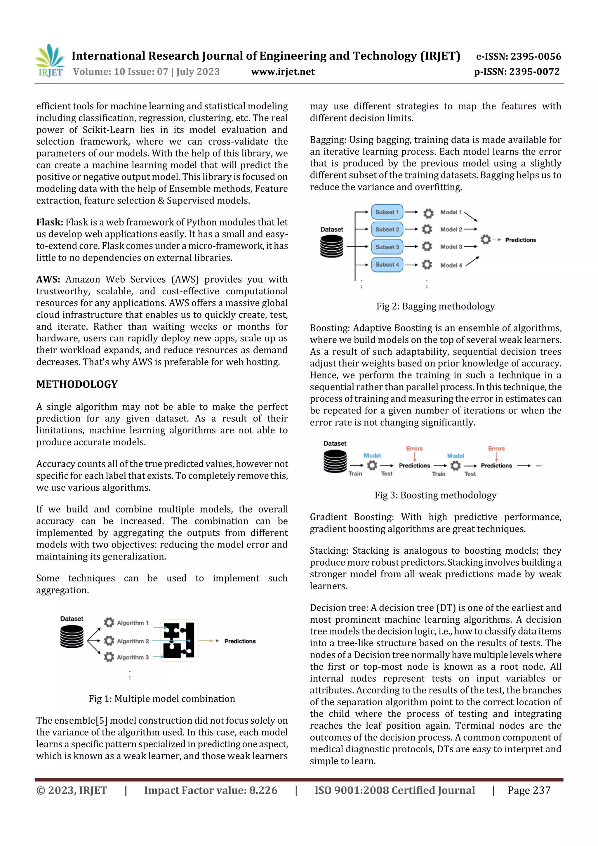 International Research Journal of Engineering and Technology (IRJET) e-ISSN: 2395-0056
Volume: 10 Issue: 07 | July 2023 www.irjet.net p-ISSN: 2395-0072
© 2023, IRJET | Impact Factor value: 8.226 | ISO 9001:2008 Certified Journal | Page 237
efficient tools for machine learning and statistical modeling
including classification, regression, clustering, etc. The real
power of Scikit-Learn lies in its model evaluation and
selection framework, where we can cross-validate the
parameters of our models. With the help of this library, we
can create a machine learning model that will predict the
positive or negative output model. This library is focused on
modeling data with the help of Ensemble methods, Feature
extraction, feature selection & Supervised models.
Flask: Flask is a web framework of Python modules that let
us develop web applications easily. It has a small and easy-
to-extend core. Flask comes undera micro-framework,it has
little to no dependencies on external libraries.
AWS: Amazon Web Services (AWS) provides you with
trustworthy, scalable, and cost-effective computational
resources for any applications. AWS offers a massive global
cloud infrastructure that enables us to quickly create, test,
and iterate. Rather than waiting weeks or months for
hardware, users can rapidly deploy new apps, scale up as
their workload expands, and reduce resources as demand
decreases. That's why AWS is preferable for web hosting.
METHODOLOGY
A single algorithm may not be able to make the perfect
prediction for any given dataset. As a result of their
limitations, machine learning algorithms are not able to
produce accurate models.
Accuracy counts all of the truepredictedvalues,however not
specific for each label that exists. To completelyremovethis,
we use various algorithms.
If we build and combine multiple models, the overall
accuracy can be increased. The combination can be
implemented by aggregating the outputs from different
models with two objectives: reducing the model error and
maintaining its generalization.
Some techniques can be used to implement such
aggregation.
Fig 1: Multiple model combination
The ensemble[5] model construction did not focus solely on
the variance of the algorithm used. In this case, each model
learns a specific pattern specialized in predictingoneaspect,
which is known as a weak learner, and those weak learners
may use different strategies to map the features with
different decision limits.
Bagging: Using bagging, training data is made available for
an iterative learning process. Each model learns the error
that is produced by the previous model using a slightly
different subset of the training datasets. Bagging helps us to
reduce the variance and overfitting.
Fig 2: Bagging methodology
Boosting: Adaptive Boosting is an ensemble of algorithms,
where we build models on the top of several weak learners.
As a result of such adaptability, sequential decision trees
adjust their weights based on prior knowledge of accuracy.
Hence, we perform the training in such a technique in a
sequential rather than parallel process.Inthistechnique, the
process of training and measuring the error in estimatescan
be repeated for a given number of iterations or when the
error rate is not changing significantly.
Fig 3: Boosting methodology
Gradient Boosting: With high predictive performance,
gradient boosting algorithms are great techniques.
Stacking: Stacking is analogous to boosting models; they
produce more robustpredictors.Stackinginvolvesbuildinga
stronger model from all weak predictions made by weak
learners.
Decision tree: A decision tree (DT) is one of the earliest and
most prominent machine learning algorithms. A decision
tree models the decision logic, i.e., how to classify data items
into a tree-like structure based on the results of tests. The
nodes of a Decision tree normallyhavemultiplelevelswhere
the first or top-most node is known as a root node. All
internal nodes represent tests on input variables or
attributes. According to the results of the test, the branches
of the separation algorithm point to the correct location of
the child where the process of testing and integrating
reaches the leaf position again. Terminal nodes are the
outcomes of the decision process. A common component of
medical diagnostic protocols, DTs are easy to interpret and
simple to learn.
 