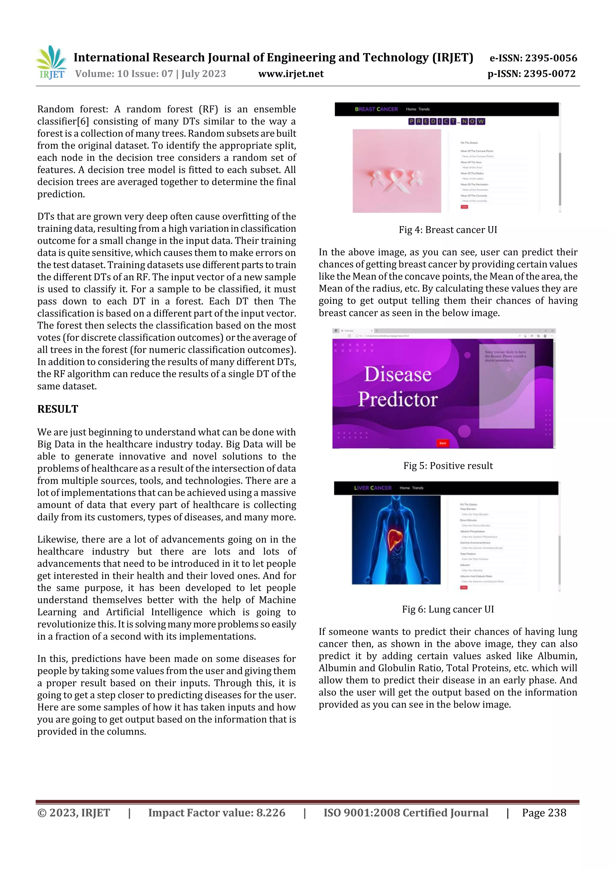 International Research Journal of Engineering and Technology (IRJET) e-ISSN: 2395-0056
Volume: 10 Issue: 07 | July 2023 www.irjet.net p-ISSN: 2395-0072
© 2023, IRJET | Impact Factor value: 8.226 | ISO 9001:2008 Certified Journal | Page 238
Random forest: A random forest (RF) is an ensemble
classifier[6] consisting of many DTs similar to the way a
forest is a collection of many trees. Random subsetsarebuilt
from the original dataset. To identify the appropriate split,
each node in the decision tree considers a random set of
features. A decision tree model is fitted to each subset. All
decision trees are averaged together to determine the final
prediction.
DTs that are grown very deep often cause overfitting of the
training data, resulting from a high variationinclassification
outcome for a small change in the input data. Their training
data is quite sensitive, which causes them to make errors on
the test dataset. Training datasets use differentpartstotrain
the different DTs of an RF. The input vector of a new sample
is used to classify it. For a sample to be classified, it must
pass down to each DT in a forest. Each DT then The
classification is based on a different part of the input vector.
The forest then selects the classification based on the most
votes (for discrete classification outcomes) ortheaverage of
all trees in the forest (for numeric classification outcomes).
In addition to considering the results of many different DTs,
the RF algorithm can reduce the results of a single DT of the
same dataset.
RESULT
We are just beginning to understand what can be done with
Big Data in the healthcare industry today. Big Data will be
able to generate innovative and novel solutions to the
problems of healthcare as a result of the intersection of data
from multiple sources, tools, and technologies. There are a
lot of implementations that can be achieved using a massive
amount of data that every part of healthcare is collecting
daily from its customers, types of diseases, and many more.
Likewise, there are a lot of advancements going on in the
healthcare industry but there are lots and lots of
advancements that need to be introduced in it to let people
get interested in their health and their loved ones. And for
the same purpose, it has been developed to let people
understand themselves better with the help of Machine
Learning and Artificial Intelligence which is going to
revolutionize this. It issolvingmanymoreproblems soeasily
in a fraction of a second with its implementations.
In this, predictions have been made on some diseases for
people by taking some values from the user and giving them
a proper result based on their inputs. Through this, it is
going to get a step closer to predicting diseases for the user.
Here are some samples of how it has taken inputs and how
you are going to get output based on the information that is
provided in the columns.
Fig 4: Breast cancer UI
In the above image, as you can see, user can predict their
chances of getting breast cancer by providing certain values
like the Mean of the concave points, the Mean of thearea,the
Mean of the radius, etc. By calculating these values they are
going to get output telling them their chances of having
breast cancer as seen in the below image.
Fig 5: Positive result
Fig 6: Lung cancer UI
If someone wants to predict their chances of having lung
cancer then, as shown in the above image, they can also
predict it by adding certain values asked like Albumin,
Albumin and Globulin Ratio, Total Proteins, etc. which will
allow them to predict their disease in an early phase. And
also the user will get the output based on the information
provided as you can see in the below image.
 