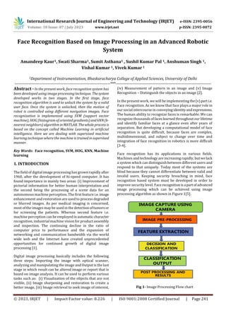 International Research Journal of Engineering and Technology (IRJET) e-ISSN: 2395-0056
Volume: 10 Issue: 07 | July 2023 www.irjet.net p-ISSN: 2395-0072
© 2023, IRJET | Impact Factor value: 8.226 | ISO 9001:2008 Certified Journal | Page 241
Face Recognition Based on Image Processing in an Advanced Robotic
System
Amandeep Kaur1, Swati Sharma1, Sumit Asthana1 , Sushil Kumar Pal 1, Anshuman Singh 1,
Vishal Kumar 1, Vivek Kumar1
1Department of Instrumentation, Bhaskaracharya College of Applied Sciences, University of Delhi
---------------------------------------------------------------------***---------------------------------------------------------------------
Abstract - In the present work, face recognition system has
been developed using image processing technique. Thesystem
developed works in two stages. In the first stage, face
recognition algorithm is used to unlock the system by a valid
user face. Once the system is unlocked, then the motion of
robot is controlled using different navigation images. Face
recognization is implemented using SVM (support vector
machine), HOG (histogram of oriented gradients)and kNN(k-
nearest neighbors) algorithm inMATLAB. Thewholeprocessis
based on the concept called Machine Learning in artificial
intelligence. Here we are dealing with supervised machine
learning technique where the machine is trained insupervised
manner.
Key Words: Face recognition, SVM, HOG, KNN, Machine
learning
1. INTRODUCTION
The field of digital image processing has grown rapidly after
1960, after the development of hi-speed computer. It has
found importance in mainly two areas: (i) Improvement of
pictorial information for better human interpretation and
the second being the processing of a scene data for an
autonomous machine perception. The first feature i.e.image
enhancement and restoration are used to process degraded
or blurred images. As per medical imaging is concerned,
most of the images may be used in the detectionoftumorsor
for screening the patients. Whereas second feature i.e.
machine perception can be employedinautomatic character
recognition, industrial machine vision for product assembly
and inspection. The continuing decline in the ratio of
computer price to performance and the expansion of
networking and communication bandwidth via the world
wide web and the Internet have created unprecedented
opportunities for continued growth of digital image
processing [1].
Digital image processing basically includes the following
three steps: Importing the image with optical scanner,
analyzing and manipulating the image and Output is the last
stage in which result can be altered image or report that is
based on image analysis. It can be used to perform various
tasks such as: (i) Visualization of the objects that are not
visible, (ii) Image sharpening and restoration to create a
better image, (iii) Image retrieval to seek image of interest,
(iv) Measurement of pattern in an image and (v) Image
Recognition – Distinguish the objects in an image [2].
In the present work, we will be implementing the(v)part i.e.
Face recognition. As we know that face plays a major role in
our social intercourse in conveyingidentityandexpressions.
The human ability to recognize faces is remarkable. We can
recognize thousandsoffaces learnedthroughoutourlifetime
and identify familiar faces at a glance even after years of
separation. But developing a computational model of face
recognition is quite difficult, because faces are complex,
multidimensional, and subject to change over time and
integration of face recognition in robotics is more difficult
[3-4].
Face recognition has its applications in various fields.
Machines and technology are increasing rapidly, butwelack
a system which can distinguish between different users and
respond to that uniquely. Today most of the systems are
blind because they cannot differentiate between valid and
invalid users. Keeping security breaching in mind, face
recognition based system must be developed in order to
improve security level. Facerecognition isa partofadvanced
image processing which can be achieved using image
processing algorithm as shown in Figure 1[5].
Fig 1- Image Processing Flow chart
 