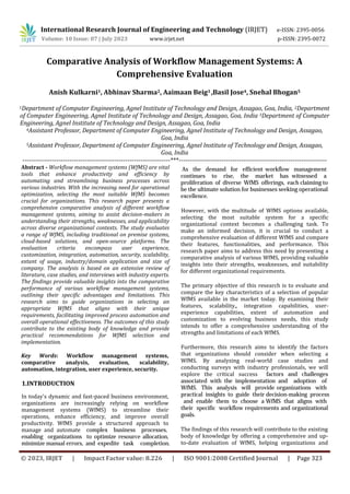 © 2023, IRJET | Impact Factor value: 8.226 | ISO 9001:2008 Certified Journal | Page 323
Comparative Analysis of Workflow Management Systems: A
Comprehensive Evaluation
Anish Kulkarni1, Abhinav Sharma2, Aaimaan Beig3 ,Basil Jose4, Snehal Bhogan5
1Department of Computer Engineering, Agnel Institute of Technology and Design, Assagao, Goa, India, 2Department
of Computer Engineering, Agnel Institute of Technology and Design, Assagao, Goa, India 3Department of Computer
Engineering, Agnel Institute of Technology and Design, Assagao, Goa, India
4Assistant Professor, Department of Computer Engineering, Agnel Institute of Technology and Design, Assagao,
Goa, India
5Assistant Professor, Department of Computer Engineering, Agnel Institute of Technology and Design, Assagao,
Goa, India
---------------------------------------------------------------------***---------------------------------------------------------------------
Abstract - Workflow management systems (WfMS) are vital
tools that enhance productivity and efficiency by
automating and streamlining business processes across
various industries. With the increasing need for operational
optimization, selecting the most suitable WfMS becomes
crucial for organizations. This research paper presents a
comprehensive comparative analysis of different workflow
management systems, aiming to assist decision-makers in
understanding their strengths, weaknesses, and applicability
across diverse organizational contexts. The study evaluates
a range of WfMS, including traditional on premise systems,
cloud-based solutions, and open-source platforms. The
evaluation criteria encompass user experience,
customization, integration, automation, security, scalability,
extant of usage, industry/domain application and size of
company. The analysis is based on an extensive review of
literature, case studies, and interviews with industry experts.
The findings provide valuable insights into the comparative
performance of various workflow management systems,
outlining their specific advantages and limitations. This
research aims to guide organizations in selecting an
appropriate WfMS that aligns with their unique
requirements, facilitating improved process automation and
overall operational effectiveness. The outcomes of this study
contribute to the existing body of knowledge and provide
practical recommendations for WfMS selection and
implementation.
Key Words: Workflow management systems,
comparative analysis, evaluation, scalability,
automation, integration, user experience, security.
1.INTRODUCTION
However, with the multitude of WfMS options available,
selecting the most suitable system for a specific
organizational context becomes a challenging task. To
make an informed decision, it is crucial to conduct a
comprehensive evaluation of different WfMS and compare
their features, functionalities, and performance. This
research paper aims to address this need by presenting a
comparative analysis of various WfMS, providing valuable
insights into their strengths, weaknesses, and suitability
for different organizational requirements.
The primary objective of this research is to evaluate and
compare the key characteristics of a selection of popular
WfMS available in the market today. By examining their
features, scalability,, integration capabilities, user-
experience capabilities, extent of automation and
customization to evolving business needs, this study
intends to offer a comprehensive understanding of the
strengths and limitations of each WfMS.
International Research Journal of Engineering and Technology (IRJET) e-ISSN: 2395-0056
Volume: 10 Issue: 07 | July 2023 www.irjet.net p-ISSN: 2395-0072
As the demand for efficient workflow management
continues to rise, the market has witnessed a
proliferation of diverse WfMS offerings, each claiming to
be the ultimate solution for businesses seeking operational
excellence.
In today's dynamic and fast-paced business environment,
organizations are increasingly relying on workflow
management systems (WfMS) to streamline their
operations, enhance efficiency, and improve overall
productivity. WfMS provide a structured approach to
manage and automate complex business processes,
enabling organizations to optimize resource allocation,
minimize manual errors, and expedite task completion.
Furthermore, this research aims to identify the factors
that organizations should consider when selecting a
WfMS. By analyzing real-world case studies and
conducting surveys with industry professionals, we will
explore the critical success factors and challenges
associated with the implementation and adoption of
WfMS. This analysis will provide organizations with
practical insights to guide their decision-making process
and enable them to choose a WfMS that aligns with
their specific workflow requirements and organizational
goals.
The findings of this research will contribute to the existing
body of knowledge by offering a comprehensive and up-
to-date evaluation of WfMS, helping organizations and
 