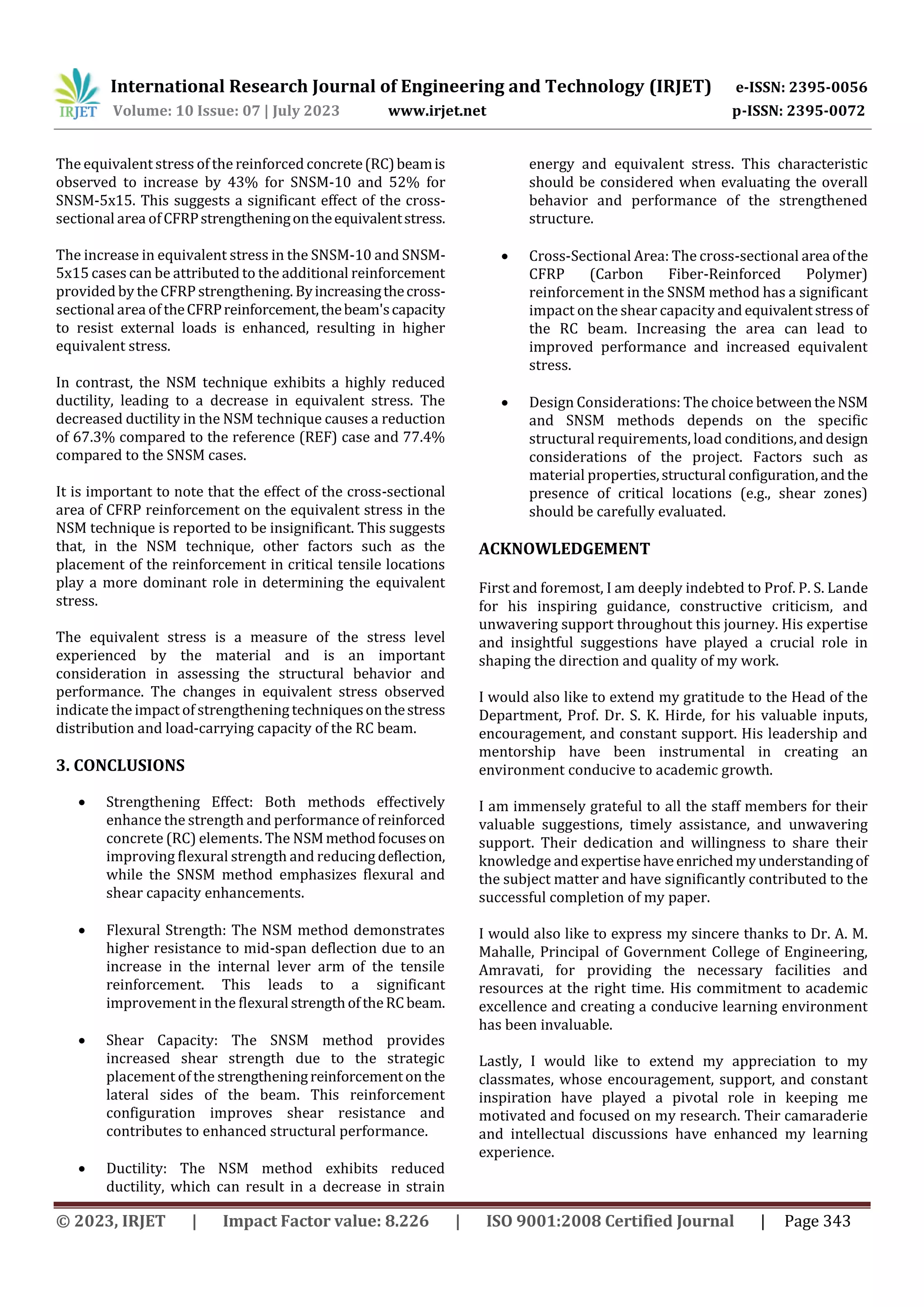 International Research Journal of Engineering and Technology (IRJET) e-ISSN: 2395-0056
Volume: 10 Issue: 07 | July 2023 www.irjet.net p-ISSN: 2395-0072
© 2023, IRJET | Impact Factor value: 8.226 | ISO 9001:2008 Certified Journal | Page 343
The equivalent stress of the reinforced concrete(RC)beamis
observed to increase by 43% for SNSM-10 and 52% for
SNSM-5x15. This suggests a significant effect of the cross-
sectional area ofCFRPstrengtheningontheequivalentstress.
The increase in equivalent stress in the SNSM-10 and SNSM-
5x15 cases can be attributed to the additional reinforcement
provided by the CFRP strengthening. Byincreasingthecross-
sectional area of theCFRPreinforcement,thebeam'scapacity
to resist external loads is enhanced, resulting in higher
equivalent stress.
In contrast, the NSM technique exhibits a highly reduced
ductility, leading to a decrease in equivalent stress. The
decreased ductility in the NSM technique causes a reduction
of 67.3% compared to the reference (REF) case and 77.4%
compared to the SNSM cases.
It is important to note that the effect of the cross-sectional
area of CFRP reinforcement on the equivalent stress in the
NSM technique is reported to be insignificant. This suggests
that, in the NSM technique, other factors such as the
placement of the reinforcement in critical tensile locations
play a more dominant role in determining the equivalent
stress.
The equivalent stress is a measure of the stress level
experienced by the material and is an important
consideration in assessing the structural behavior and
performance. The changes in equivalent stress observed
indicatethe impact of strengthening techniquesonthestress
distribution and load-carrying capacity of the RC beam.
3. CONCLUSIONS
 Strengthening Effect: Both methods effectively
enhance the strength and performance of reinforced
concrete (RC) elements. The NSMmethodfocuseson
improving flexural strength and reducing deflection,
while the SNSM method emphasizes flexural and
shear capacity enhancements.
 Flexural Strength: The NSM method demonstrates
higher resistance to mid-span deflection due to an
increase in the internal lever arm of the tensile
reinforcement. This leads to a significant
improvement in the flexural strengthoftheRCbeam.
 Shear Capacity: The SNSM method provides
increased shear strength due to the strategic
placement of the strengtheningreinforcementonthe
lateral sides of the beam. This reinforcement
configuration improves shear resistance and
contributes to enhanced structural performance.
 Ductility: The NSM method exhibits reduced
ductility, which can result in a decrease in strain
energy and equivalent stress. This characteristic
should be considered when evaluating the overall
behavior and performance of the strengthened
structure.
 Cross-Sectional Area: The cross-sectional area ofthe
CFRP (Carbon Fiber-Reinforced Polymer)
reinforcement in the SNSM method has a significant
impact on the shear capacity and equivalentstressof
the RC beam. Increasing the area can lead to
improved performance and increased equivalent
stress.
 Design Considerations: The choice betweentheNSM
and SNSM methods depends on the specific
structural requirements, load conditions,anddesign
considerations of the project. Factors such as
material properties,structural configuration,andthe
presence of critical locations (e.g., shear zones)
should be carefully evaluated.
ACKNOWLEDGEMENT
First and foremost, I am deeply indebted to Prof. P. S. Lande
for his inspiring guidance, constructive criticism, and
unwavering support throughout this journey. His expertise
and insightful suggestions have played a crucial role in
shaping the direction and quality of my work.
I would also like to extend my gratitude to the Head of the
Department, Prof. Dr. S. K. Hirde, for his valuable inputs,
encouragement, and constant support. His leadership and
mentorship have been instrumental in creating an
environment conducive to academic growth.
I am immensely grateful to all the staff members for their
valuable suggestions, timely assistance, and unwavering
support. Their dedication and willingness to share their
knowledge andexpertisehaveenrichedmyunderstandingof
the subject matter and have significantly contributed to the
successful completion of my paper.
I would also like to express my sincere thanks to Dr. A. M.
Mahalle, Principal of Government College of Engineering,
Amravati, for providing the necessary facilities and
resources at the right time. His commitment to academic
excellence and creating a conducive learning environment
has been invaluable.
Lastly, I would like to extend my appreciation to my
classmates, whose encouragement, support, and constant
inspiration have played a pivotal role in keeping me
motivated and focused on my research. Their camaraderie
and intellectual discussions have enhanced my learning
experience.
 