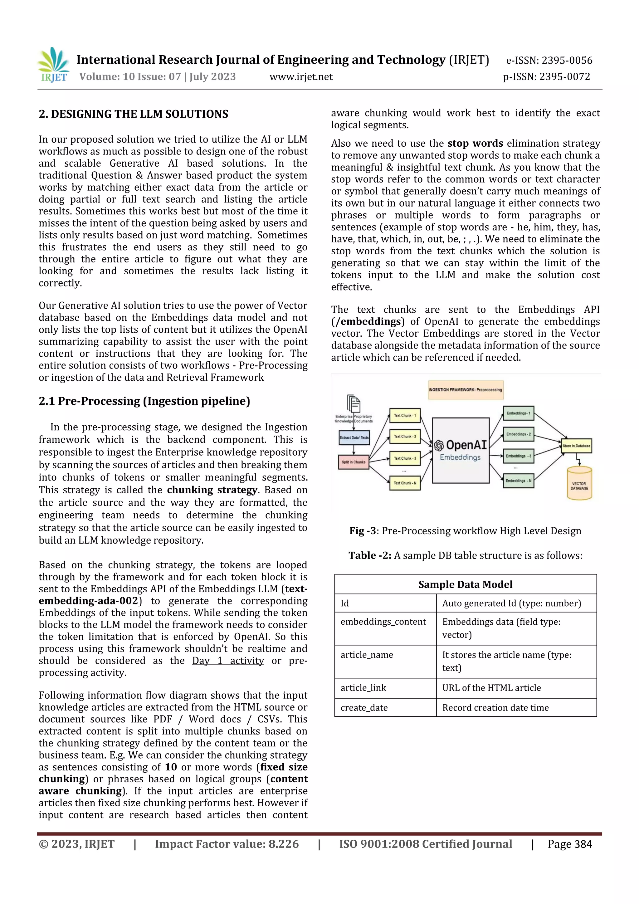 International Research Journal of Engineering and Technology (IRJET) e-ISSN: 2395-0056
Volume: 10 Issue: 07 | July 2023 www.irjet.net p-ISSN: 2395-0072
© 2023, IRJET | Impact Factor value: 8.226 | ISO 9001:2008 Certified Journal | Page 384
2. DESIGNING THE LLM SOLUTIONS
In our proposed solution we tried to utilize the AI or LLM
workflows as much as possible to design one of the robust
and scalable Generative AI based solutions. In the
traditional Question & Answer based product the system
works by matching either exact data from the article or
doing partial or full text search and listing the article
results. Sometimes this works best but most of the time it
misses the intent of the question being asked by users and
lists only results based on just word matching. Sometimes
this frustrates the end users as they still need to go
through the entire article to figure out what they are
looking for and sometimes the results lack listing it
correctly.
Our Generative AI solution tries to use the power of Vector
database based on the Embeddings data model and not
only lists the top lists of content but it utilizes the OpenAI
summarizing capability to assist the user with the point
content or instructions that they are looking for. The
entire solution consists of two workflows - Pre-Processing
or ingestion of the data and Retrieval Framework
2.1 Pre-Processing (Ingestion pipeline)
In the pre-processing stage, we designed the Ingestion
framework which is the backend component. This is
responsible to ingest the Enterprise knowledge repository
by scanning the sources of articles and then breaking them
into chunks of tokens or smaller meaningful segments.
This strategy is called the chunking strategy. Based on
the article source and the way they are formatted, the
engineering team needs to determine the chunking
strategy so that the article source can be easily ingested to
build an LLM knowledge repository.
Based on the chunking strategy, the tokens are looped
through by the framework and for each token block it is
sent to the Embeddings API of the Embeddings LLM (text-
embedding-ada-002) to generate the corresponding
Embeddings of the input tokens. While sending the token
blocks to the LLM model the framework needs to consider
the token limitation that is enforced by OpenAI. So this
process using this framework shouldn’t be realtime and
should be considered as the Day 1 activity or pre-
processing activity.
Following information flow diagram shows that the input
knowledge articles are extracted from the HTML source or
document sources like PDF / Word docs / CSVs. This
extracted content is split into multiple chunks based on
the chunking strategy defined by the content team or the
business team. E.g. We can consider the chunking strategy
as sentences consisting of 10 or more words (fixed size
chunking) or phrases based on logical groups (content
aware chunking). If the input articles are enterprise
articles then fixed size chunking performs best. However if
input content are research based articles then content
aware chunking would work best to identify the exact
logical segments.
Also we need to use the stop words elimination strategy
to remove any unwanted stop words to make each chunk a
meaningful & insightful text chunk. As you know that the
stop words refer to the common words or text character
or symbol that generally doesn’t carry much meanings of
its own but in our natural language it either connects two
phrases or multiple words to form paragraphs or
sentences (example of stop words are - he, him, they, has,
have, that, which, in, out, be, ; , .). We need to eliminate the
stop words from the text chunks which the solution is
generating so that we can stay within the limit of the
tokens input to the LLM and make the solution cost
effective.
The text chunks are sent to the Embeddings API
(/embeddings) of OpenAI to generate the embeddings
vector. The Vector Embeddings are stored in the Vector
database alongside the metadata information of the source
article which can be referenced if needed.
Fig -3: Pre-Processing workflow High Level Design
Table -2: A sample DB table structure is as follows:
Sample Data Model
Id Auto generated Id (type: number)
embeddings_content Embeddings data (field type:
vector)
article_name It stores the article name (type:
text)
article_link URL of the HTML article
create_date Record creation date time
 