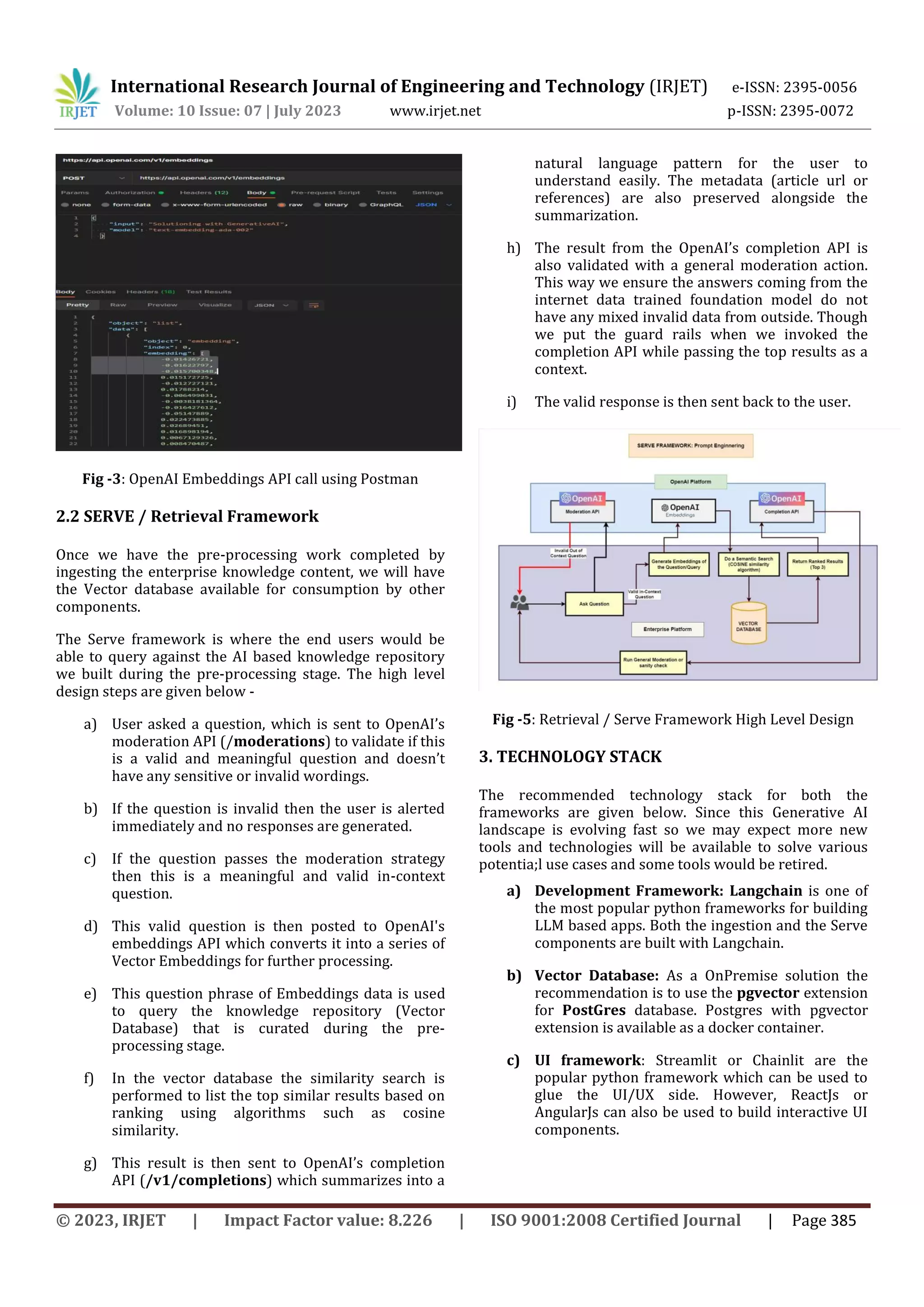 International Research Journal of Engineering and Technology (IRJET) e-ISSN: 2395-0056
Volume: 10 Issue: 07 | July 2023 www.irjet.net p-ISSN: 2395-0072
© 2023, IRJET | Impact Factor value: 8.226 | ISO 9001:2008 Certified Journal | Page 385
Fig -3: OpenAI Embeddings API call using Postman
2.2 SERVE / Retrieval Framework
Once we have the pre-processing work completed by
ingesting the enterprise knowledge content, we will have
the Vector database available for consumption by other
components.
The Serve framework is where the end users would be
able to query against the AI based knowledge repository
we built during the pre-processing stage. The high level
design steps are given below -
a) User asked a question, which is sent to OpenAI’s
moderation API (/moderations) to validate if this
is a valid and meaningful question and doesn’t
have any sensitive or invalid wordings.
b) If the question is invalid then the user is alerted
immediately and no responses are generated.
c) If the question passes the moderation strategy
then this is a meaningful and valid in-context
question.
d) This valid question is then posted to OpenAI's
embeddings API which converts it into a series of
Vector Embeddings for further processing.
e) This question phrase of Embeddings data is used
to query the knowledge repository (Vector
Database) that is curated during the pre-
processing stage.
f) In the vector database the similarity search is
performed to list the top similar results based on
ranking using algorithms such as cosine
similarity.
g) This result is then sent to OpenAI’s completion
API (/v1/completions) which summarizes into a
natural language pattern for the user to
understand easily. The metadata (article url or
references) are also preserved alongside the
summarization.
h) The result from the OpenAI’s completion API is
also validated with a general moderation action.
This way we ensure the answers coming from the
internet data trained foundation model do not
have any mixed invalid data from outside. Though
we put the guard rails when we invoked the
completion API while passing the top results as a
context.
i) The valid response is then sent back to the user.
Fig -5: Retrieval / Serve Framework High Level Design
3. TECHNOLOGY STACK
The recommended technology stack for both the
frameworks are given below. Since this Generative AI
landscape is evolving fast so we may expect more new
tools and technologies will be available to solve various
potentia;l use cases and some tools would be retired.
a) Development Framework: Langchain is one of
the most popular python frameworks for building
LLM based apps. Both the ingestion and the Serve
components are built with Langchain.
b) Vector Database: As a OnPremise solution the
recommendation is to use the pgvector extension
for PostGres database. Postgres with pgvector
extension is available as a docker container.
c) UI framework: Streamlit or Chainlit are the
popular python framework which can be used to
glue the UI/UX side. However, ReactJs or
AngularJs can also be used to build interactive UI
components.
 