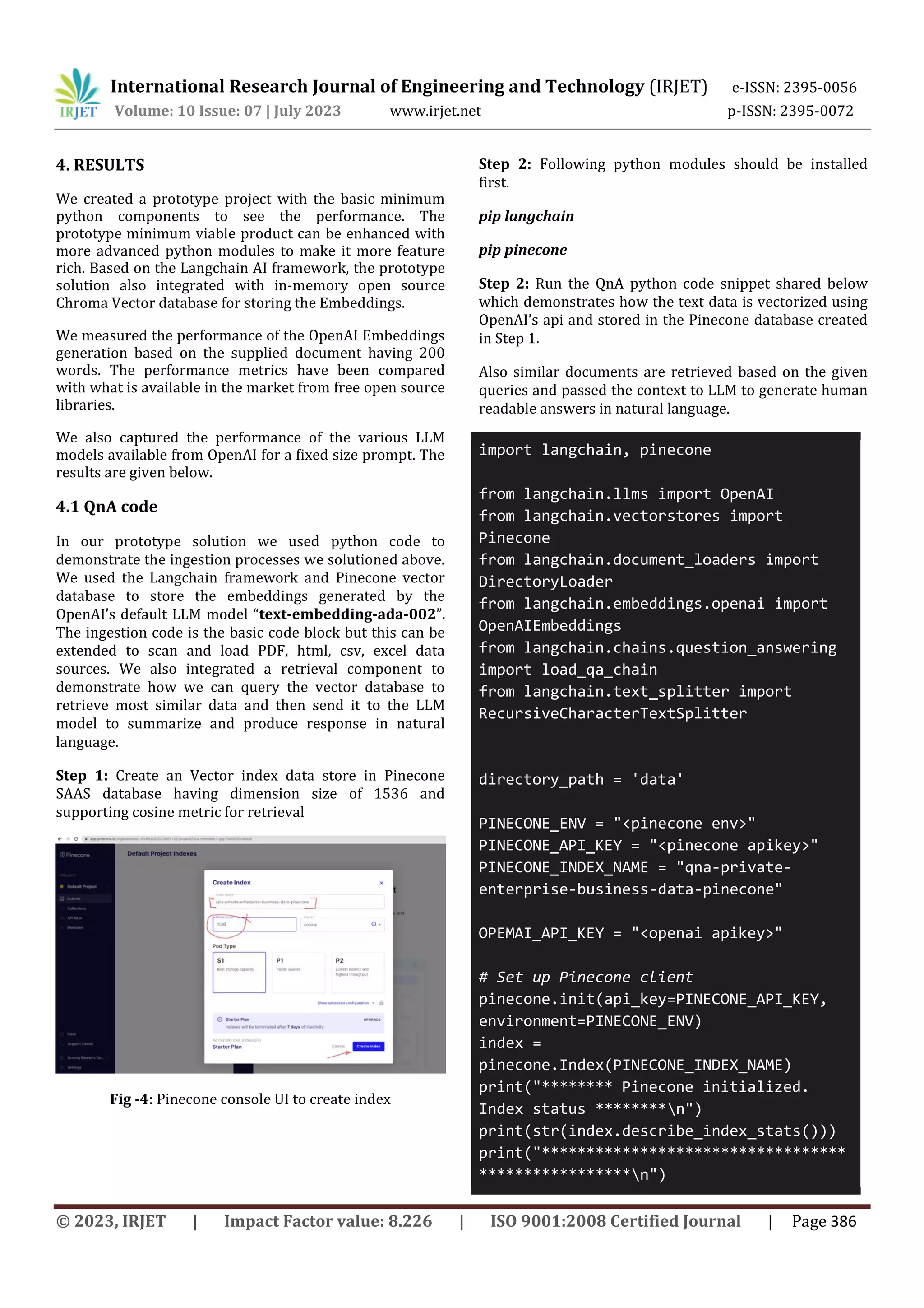 International Research Journal of Engineering and Technology (IRJET) e-ISSN: 2395-0056
Volume: 10 Issue: 07 | July 2023 www.irjet.net p-ISSN: 2395-0072
© 2023, IRJET | Impact Factor value: 8.226 | ISO 9001:2008 Certified Journal | Page 386
4. RESULTS
We created a prototype project with the basic minimum
python components to see the performance. The
prototype minimum viable product can be enhanced with
more advanced python modules to make it more feature
rich. Based on the Langchain AI framework, the prototype
solution also integrated with in-memory open source
Chroma Vector database for storing the Embeddings.
We measured the performance of the OpenAI Embeddings
generation based on the supplied document having 200
words. The performance metrics have been compared
with what is available in the market from free open source
libraries.
We also captured the performance of the various LLM
models available from OpenAI for a fixed size prompt. The
results are given below.
4.1 QnA code
In our prototype solution we used python code to
demonstrate the ingestion processes we solutioned above.
We used the Langchain framework and Pinecone vector
database to store the embeddings generated by the
OpenAI’s default LLM model “text-embedding-ada-002”.
The ingestion code is the basic code block but this can be
extended to scan and load PDF, html, csv, excel data
sources. We also integrated a retrieval component to
demonstrate how we can query the vector database to
retrieve most similar data and then send it to the LLM
model to summarize and produce response in natural
language.
Step 1: Create an Vector index data store in Pinecone
SAAS database having dimension size of 1536 and
supporting cosine metric for retrieval
Fig -4: Pinecone console UI to create index
Step 2: Following python modules should be installed
first.
pip langchain
pip pinecone
Step 2: Run the QnA python code snippet shared below
which demonstrates how the text data is vectorized using
OpenAI’s api and stored in the Pinecone database created
in Step 1.
Also similar documents are retrieved based on the given
queries and passed the context to LLM to generate human
readable answers in natural language.
import langchain, pinecone
from langchain.llms import OpenAI
from langchain.vectorstores import
Pinecone
from langchain.document_loaders import
DirectoryLoader
from langchain.embeddings.openai import
OpenAIEmbeddings
from langchain.chains.question_answering
import load_qa_chain
from langchain.text_splitter import
RecursiveCharacterTextSplitter
directory_path = 'data'
PINECONE_ENV = "<pinecone env>"
PINECONE_API_KEY = "<pinecone apikey>"
PINECONE_INDEX_NAME = "qna-private-
enterprise-business-data-pinecone"
OPEMAI_API_KEY = "<openai apikey>"
# Set up Pinecone client
pinecone.init(api_key=PINECONE_API_KEY,
environment=PINECONE_ENV)
index =
pinecone.Index(PINECONE_INDEX_NAME)
print("******** Pinecone initialized.
Index status ********n")
print(str(index.describe_index_stats()))
print("**********************************
*****************n")
 