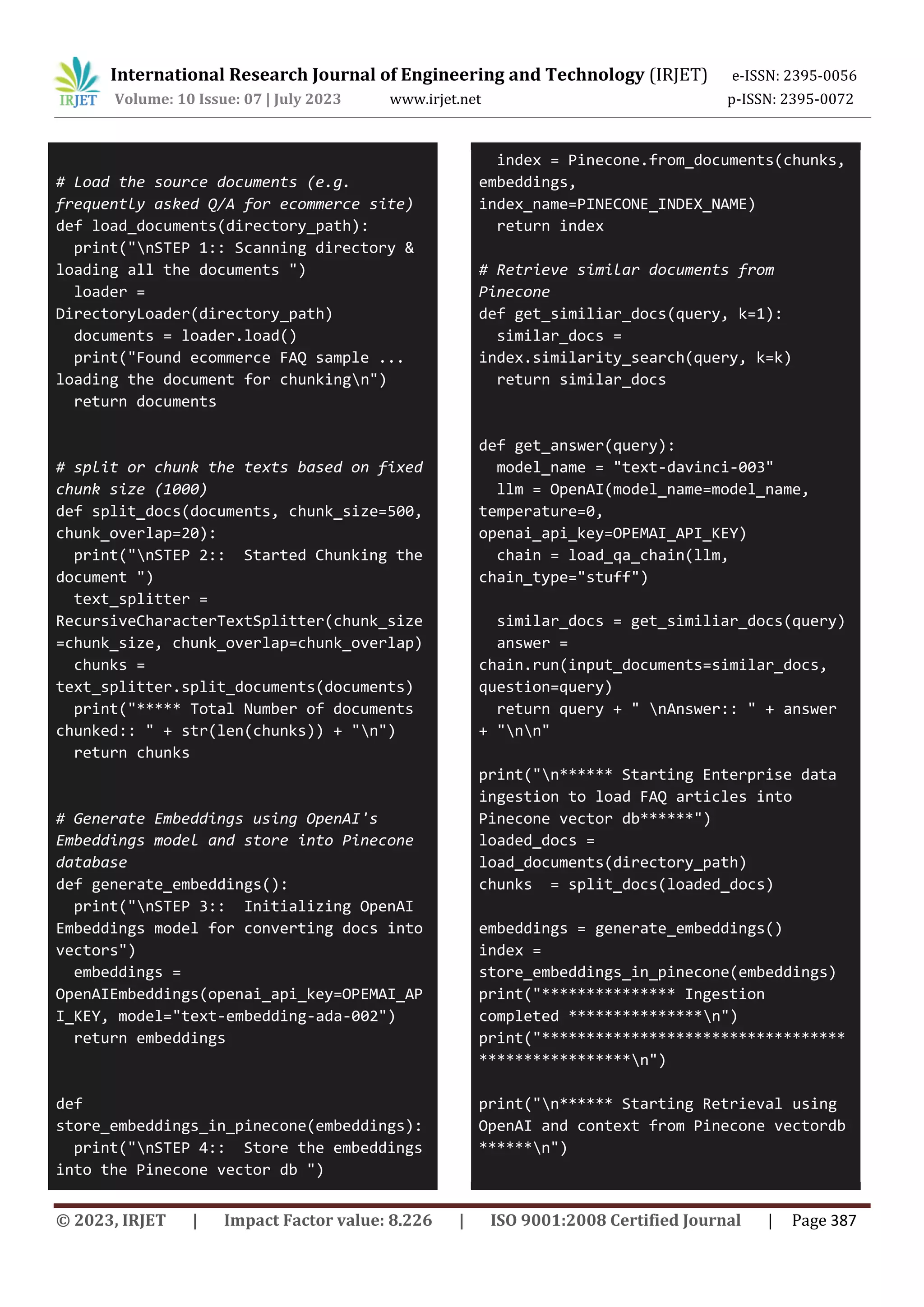 International Research Journal of Engineering and Technology (IRJET) e-ISSN: 2395-0056
Volume: 10 Issue: 07 | July 2023 www.irjet.net p-ISSN: 2395-0072
© 2023, IRJET | Impact Factor value: 8.226 | ISO 9001:2008 Certified Journal | Page 387
# Load the source documents (e.g.
frequently asked Q/A for ecommerce site)
def load_documents(directory_path):
print("nSTEP 1:: Scanning directory &
loading all the documents ")
loader =
DirectoryLoader(directory_path)
documents = loader.load()
print("Found ecommerce FAQ sample ...
loading the document for chunkingn")
return documents
# split or chunk the texts based on fixed
chunk size (1000)
def split_docs(documents, chunk_size=500,
chunk_overlap=20):
print("nSTEP 2:: Started Chunking the
document ")
text_splitter =
RecursiveCharacterTextSplitter(chunk_size
=chunk_size, chunk_overlap=chunk_overlap)
chunks =
text_splitter.split_documents(documents)
print("***** Total Number of documents
chunked:: " + str(len(chunks)) + "n")
return chunks
# Generate Embeddings using OpenAI's
Embeddings model and store into Pinecone
database
def generate_embeddings():
print("nSTEP 3:: Initializing OpenAI
Embeddings model for converting docs into
vectors")
embeddings =
OpenAIEmbeddings(openai_api_key=OPEMAI_AP
I_KEY, model="text-embedding-ada-002")
return embeddings
def
store_embeddings_in_pinecone(embeddings):
print("nSTEP 4:: Store the embeddings
into the Pinecone vector db ")
index = Pinecone.from_documents(chunks,
embeddings,
index_name=PINECONE_INDEX_NAME)
return index
# Retrieve similar documents from
Pinecone
def get_similiar_docs(query, k=1):
similar_docs =
index.similarity_search(query, k=k)
return similar_docs
def get_answer(query):
model_name = "text-davinci-003"
llm = OpenAI(model_name=model_name,
temperature=0,
openai_api_key=OPEMAI_API_KEY)
chain = load_qa_chain(llm,
chain_type="stuff")
similar_docs = get_similiar_docs(query)
answer =
chain.run(input_documents=similar_docs,
question=query)
return query + " nAnswer:: " + answer
+ "nn"
print("n****** Starting Enterprise data
ingestion to load FAQ articles into
Pinecone vector db******")
loaded_docs =
load_documents(directory_path)
chunks = split_docs(loaded_docs)
embeddings = generate_embeddings()
index =
store_embeddings_in_pinecone(embeddings)
print("*************** Ingestion
completed ***************n")
print("**********************************
*****************n")
print("n****** Starting Retrieval using
OpenAI and context from Pinecone vectordb
******n")
 