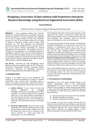 © 2023, IRJET | Impact Factor value: 8.226 | ISO 9001:2008 Certified Journal | Page 382
Designing a Generative AI QnA solution with Proprietary Enterprise
Business Knowledge using Retrieval Augmented Generation (RAG)
Suvoraj Biswas
Solutions Architect, Ameriprise Financial, Minneapolis, Minnesota, USA
---------------------------------------------------------------------***---------------------------------------------------------------------
Abstract - Large Language Models from OpenAI’s
ChatGPT or Google’s BARD have the capability to generate
human-like responses in natural language. This capability
can be used to design solutions to solve many enterprise
business use cases. In this prototype solution we are trying
to design an Enterprise content search solution using
Generative AI. This QnA (Question and Answering)
framework would be designed based on OpenAI’s APIs on
top of the private business knowledge for internal
stakeholders of an organization. This solution would try to
leverage the summarization and embeddings generation
capabilities of OpenAI’s API as well as Vector Database as
part of the private knowledge repository in the solution. In
the prototype solution we will measure the cost of the Q&A
system based on OpenAI's offerings with different types of
LLM models for a fixed knowledge dataset.
Key Words: Generative AI, LLM, Embeddings, Vector
Database, Pinecone, Langchain, Open AI, GPT (Generative
Pre-trained Transformer), Machine Learning, Solution
Architecture, Enterprise AI Knowledge framework,
Retrieval Augmented Generation (RAG) framework.
1. INTRODUCTION
Content is an integral part for any Enterprise. The
contents or business knowledge are useful for internal
stakeholders who consume this knowledge about a
process or workflow and complete a specific workstream.
Consider the following problem statements and use cases:
a) Airline industry- It uses various internal and
external applications for managing
bookings/reservations or passengers data or fleet
schedules. An internal employee like a booking
agent has to have good business knowledge to
serve the external customers. The agent spends a
huge time figuring out the correct workflow by
referring to the proprietary enterprise knowledge
articles.
b) Financial organizations- They have built a huge
knowledge and research repository based on the
market research done by their analysts over time
but finding the correct step or referring to the
correct research is a huge pain when the
information is in a case study format.
The traditional Enterprise search system depends on the
regular full text search or partial text search and lists
down the knowledge sources or articles based on the exact
word matching. This sometimes pulls the incorrect
sources of information or too much information.
Our proposed Generative AI based solution would help the
enterprise stakeholders to correctly point out the exact
response or steps/process flows out of the tons of
knowledge articles. The solution outlined below would
also use the Large Language Model’s summarization
capability to provide exact responses so that users do not
need to browse through the knowledge sources to identify
the information they are looking for. The process is called
Retrieval Augmented Generation (RAG) where the LLM
model is used to generate human readable response in the
natural language while setting the context or boundary
within the Enterprise business knowledge so that the LLM
model doesn’t hallucinate or generate incorrect response.
That would definitely help the enterprise to save tons of
business hours with a high customer satisfaction rate. In
the following sections we will cover some important
concepts of AI which are the basic building blocks of our
proposed solution.
1.1 Introduction to Embeddings
Embedding is one of the major building blocks in our
solution. Embeddings refer to the mathematical
representation of a piece of text or words or graphic
contents such as images or media contents (video/audio)
in such a way that it becomes easier to find the closeness
or relatedness of those data. E.g. consider the following
three sentences -
a) Peter loves eating cheese pizza more than anything
b) ChatGpt is disrupting everything
c) Dominos is offering some really cool deals
For a human it is very easy to figure out that the two
sentences (a) and (b) have some closeness since both are
connected with pizza, however the 2nd sentence (b) has
no relatedness with the rest of the sentences. If these
above three sentences are plotted against a three
dimensional graph it would probably look like below :
International Research Journal of Engineering and Technology (IRJET) e-ISSN: 2395-0056
Volume: 10 Issue: 07 | July 2023 www.irjet.net p-ISSN: 2395-0072
 