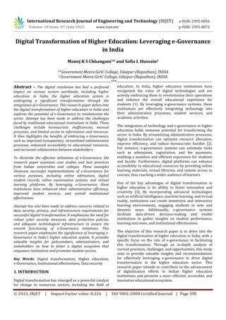 International Research Journal of Engineering and Technology (IRJET) e-ISSN: 2395-0056
Volume: 10 Issue: 07 | July 2023 www.irjet.net p-ISSN: 2395-0072
© 2023, IRJET | Impact Factor value: 8.226 | ISO 9001:2008 Certified Journal | Page 390
Digital Transformation of Higher Education: Leveraging e-Governance
in India
Manoj K S Chhangani1* and Sofia I. Hussain2
1*Government Meera Girls’ College, Udaipur-(Rajasthan), INDIA
2 Government Meera Girls’ College, Udaipur-(Rajasthan), INDIA
-------------------------------------------------------------------------***------------------------------------------------------------------------
Abstract - The digital revolution has had a profound
impact on various sectors worldwide, including higher
education. In India, the higher education system is
undergoing a significant transformation through the
integration of e-Governance. This research paper delves into
the digital transformation of higher education in India and
explores the potential of e-Governance to revolutionize the
sector. Attempt has been made to address the challenges
faced by traditional educational institutions in India. These
challenges include bureaucratic inefficiencies, manual
processes, and limited access to information and resources.
It then highlights the benefits of embracing e-Governance,
such as improved transparency, streamlined administrative
processes, enhanced accessibility to educational resources,
and increased collaboration between stakeholders.
To illustrate the effective utilization of e-Governance, the
research paper examines case studies and best practices
from Indian universities and colleges. These examples
showcase successful implementations of e-Governance for
various purposes, including online admissions, digital
student records, online examination systems, and virtual
learning platforms. By leveraging e-Governance, these
institutions have enhanced their administrative efficiency,
improved student services, and overall institutional
effectiveness.
Attempt has also been made to address concerns related to
data security, privacy, and infrastructure requirements for
successful digital transformation. It emphasizes the need for
robust cyber security measures, data protection policies,
and adequate technological infrastructure to ensure the
smooth functioning of e-Governance initiatives. This
research paper emphasizes the significance of leveraging e-
Governance in India's higher education system. It provides
valuable insights for policymakers, administrators, and
stakeholders on how to foster a digital ecosystem that
empowers institutions and promotes student success.
Key Words: Digital transformation, Higher education,
e-Governance, Institutional effectiveness, Data security
1. INTRODUCTION
Digital transformation has emerged as a powerful catalyst
for change in numerous sectors, including the field of
education. In India, higher education institutions have
recognized the value of digital technologies and are
actively embracing them to revolutionize their operations
and enhance the overall educational experience for
students (1). By leveraging e-governance systems, these
institutions are effectively integrating technology into
their administrative processes, student services, and
academic activities.
The integration of technology and e-governance in higher
education holds immense potential for transforming the
sector in India. By streamlining administrative processes,
digital transformation can optimize resource allocation,
improve efficiency, and reduce bureaucratic hurdles [2].
For instance, e-governance systems can automate tasks
such as admissions, registration, and fee payments,
enabling a seamless and efficient experience for students
and faculty. Furthermore, digital platforms can enhance
accessibility to educational resources by providing online
learning materials, virtual libraries, and remote access to
courses, thus reaching a wider audience of learners.
One of the key advantages of digital transformation in
higher education is its ability to foster innovation and
creativity [3]. By incorporating advanced technologies
such as artificial intelligence, machine learning, and virtual
reality, institutions can create immersive and interactive
learning environments, engaging students in new and
dynamic ways. Additionally, e-governance systems
facilitate data-driven decision-making and enable
institutions to gather insights on student performance,
learning outcomes, and institutional effectiveness.
The objective of this research paper is to delve into the
digital transformation of higher education in India, with a
specific focus on the role of e-governance in facilitating
this transformation. Through an in-depth analysis of
current practices, challenges, and opportunities, this study
aims to provide valuable insights and recommendations
for effectively leveraging e-governance to drive digital
transformation in the higher education sector. This
research paper intends to contribute to the advancement
of digitalization efforts in Indian higher education
institutions and promote a more efficient, accessible, and
innovative educational ecosystem.
 