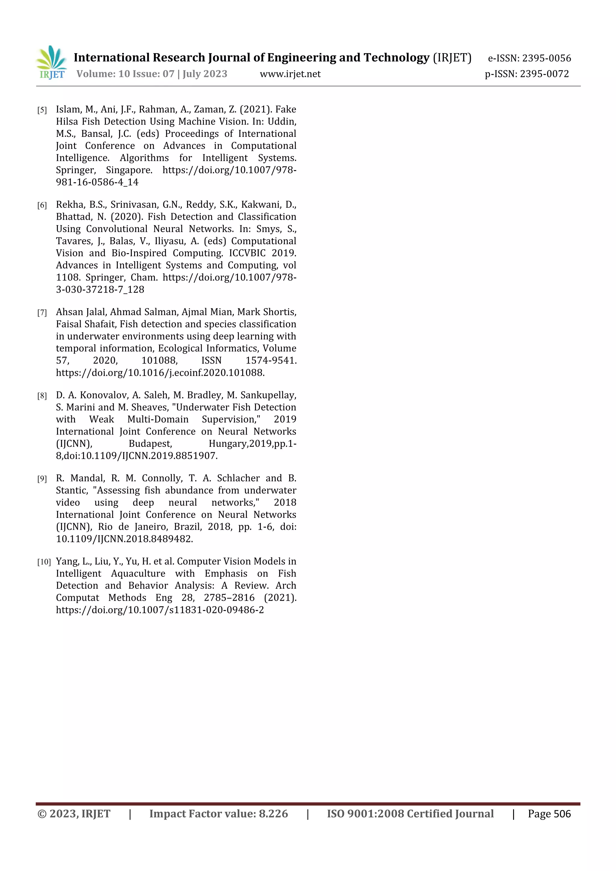 International Research Journal of Engineering and Technology (IRJET) e-ISSN: 2395-0056
Volume: 10 Issue: 07 | July 2023 www.irjet.net p-ISSN: 2395-0072
© 2023, IRJET | Impact Factor value: 8.226 | ISO 9001:2008 Certified Journal | Page 506
[5] Islam, M., Ani, J.F., Rahman, A., Zaman, Z. (2021). Fake
Hilsa Fish Detection Using Machine Vision. In: Uddin,
M.S., Bansal, J.C. (eds) Proceedings of International
Joint Conference on Advances in Computational
Intelligence. Algorithms for Intelligent Systems.
Springer, Singapore. https://doi.org/10.1007/978-
981-16-0586-4_14
[6] Rekha, B.S., Srinivasan, G.N., Reddy, S.K., Kakwani, D.,
Bhattad, N. (2020). Fish Detection and Classification
Using Convolutional Neural Networks. In: Smys, S.,
Tavares, J., Balas, V., Iliyasu, A. (eds) Computational
Vision and Bio-Inspired Computing. ICCVBIC 2019.
Advances in Intelligent Systems and Computing, vol
1108. Springer, Cham. https://doi.org/10.1007/978-
3-030-37218-7_128
[7] Ahsan Jalal, Ahmad Salman, Ajmal Mian, Mark Shortis,
Faisal Shafait, Fish detection and species classification
in underwater environments using deep learning with
temporal information, Ecological Informatics, Volume
57, 2020, 101088, ISSN 1574-9541.
https://doi.org/10.1016/j.ecoinf.2020.101088.
[8] D. A. Konovalov, A. Saleh, M. Bradley, M. Sankupellay,
S. Marini and M. Sheaves, "Underwater Fish Detection
with Weak Multi-Domain Supervision," 2019
International Joint Conference on Neural Networks
(IJCNN), Budapest, Hungary,2019,pp.1-
8,doi:10.1109/IJCNN.2019.8851907.
[9] R. Mandal, R. M. Connolly, T. A. Schlacher and B.
Stantic, "Assessing fish abundance from underwater
video using deep neural networks," 2018
International Joint Conference on Neural Networks
(IJCNN), Rio de Janeiro, Brazil, 2018, pp. 1-6, doi:
10.1109/IJCNN.2018.8489482.
[10] Yang, L., Liu, Y., Yu, H. et al. Computer Vision Models in
Intelligent Aquaculture with Emphasis on Fish
Detection and Behavior Analysis: A Review. Arch
Computat Methods Eng 28, 2785–2816 (2021).
https://doi.org/10.1007/s11831-020-09486-2
 