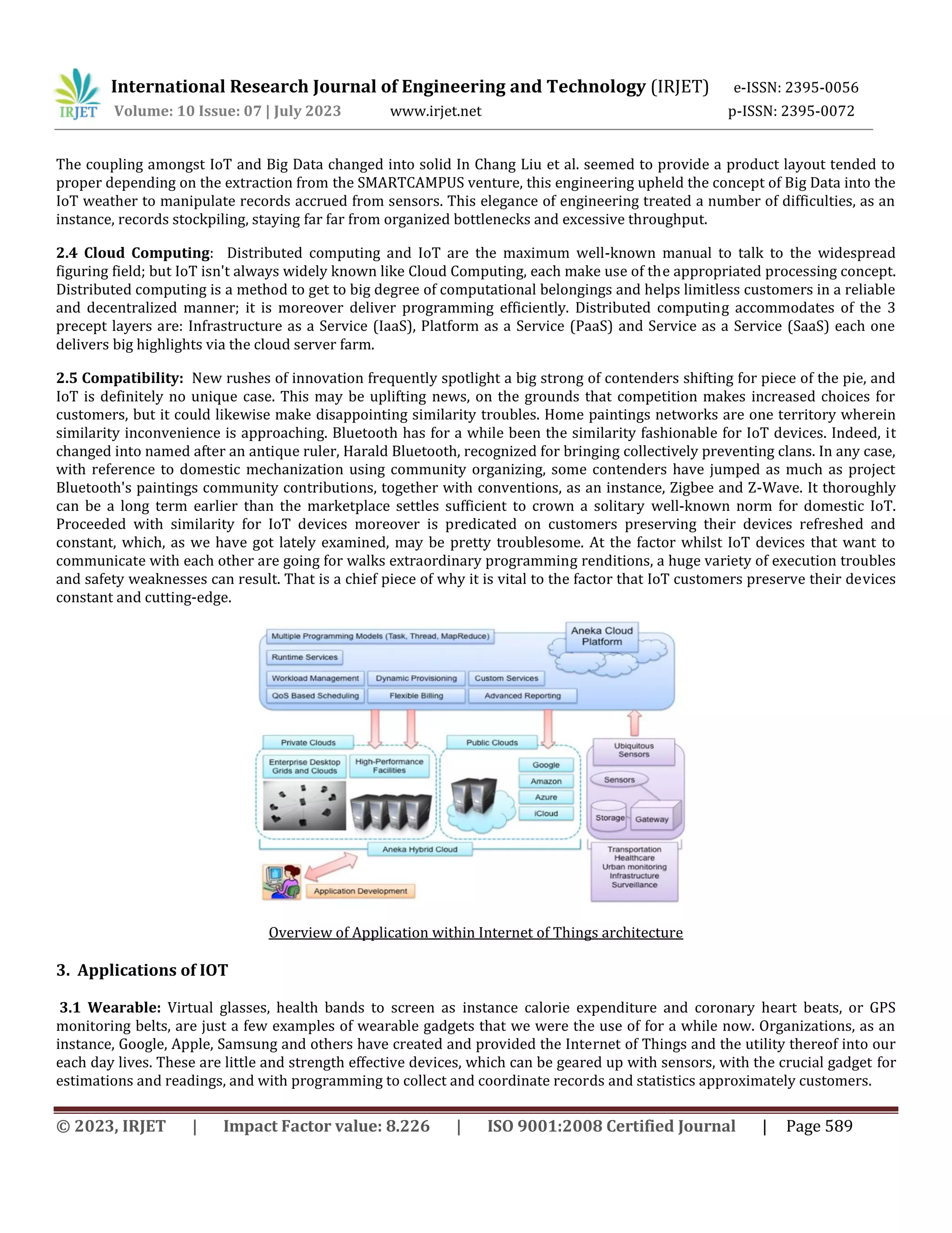 International Research Journal of Engineering and Technology (IRJET) e-ISSN: 2395-0056
Volume: 10 Issue: 07 | July 2023 www.irjet.net p-ISSN: 2395-0072
© 2023, IRJET | Impact Factor value: 8.226 | ISO 9001:2008 Certified Journal | Page 589
The coupling amongst IoT and Big Data changed into solid In Chang Liu et al. seemed to provide a product layout tended to
proper depending on the extraction from the SMARTCAMPUS venture, this engineering upheld the concept of Big Data into the
IoT weather to manipulate records accrued from sensors. This elegance of engineering treated a number of difficulties, as an
instance, records stockpiling, staying far far from organized bottlenecks and excessive throughput.
2.4 Cloud Computing: Distributed computing and IoT are the maximum well-known manual to talk to the widespread
figuring field; but IoT isn't always widely known like Cloud Computing, each make use of the appropriated processing concept.
Distributed computing is a method to get to big degree of computational belongings and helps limitless customers in a reliable
and decentralized manner; it is moreover deliver programming efficiently. Distributed computing accommodates of the 3
precept layers are: Infrastructure as a Service (IaaS), Platform as a Service (PaaS) and Service as a Service (SaaS) each one
delivers big highlights via the cloud server farm.
2.5 Compatibility: New rushes of innovation frequently spotlight a big strong of contenders shifting for piece of the pie, and
IoT is definitely no unique case. This may be uplifting news, on the grounds that competition makes increased choices for
customers, but it could likewise make disappointing similarity troubles. Home paintings networks are one territory wherein
similarity inconvenience is approaching. Bluetooth has for a while been the similarity fashionable for IoT devices. Indeed, it
changed into named after an antique ruler, Harald Bluetooth, recognized for bringing collectively preventing clans. In any case,
with reference to domestic mechanization using community organizing, some contenders have jumped as much as project
Bluetooth's paintings community contributions, together with conventions, as an instance, Zigbee and Z-Wave. It thoroughly
can be a long term earlier than the marketplace settles sufficient to crown a solitary well-known norm for domestic IoT.
Proceeded with similarity for IoT devices moreover is predicated on customers preserving their devices refreshed and
constant, which, as we have got lately examined, may be pretty troublesome. At the factor whilst IoT devices that want to
communicate with each other are going for walks extraordinary programming renditions, a huge variety of execution troubles
and safety weaknesses can result. That is a chief piece of why it is vital to the factor that IoT customers preserve their devices
constant and cutting-edge.
Overview of Application within Internet of Things architecture
3. Applications of IOT
3.1 Wearable: Virtual glasses, health bands to screen as instance calorie expenditure and coronary heart beats, or GPS
monitoring belts, are just a few examples of wearable gadgets that we were the use of for a while now. Organizations, as an
instance, Google, Apple, Samsung and others have created and provided the Internet of Things and the utility thereof into our
each day lives. These are little and strength effective devices, which can be geared up with sensors, with the crucial gadget for
estimations and readings, and with programming to collect and coordinate records and statistics approximately customers.
 