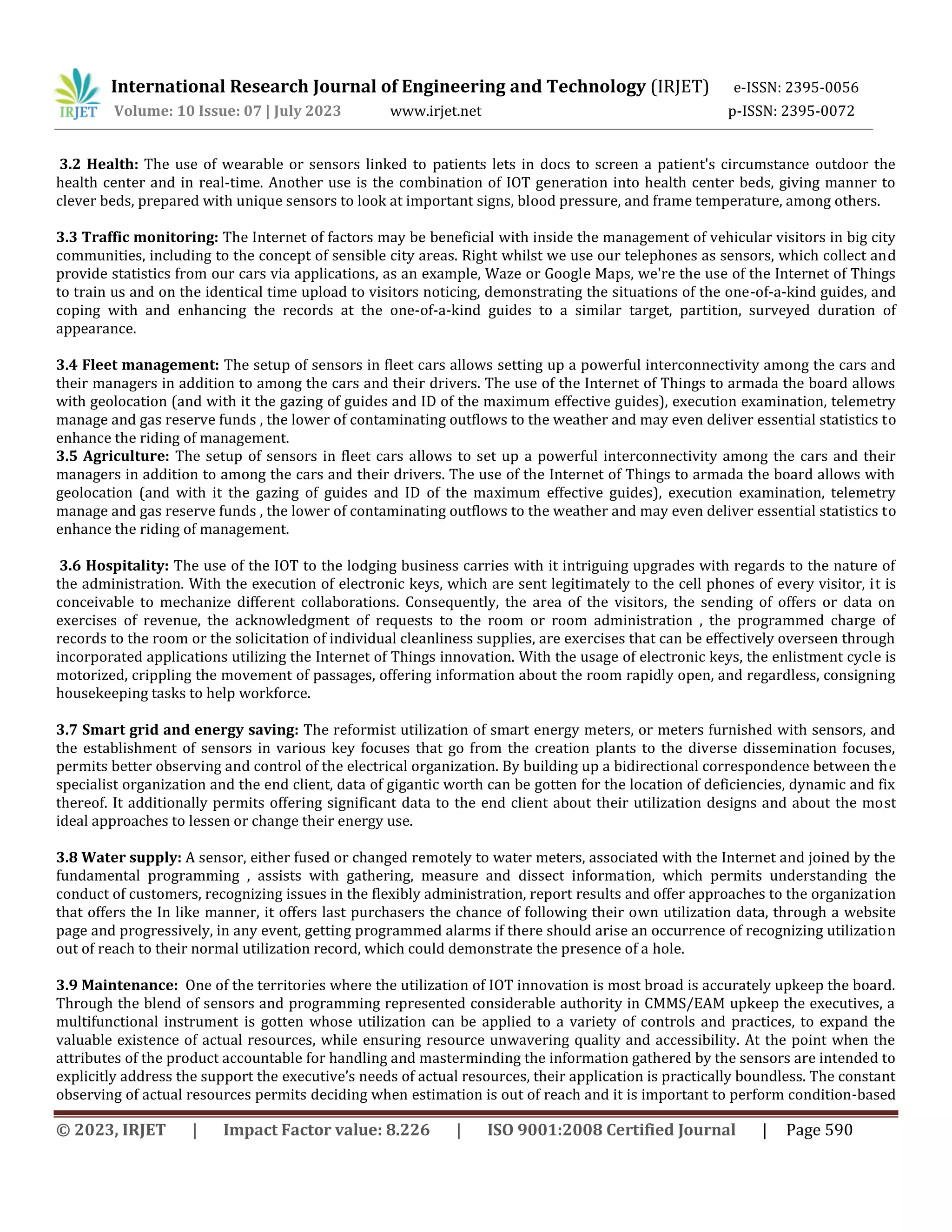 International Research Journal of Engineering and Technology (IRJET) e-ISSN: 2395-0056
Volume: 10 Issue: 07 | July 2023 www.irjet.net p-ISSN: 2395-0072
© 2023, IRJET | Impact Factor value: 8.226 | ISO 9001:2008 Certified Journal | Page 590
3.2 Health: The use of wearable or sensors linked to patients lets in docs to screen a patient's circumstance outdoor the
health center and in real-time. Another use is the combination of IOT generation into health center beds, giving manner to
clever beds, prepared with unique sensors to look at important signs, blood pressure, and frame temperature, among others.
3.3 Traffic monitoring: The Internet of factors may be beneficial with inside the management of vehicular visitors in big city
communities, including to the concept of sensible city areas. Right whilst we use our telephones as sensors, which collect and
provide statistics from our cars via applications, as an example, Waze or Google Maps, we're the use of the Internet of Things
to train us and on the identical time upload to visitors noticing, demonstrating the situations of the one-of-a-kind guides, and
coping with and enhancing the records at the one-of-a-kind guides to a similar target, partition, surveyed duration of
appearance.
3.4 Fleet management: The setup of sensors in fleet cars allows setting up a powerful interconnectivity among the cars and
their managers in addition to among the cars and their drivers. The use of the Internet of Things to armada the board allows
with geolocation (and with it the gazing of guides and ID of the maximum effective guides), execution examination, telemetry
manage and gas reserve funds , the lower of contaminating outflows to the weather and may even deliver essential statistics to
enhance the riding of management.
3.5 Agriculture: The setup of sensors in fleet cars allows to set up a powerful interconnectivity among the cars and their
managers in addition to among the cars and their drivers. The use of the Internet of Things to armada the board allows with
geolocation (and with it the gazing of guides and ID of the maximum effective guides), execution examination, telemetry
manage and gas reserve funds , the lower of contaminating outflows to the weather and may even deliver essential statistics to
enhance the riding of management.
3.6 Hospitality: The use of the IOT to the lodging business carries with it intriguing upgrades with regards to the nature of
the administration. With the execution of electronic keys, which are sent legitimately to the cell phones of every visitor, it is
conceivable to mechanize different collaborations. Consequently, the area of the visitors, the sending of offers or data on
exercises of revenue, the acknowledgment of requests to the room or room administration , the programmed charge of
records to the room or the solicitation of individual cleanliness supplies, are exercises that can be effectively overseen through
incorporated applications utilizing the Internet of Things innovation. With the usage of electronic keys, the enlistment cycle is
motorized, crippling the movement of passages, offering information about the room rapidly open, and regardless, consigning
housekeeping tasks to help workforce.
3.7 Smart grid and energy saving: The reformist utilization of smart energy meters, or meters furnished with sensors, and
the establishment of sensors in various key focuses that go from the creation plants to the diverse dissemination focuses,
permits better observing and control of the electrical organization. By building up a bidirectional correspondence between the
specialist organization and the end client, data of gigantic worth can be gotten for the location of deficiencies, dynamic and fix
thereof. It additionally permits offering significant data to the end client about their utilization designs and about the most
ideal approaches to lessen or change their energy use.
3.8 Water supply: A sensor, either fused or changed remotely to water meters, associated with the Internet and joined by the
fundamental programming , assists with gathering, measure and dissect information, which permits understanding the
conduct of customers, recognizing issues in the flexibly administration, report results and offer approaches to the organization
that offers the In like manner, it offers last purchasers the chance of following their own utilization data, through a website
page and progressively, in any event, getting programmed alarms if there should arise an occurrence of recognizing utilization
out of reach to their normal utilization record, which could demonstrate the presence of a hole.
3.9 Maintenance: One of the territories where the utilization of IOT innovation is most broad is accurately upkeep the board.
Through the blend of sensors and programming represented considerable authority in CMMS/EAM upkeep the executives, a
multifunctional instrument is gotten whose utilization can be applied to a variety of controls and practices, to expand the
valuable existence of actual resources, while ensuring resource unwavering quality and accessibility. At the point when the
attributes of the product accountable for handling and masterminding the information gathered by the sensors are intended to
explicitly address the support the executive’s needs of actual resources, their application is practically boundless. The constant
observing of actual resources permits deciding when estimation is out of reach and it is important to perform condition-based
 
