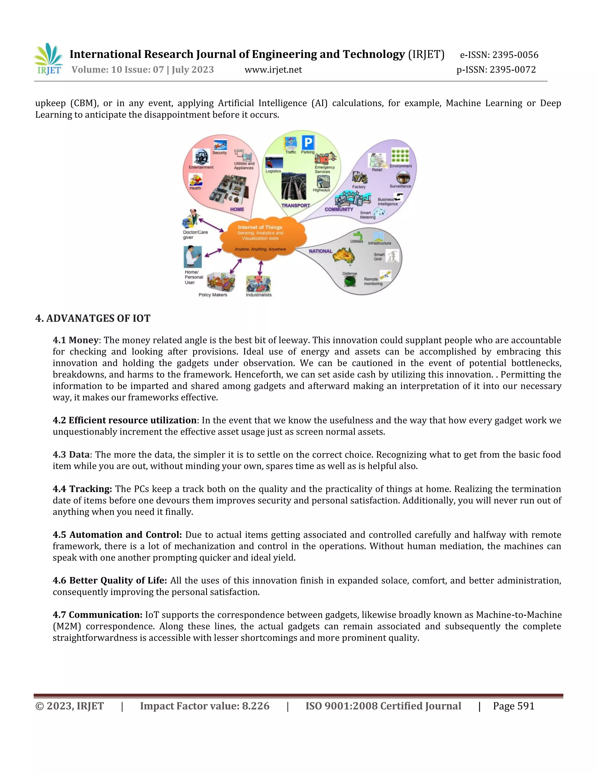 International Research Journal of Engineering and Technology (IRJET) e-ISSN: 2395-0056
Volume: 10 Issue: 07 | July 2023 www.irjet.net p-ISSN: 2395-0072
© 2023, IRJET | Impact Factor value: 8.226 | ISO 9001:2008 Certified Journal | Page 591
upkeep (CBM), or in any event, applying Artificial Intelligence (AI) calculations, for example, Machine Learning or Deep
Learning to anticipate the disappointment before it occurs.
4. ADVANATGES OF IOT
4.1 Money: The money related angle is the best bit of leeway. This innovation could supplant people who are accountable
for checking and looking after provisions. Ideal use of energy and assets can be accomplished by embracing this
innovation and holding the gadgets under observation. We can be cautioned in the event of potential bottlenecks,
breakdowns, and harms to the framework. Henceforth, we can set aside cash by utilizing this innovation. . Permitting the
information to be imparted and shared among gadgets and afterward making an interpretation of it into our necessary
way, it makes our frameworks effective.
4.2 Efficient resource utilization: In the event that we know the usefulness and the way that how every gadget work we
unquestionably increment the effective asset usage just as screen normal assets.
4.3 Data: The more the data, the simpler it is to settle on the correct choice. Recognizing what to get from the basic food
item while you are out, without minding your own, spares time as well as is helpful also.
4.4 Tracking: The PCs keep a track both on the quality and the practicality of things at home. Realizing the termination
date of items before one devours them improves security and personal satisfaction. Additionally, you will never run out of
anything when you need it finally.
4.5 Automation and Control: Due to actual items getting associated and controlled carefully and halfway with remote
framework, there is a lot of mechanization and control in the operations. Without human mediation, the machines can
speak with one another prompting quicker and ideal yield.
4.6 Better Quality of Life: All the uses of this innovation finish in expanded solace, comfort, and better administration,
consequently improving the personal satisfaction.
4.7 Communication: IoT supports the correspondence between gadgets, likewise broadly known as Machine-to-Machine
(M2M) correspondence. Along these lines, the actual gadgets can remain associated and subsequently the complete
straightforwardness is accessible with lesser shortcomings and more prominent quality.
 