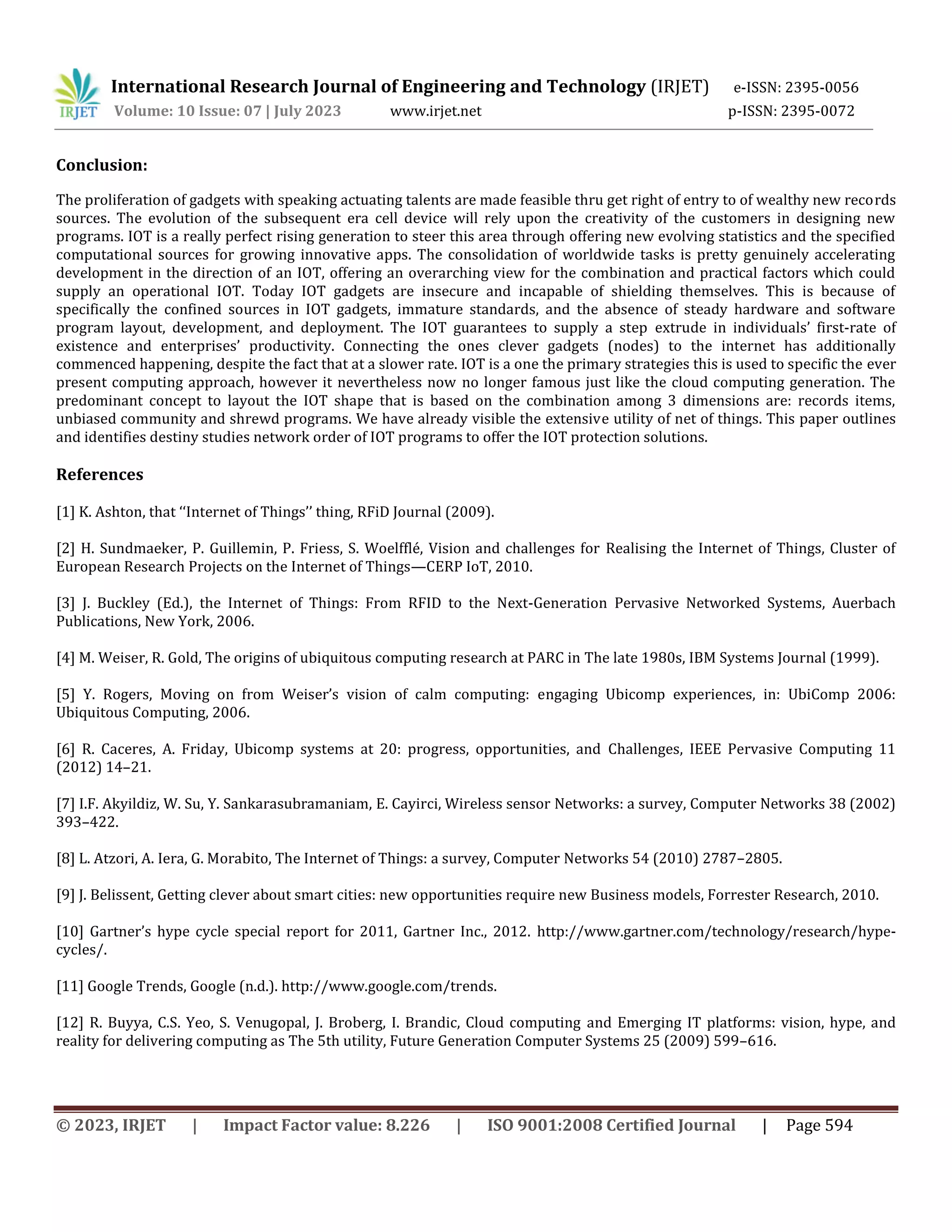 International Research Journal of Engineering and Technology (IRJET) e-ISSN: 2395-0056
Volume: 10 Issue: 07 | July 2023 www.irjet.net p-ISSN: 2395-0072
© 2023, IRJET | Impact Factor value: 8.226 | ISO 9001:2008 Certified Journal | Page 594
Conclusion:
The proliferation of gadgets with speaking actuating talents are made feasible thru get right of entry to of wealthy new records
sources. The evolution of the subsequent era cell device will rely upon the creativity of the customers in designing new
programs. IOT is a really perfect rising generation to steer this area through offering new evolving statistics and the specified
computational sources for growing innovative apps. The consolidation of worldwide tasks is pretty genuinely accelerating
development in the direction of an IOT, offering an overarching view for the combination and practical factors which could
supply an operational IOT. Today IOT gadgets are insecure and incapable of shielding themselves. This is because of
specifically the confined sources in IOT gadgets, immature standards, and the absence of steady hardware and software
program layout, development, and deployment. The IOT guarantees to supply a step extrude in individuals’ first-rate of
existence and enterprises’ productivity. Connecting the ones clever gadgets (nodes) to the internet has additionally
commenced happening, despite the fact that at a slower rate. IOT is a one the primary strategies this is used to specific the ever
present computing approach, however it nevertheless now no longer famous just like the cloud computing generation. The
predominant concept to layout the IOT shape that is based on the combination among 3 dimensions are: records items,
unbiased community and shrewd programs. We have already visible the extensive utility of net of things. This paper outlines
and identifies destiny studies network order of IOT programs to offer the IOT protection solutions.
References
[1] K. Ashton, that ‘‘Internet of Things’’ thing, RFiD Journal (2009).
[2] H. Sundmaeker, P. Guillemin, P. Friess, S. Woelfflé, Vision and challenges for Realising the Internet of Things, Cluster of
European Research Projects on the Internet of Things—CERP IoT, 2010.
[3] J. Buckley (Ed.), the Internet of Things: From RFID to the Next-Generation Pervasive Networked Systems, Auerbach
Publications, New York, 2006.
[4] M. Weiser, R. Gold, The origins of ubiquitous computing research at PARC in The late 1980s, IBM Systems Journal (1999).
[5] Y. Rogers, Moving on from Weiser’s vision of calm computing: engaging Ubicomp experiences, in: UbiComp 2006:
Ubiquitous Computing, 2006.
[6] R. Caceres, A. Friday, Ubicomp systems at 20: progress, opportunities, and Challenges, IEEE Pervasive Computing 11
(2012) 14–21.
[7] I.F. Akyildiz, W. Su, Y. Sankarasubramaniam, E. Cayirci, Wireless sensor Networks: a survey, Computer Networks 38 (2002)
393–422.
[8] L. Atzori, A. Iera, G. Morabito, The Internet of Things: a survey, Computer Networks 54 (2010) 2787–2805.
[9] J. Belissent, Getting clever about smart cities: new opportunities require new Business models, Forrester Research, 2010.
[10] Gartner’s hype cycle special report for 2011, Gartner Inc., 2012. http://www.gartner.com/technology/research/hype-
cycles/.
[11] Google Trends, Google (n.d.). http://www.google.com/trends.
[12] R. Buyya, C.S. Yeo, S. Venugopal, J. Broberg, I. Brandic, Cloud computing and Emerging IT platforms: vision, hype, and
reality for delivering computing as The 5th utility, Future Generation Computer Systems 25 (2009) 599–616.
 