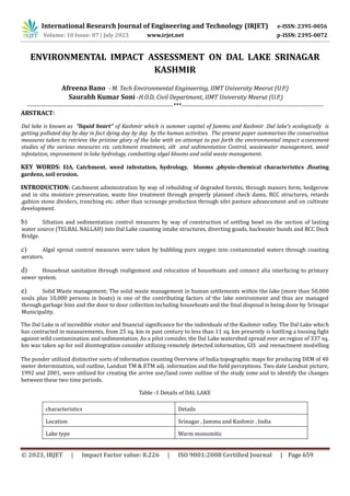 International Research Journal of Engineering and Technology (IRJET) e-ISSN: 2395-0056
Volume: 10 Issue: 07 | July 2023 www.irjet.net p-ISSN: 2395-0072
© 2023, IRJET | Impact Factor value: 8.226 | ISO 9001:2008 Certified Journal | Page 659
ENVIRONMENTAL IMPACT ASSESSMENT ON DAL LAKE SRINAGAR
KASHMIR
Afreena Bano - M. Tech Environmental Engineering, IIMT University Meerut (U.P.)
Saurabh Kumar Soni -H.O.D, Civil Department, IIMT University Meerut (U.P.)
-----------------------------------------------------------------------***---------------------------------------------------------------------
ABSTRACT:
Dal lake is known as “liquid heart’’ of Kashmir which is summer capital of Jammu and Kashmir .Dal lake’s ecologically is
getting polluted day by day in fact dying day by day by the human activities. The present paper summarises the conservation
measures taken to retrieve the pristine glory of the lake with an attempt to put forth the environmental impact assessment
studies of the various measures viz. catchment treatment, silt and sedimentation Control, wastewater management, weed
infestation, improvement in lake hydrology, combatting algal blooms and solid waste management.
KEY WORDS: EIA, Catchment. weed infestation, hydrology, blooms ,physio-chemical characteristics ,floating
gardens, soil erosion.
INTRODUCTION: Catchment administration by way of rebuilding of degraded forests, through manors form, hedgerow
and in situ moisture preservation, waste line treatment through properly planned check dams, RCC structures, retards
,gabion stone dividers, trenching etc. other than scrounge production through silvi pasture advancement and on cultivate
development.
b) Siltation and sedimentation control measures by way of construction of settling bowl on the section of lasting
water source (TELBAL NALLAH) into Dal Lake counting intake structures, diverting goads, backwater bunds and RCC Deck
Bridge.
c) Algal sprout control measures were taken by bubbling pure oxygen into contaminated waters through coasting
aerators.
d) Houseboat sanitation through realignment and relocation of houseboats and connect alia interfacing to primary
sewer system.
e) Solid Waste management; The solid waste management in human settlements within the lake (more than 50,000
souls plus 10,000 persons in boats) is one of the contributing factors of the lake environment and thus are managed
through garbage bins and the door to door collection including houseboats and the final disposal is being done by Srinagar
Municipality.
The Dal Lake is of incredible visitor and financial significance for the individuals of the Kashmir valley. The Dal Lake which
has contracted in measurements, from 25 sq. km in past century to less than 11 sq. km presently is battling a loosing fight
against wild contamination and sedimentation. As a pilot consider, the Dal Lake watershed spread over an region of 337 sq.
km was taken up for soil disintegration consider utilizing remotely detected information, GIS and reenactment modelling
.
The ponder utilized distinctive sorts of information counting Overview of India topographic maps for producing DEM of 40
meter determination, soil outline, Landsat TM & ETM adj. information and the field perceptions. Two date Landsat picture,
1992 and 2001, were utilized for creating the arrive use/land cover outline of the study zone and to identify the changes
between these two time periods.
Table -1 Details of DAL LAKE
characteristics Details
Location Srinagar , Jammu and Kashmir , India
Lake type Warm monomitic
 