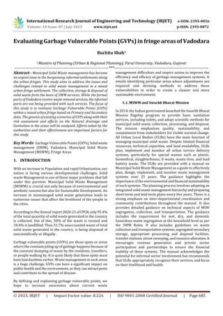 International Research Journal of Engineering and Technology (IRJET) e-ISSN: 2395-0056
Volume: 10 Issue: 07 | July 2023 www.irjet.net p-ISSN: 2395-0072
© 2023, IRJET | Impact Factor value: 8.226 | ISO 9001:2008 Certified Journal | Page 685
Evaluating Garbage Vulnerable Points (GVPs)in fringe areasofVadodara
Ruchita Shah1
1Masters of Planning (Urban & Regional Planning), Parul University, Vadodara, Gujarat
---------------------------------------------------------------------***---------------------------------------------------------------------
Abstract - Municipal Solid Waste management has become
an urgent issue in the burgeoning informal settlements along
the urban fringes. This study aims to address the issues and
challenges related to solid waste management in a mixed
urban fringe settlement. The collection, storage & disposal of
solid waste form the basis of SWM services. While the formal
parts of Vadodara receive wasteremovalservices, theinformal
parts are not being provided with such services. The focus of
this study is to evaluate Garbage Vulnerable Points (GVPs)
within a mixed urban fringe based on Primary and Secondary
data. The genesis of existing scenariosofGVPsalong withtheir
risk assessment and effects on the Natural drainage and
Sanitation in the areas will be analyzed. Efforts taken by the
authorities and their effectiveness are important factors for
this study.
Key Words: Garbage Vulnerable Points(GVPs),Solid waste
management (SWM), Vadodara, Municipal Solid Waste
Management (MSWM), Fringe Areas
1. INTRODUCTION
With an increase in Population and rapid Urbanization, our
nation is facing various developmental challenges. Solid
waste Management is one of those major problems that fall
under this purview. Municipal Solid Waste Management
(MSWM) is crucial not only because of environmental and
aesthetic reasons but also for Sustainable Development. An
increase in mismanaged solid waste generation leads to
numerous issues that affect the livelihood of the people in
the cities.
According to the Annual report2020-21ofCPCB,only95.4%
of the total quantity of solid waste generated in the country
is collected. Out of this, 50% of the waste is treated and
18.4% is landfilled. Thus 31.7% unaccounted waste of total
solid waste generated in the country, is being disposed of
unscientifically or illegally.
Garbage vulnerable points (GVPs) are those spots or areas
where the constant piling up of garbage happens because of
the constant dumping of waste by the residents, travellers,
or people walking by. It is quite likely that these spots must
have had dustbins earlier. Waste management in such areas
is a huge challenge. GVPs can have a significant impact on
public health and the environment, as they can attract pests
and contribute to the spread of disease.
By defining and explaining garbage vulnerable points, we
hope to increase awareness about current waste
management difficulties and inspire action to improve the
efficiency and efficacy of garbage management systems. It
entails identifying particular areas where adjustments are
required and devising methods to address these
vulnerabilities in order to create a cleaner and more
sustainable environment.
1.1. MSWM and Swachh Bharat Mission
In 2014, the Indian governmentlaunchedtheSwachhBharat
Mission flagship program to provide basic sanitation
services, including toilets, and adopt scientific methods for
municipal solid waste collection, processing, and disposal.
The mission emphasizes quality, sustainability, and
commitment from stakeholders for visible societal change.
All Urban Local Bodies (ULBs) have the main function of
managing municipal solid waste. Despite limited financial
resources, technical capacities, and land availability, ULBs
plan, implement and monitor all urban service delivery
systems, particularly for special wastes such as plastic,
biomedical, slaughterhouse, E-waste, waste tires, and lead
battery waste. The ULBs are provided with a manual on
Municipal Solid Waste Management as a guide to effectively
plan, design, implement, and monitor waste management
systems over 25 years. The guidance highlights the
importance of the environmental andfinancial sustainability
of such systems. The planning process involves adopting an
integrated solid waste managementhierarchyandpreparing
short-term and mid-term plans every five years. There is a
strong emphasis on inter-departmental coordination and
community contributions throughout the manual. It also
provides detailed guidance on technical aspects of MSW
segregation, collection, and transportation. The guidance
includes the requirement for wet, dry, and domestic
hazardous waste segregation at the household level as per
the SWM Rules. It also includes guidelines on waste
collection and transportationsystems,segregated secondary
storage, appropriate processing and disposal facilities,
transfer stations, street sweeping, and resourceallocation.It
encourages revenue generation and private sector
participation and partnerships to ensure the financial
viability of these systems. The manual acknowledges the
potential for informal sector involvement but recommends
that ULBs appropriately recognize their services and focus
on their livelihood and health.
 