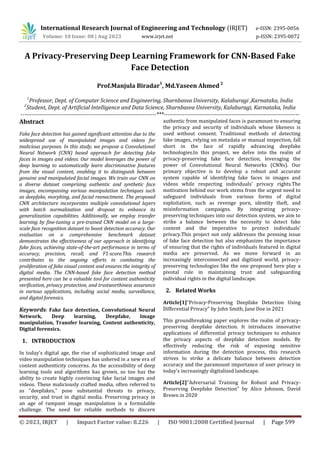 International Research Journal of Engineering and Technology (IRJET) e-ISSN: 2395-0056
Volume: 10 Issue: 08 | Aug 2023 www.irjet.net p-ISSN: 2395-0072
© 2023, IRJET | Impact Factor value: 8.226 | ISO 9001:2008 Certified Journal | Page 599
A Privacy-Preserving Deep Learning Framework for CNN-Based Fake
Face Detection
Prof.Manjula Biradar
1
, Md.Yaseen Ahmed 2
1
Professor, Dept. of Computer Science and Engineering, Sharnbasva University, Kalaburagi ,Karnataka, India
2
Student, Dept. of Artificial Intelligence and Data Science, Sharnbasva University, Kalaburagi, Karnataka, India
------------------------------------------------------------------------***------------------------------------------------------------------------
Abstract
Fake face detection has gained significant attention due to the
widespread use of manipulated images and videos for
malicious purposes. In this study, we propose a Convolutional
Neural Network (CNN) based approach for detecting fake
faces in images and videos. Our model leverages the power of
deep learning to automatically learn discriminative features
from the visual content, enabling it to distinguish between
genuine and manipulated facial images. We train our CNN on
a diverse dataset comprising authentic and synthetic face
images, encompassing various manipulation techniques such
as deepfake, morphing, and facial reenactment. The proposed
CNN architecture incorporates multiple convolutional layers
with batch normalization and dropout to enhance its
generalization capabilities. Additionally, we employ transfer
learning by fine-tuning a pre-trained CNN model on a large-
scale face recognition dataset to boost detection accuracy. Our
evaluation on a comprehensive benchmark dataset
demonstrates the effectiveness of our approach in identifying
fake faces, achieving state-of-the-art performance in terms of
accuracy, precision, recall, and F1-score.This research
contributes to the ongoing efforts in combating the
proliferation of fake visual content and ensures the integrity of
digital media. The CNN-based fake face detection method
presented here can be a valuable tool for content authenticity
verification, privacy protection, and trustworthiness assurance
in various applications, including social media, surveillance,
and digital forensics.
Keywords: Fake face detection, Convolutional Neural
Network, Deep learning, Deepfake, Image
manipulation, Transfer learning, Content authenticity,
Digital forensics.
1. INTRODUCTION
In today's digital age, the rise of sophisticated image and
video manipulation techniques has ushered in a new era of
content authenticity concerns. As the accessibility of deep
learning tools and algorithms has grown, so too has the
ability to create highly convincing fake facial images and
videos. These maliciously crafted media, often referred to
as "deepfakes," pose substantial threats to privacy,
security, and trust in digital media. Preserving privacy in
an age of rampant image manipulation is a formidable
challenge. The need for reliable methods to discern
authentic from manipulated faces is paramount to ensuring
the privacy and security of individuals whose likeness is
used without consent. Traditional methods of detecting
fake images, relying on metadata or manual inspection, fall
short in the face of rapidly advancing deepfake
technologies.In this project, we delve into the realm of
privacy-preserving fake face detection, leveraging the
power of Convolutional Neural Networks (CNNs). Our
primary objective is to develop a robust and accurate
system capable of identifying fake faces in images and
videos while respecting individuals' privacy rights.The
motivation behind our work stems from the urgent need to
safeguard individuals from various forms of digital
exploitation, such as revenge porn, identity theft, and
misinformation campaigns. By integrating privacy-
preserving techniques into our detection system, we aim to
strike a balance between the necessity to detect fake
content and the imperative to protect individuals'
privacy.This project not only addresses the pressing issue
of fake face detection but also emphasizes the importance
of ensuring that the rights of individuals featured in digital
media are preserved. As we move forward in an
increasingly interconnected and digitized world, privacy-
preserving technologies like the one proposed here play a
pivotal role in maintaining trust and safeguarding
individual rights in the digital landscape.
2. Related Works
Article[1]"Privacy-Preserving Deepfake Detection Using
Differential Privacy" by John Smith, Jane Doe in 2021
This groundbreaking paper explores the realm of privacy-
preserving deepfake detection. It introduces innovative
applications of differential privacy techniques to enhance
the privacy aspects of deepfake detection models. By
effectively reducing the risk of exposing sensitive
information during the detection process, this research
strives to strike a delicate balance between detection
accuracy and the paramount importance of user privacy in
today's increasingly digitalized landscape.
Article[2]"Adversarial Training for Robust and Privacy-
Preserving Deepfake Detection" by Alice Johnson, David
Brown in 2020
 