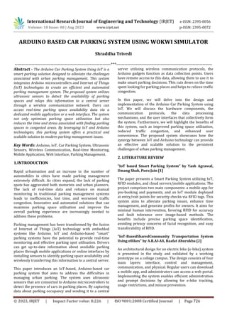 International Research Journal of Engineering and Technology (IRJET) e-ISSN: 2395-0056
Volume: 10 Issue: 08 | Aug 2023 www.irjet.net p-ISSN: 2395-0072
© 2023, IRJET | Impact Factor value: 8.226 | ISO 9001:2008 Certified Journal | Page 726
ARDUINO BASED CAR PARKING SYSTEM USING WOKWI SIMULATOR
Shraddha Trivedi
---------------------------------------------------------------------***---------------------------------------------------------------------
Abstract - The Arduino Car Parking System Using IoT is a
smart parking solution designed to alleviate the challenges
associated with urban parking management. This system
integrates Arduino microcontrollers and Internet of Things
(IoT) technologies to create an efficient and automated
parking management system. The proposed system utilizes
ultrasonic sensors to detect the availability of parking
spaces and relays this information to a central server
through a wireless communication network. Users can
access real-time parking space availability data via a
dedicated mobile application or a web interface. The system
not only optimizes parking space utilization but also
reduces the time and stress associated with finding parking
spaces in congested areas. By leveraging IoT and Arduino
technologies, this parking system offers a practical and
scalable solution to modern parking management issues.
Key Words: Arduino, IoT, Car Parking System, Ultrasonic
Sensors, Wireless Communication, Real-time Monitoring,
Mobile Application, Web Interface, Parking Management.
1.INTRODUCTION
Rapid urbanisation and an increase in the number of
automobiles in cities have made parking management
extremely difficult. As cities expand, the lack of parking
spots has aggravated both motorists and urban planners.
The lack of real-time data and reliance on manual
monitoring in traditional parking management systems
leads to inefficiencies, lost time, and worsened traffic
congestion. Innovative and automated solutions that can
maximise parking space utilisation and improve the
overall parking experience are increasingly needed to
address these problems.
Parking management has been transformed by the fusion
of Internet of Things (IoT) technology with embedded
systems like Arduino. IoT and Arduino-based "smart"
parking systems have the potential to provide real-time
monitoring and effective parking spot utilisation. Drivers
can get up-to-date information about available parking
places through mobile applications or online interfaces by
installing sensors to identify parking space availability and
wirelessly transferring this information to a central server.
This paper introduces an IoT-based, Arduino-based car
parking system that aims to address the difficulties in
managing urban parking. The system uses ultrasonic
sensors that are connected to Arduino microcontrollers to
detect the presence of cars in parking places. By capturing
data about parking occupancy and sending it to a central
server utilising wireless communication protocols, the
Arduino gadgets function as data collection points. Users
have remote access to this data, allowing them to use it to
make smart parking decisions. This cuts down on the time
spent looking for parking places and helps to relieve traffic
congestion.
In this paper, we will delve into the design and
implementation of the Arduino Car Parking System using
IoT. We will discuss the hardware components, the
communication protocols, the data processing
mechanisms, and the user interfaces that collectively form
the system. Furthermore, we will highlight the benefits of
this system, such as improved parking space utilization,
reduced traffic congestion, and enhanced user
convenience. The proposed system showcases how the
synergy between IoT and Arduino technology can provide
an effective and scalable solution to the persistent
challenges of urban parking management.
2. LITERATURE REVIEW
"IoT based Smart Parking System” by Yash Agrawal,
Umang Shah, Puru Jain [1]
The paper presents a Smart Parking System utilizing IoT,
RFID modules, and cloud servers/mobile applications. The
project comprises two main components: a mobile app for
pre-booking and payments, and an IoT module deployed
at entry/exit points for security checks via RFID tags. This
system aims to alleviate parking issues, enhance time
management, and generate profits for owners. It aims for
minimal human intervention, favoring RFID for accuracy
and fault tolerance over image-based methods. The
benefits include precise parking space identification,
avoiding privacy concerns of facial recognition, and easy
transferability of RFID.
"IoT-BasedSharedCommunity Transportation System
Using eBikes" by A.R.Al-Ali, Raafat Aburukba [2]
An architectural design for an electric bike (e-bike) system
is presented in the study and validated by a working
prototype on a college campus. The design consists of four
main layers: interface, control and management,
communication, and physical. Regular users can download
a mobile app, and administrators can access a web portal.
Implementing the system enables efficient administration
and prompt decisions by allowing for e-bike tracking,
usage restrictions, and misuse prevention.
 