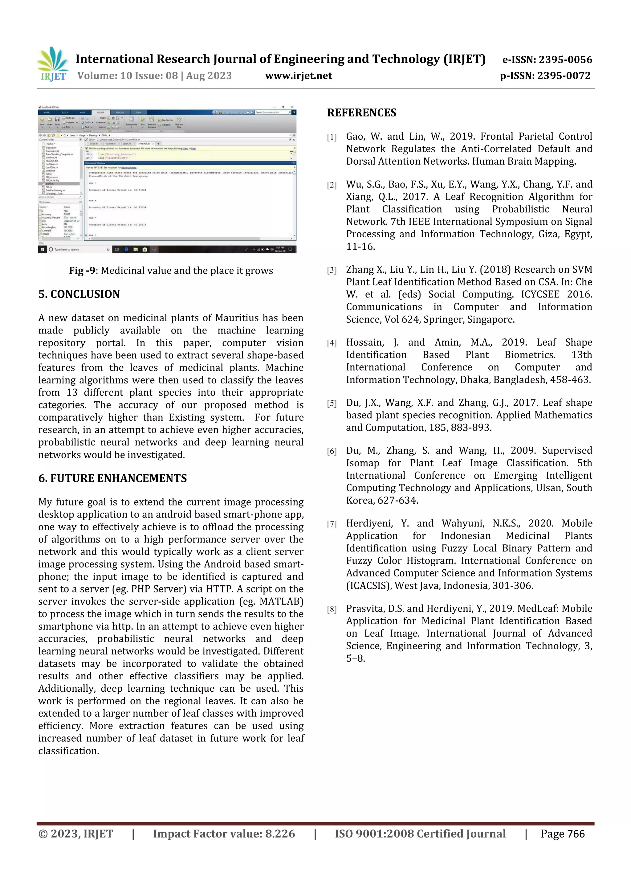 International Research Journal of Engineering and Technology (IRJET) e-ISSN: 2395-0056
Volume: 10 Issue: 08 | Aug 2023 www.irjet.net p-ISSN: 2395-0072
© 2023, IRJET | Impact Factor value: 8.226 | ISO 9001:2008 Certified Journal | Page 766
Fig -9: Medicinal value and the place it grows
5. CONCLUSION
A new dataset on medicinal plants of Mauritius has been
made publicly available on the machine learning
repository portal. In this paper, computer vision
techniques have been used to extract several shape-based
features from the leaves of medicinal plants. Machine
learning algorithms were then used to classify the leaves
from 13 different plant species into their appropriate
categories. The accuracy of our proposed method is
comparatively higher than Existing system. For future
research, in an attempt to achieve even higher accuracies,
probabilistic neural networks and deep learning neural
networks would be investigated.
6. FUTURE ENHANCEMENTS
My future goal is to extend the current image processing
desktop application to an android based smart-phone app,
one way to effectively achieve is to offload the processing
of algorithms on to a high performance server over the
network and this would typically work as a client server
image processing system. Using the Android based smart-
phone; the input image to be identified is captured and
sent to a server (eg. PHP Server) via HTTP. A script on the
server invokes the server-side application (eg. MATLAB)
to process the image which in turn sends the results to the
smartphone via http. In an attempt to achieve even higher
accuracies, probabilistic neural networks and deep
learning neural networks would be investigated. Different
datasets may be incorporated to validate the obtained
results and other effective classifiers may be applied.
Additionally, deep learning technique can be used. This
work is performed on the regional leaves. It can also be
extended to a larger number of leaf classes with improved
efficiency. More extraction features can be used using
increased number of leaf dataset in future work for leaf
classification.
REFERENCES
[1] Gao, W. and Lin, W., 2019. Frontal Parietal Control
Network Regulates the Anti-Correlated Default and
Dorsal Attention Networks. Human Brain Mapping.
[2] Wu, S.G., Bao, F.S., Xu, E.Y., Wang, Y.X., Chang, Y.F. and
Xiang, Q.L., 2017. A Leaf Recognition Algorithm for
Plant Classification using Probabilistic Neural
Network. 7th IEEE International Symposium on Signal
Processing and Information Technology, Giza, Egypt,
11-16.
[3] Zhang X., Liu Y., Lin H., Liu Y. (2018) Research on SVM
Plant Leaf Identification Method Based on CSA. In: Che
W. et al. (eds) Social Computing. ICYCSEE 2016.
Communications in Computer and Information
Science, Vol 624, Springer, Singapore.
[4] Hossain, J. and Amin, M.A., 2019. Leaf Shape
Identification Based Plant Biometrics. 13th
International Conference on Computer and
Information Technology, Dhaka, Bangladesh, 458-463.
[5] Du, J.X., Wang, X.F. and Zhang, G.J., 2017. Leaf shape
based plant species recognition. Applied Mathematics
and Computation, 185, 883-893.
[6] Du, M., Zhang, S. and Wang, H., 2009. Supervised
Isomap for Plant Leaf Image Classification. 5th
International Conference on Emerging Intelligent
Computing Technology and Applications, Ulsan, South
Korea, 627-634.
[7] Herdiyeni, Y. and Wahyuni, N.K.S., 2020. Mobile
Application for Indonesian Medicinal Plants
Identification using Fuzzy Local Binary Pattern and
Fuzzy Color Histogram. International Conference on
Advanced Computer Science and Information Systems
(ICACSIS), West Java, Indonesia, 301-306.
[8] Prasvita, D.S. and Herdiyeni, Y., 2019. MedLeaf: Mobile
Application for Medicinal Plant Identification Based
on Leaf Image. International Journal of Advanced
Science, Engineering and Information Technology, 3,
5–8.
 