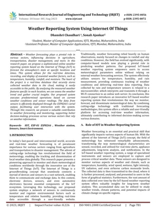 International Research Journal of Engineering and Technology (IRJET) e-ISSN: 2395-0056
p-ISSN: 2395-0072
Volume: 10 Issue: 08 | Aug 2023 www.irjet.net
© 2023, IRJET | Impact Factor value: 8.226 | ISO 9001:2008 Certified Journal | Page 781
Weather Reporting System Using Internet Of Things
Dhanshri Chaudhari 1, Sonali Ajankar2
1Student, Master of Computer Applications, VJTI, Mumbai, Maharashtra, India
2Assistant Professor, Master of Computer Applications, VJTI, Mumbai, Maharashtra, India
---------------------------------------------------------------------***---------------------------------------------------------------------
Abstract - Weather forecasting plays a pivotal role in
various sectors, influencing decisions in agriculture,
transportation, disaster management, and more. In this
research paper, we propose a sophisticated online weather
reporting system based on the Internet of Things (IoT) to
forecast the atmosphere's state at specific locations and
times. This system allows for the real-time detection,
recording, and display of essential weather factors, such as
temperature, humidity, rainfall, and moisture. The heart of
the project is a real-time database that securely stores
collected weather data in the cloud, making it easily
accessible to the public. By analyzing the measured weather
features specific to each location, we can assess the weather
trend and gather crucial insights. Our proposed system
executes predetermined operations based on current
weather conditions and sensor readings. The data from
sensors is efficiently displayed through the ESP8266's serial
output, facilitating user interaction with the system.
Through this research, we present a valuable contribution
to weather forecasting and monitoring, supporting better
decision-making processes across various sectors that rely
on weather information.
Keywords- IOT, ESP-01 ESP8266 , Weather station,
Sensors, Smart Environment.
1.INTRODUCTION
In today's fast-paced and interconnected world, accurate
and real-time weather forecasting is of paramount
importance for various sectors ranging from agriculture
and transportation to disaster management. The advent of
cutting-edge technology has revolutionized the field of
meteorology, enabling the tracking and dissemination of
local weather data globally. This research paper presents a
pioneering approach to monitor and share meteorological
conditions worldwide through the innovative use of the
Internet of Things (IoT). The Internet of Things is a
groundbreaking concept that seamlessly connects a
myriad of devices and sensors in a vast network, enabling
them to communicate and exchange data. In this context,
electronic devices, sensors, and even automotive
electronics become essential components of the IoT
ecosystem. Leveraging this technology, our proposed
system employs a network of sensors to continuously
monitor and regulate environmental factors such as
temperature and relative humidity, providing real-time
data accessible through a user-friendly website.
Traditionally, weather forecasting relied heavily on human
observations, mainly focused on changes in rainfall and sky
conditions. However, the field has evolved significantly, with
computer-based models now playing a pivotal role in
predicting weather patterns. Our proposed IoT-based
weather reporting system empowers users to access
meteorological parameters online without relying on
external weather forecasting services. The system effectively
utilizes sensors for temperature, humidity, and rain
measurement, providing continuous tracking of weather
conditions and delivering real-time data reporting. Data
collected by rain and temperature sensors is relayed to a
microcontroller, which interprets and transmits it through a
Wi-Fi connection to an online web server. In conclusion, this
research paper introduces an innovative IoT-based weather
reporting system that revolutionizes the way we monitor,
forecast, and disseminate meteorological data. By combining
cutting-edge technology with traditional forecasting
methodologies, this system offers a reliable and user-friendly
platform for accessing real-time weather information,
ultimately contributing to informed decision-making across
various domains.
A. Role of IOT in Weather Reporting System
Weather forecasting is an essential and practical skill that
significantly impacts various aspects of human life. With the
advent of the Internet of Things (IoT) concept, the field of
meteorology has witnessed remarkable advancements,
transforming the way meteorological characteristics are
sensed, recorded, and utilized for real-time alerts, appliance
adjustments, long-term analysis, and notifications. In the
IoT-based weather reporting system, a range of specialized
instruments and sensors are employed to capture and
process critical weather data. These sensors are designed to
monitor various aspects of weather and climate, such as
temperature, humidity, wind speed, wetness, light intensity,
UV radiation, and even airborne carbon monoxide levels.
The collected data is then transmitted to the cloud, where it
is further processed, analyzed, and presented to users in the
form of graphical statistics. Furthermore, the vast amount of
data collected over time by the IoT-based weather reporting
system offers valuable insights for long-term weather
analysis. This accumulated data can be utilized to study
weather trends, climate patterns, and potential impacts of
climate change on specific regions.
 