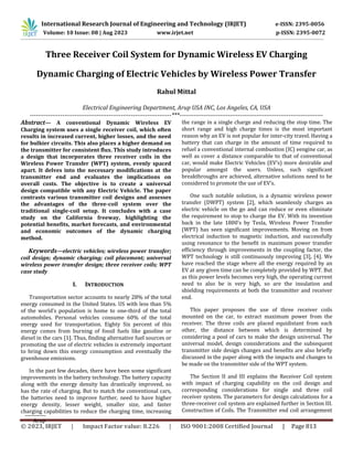 © 2023, IRJET | Impact Factor value: 8.226 | ISO 9001:2008 Certified Journal | Page 813
Three Receiver Coil System for Dynamic Wireless EV Charging
Dynamic Charging of Electric Vehicles by Wireless Power Transfer
Rahul Mittal
Electrical Engineering Department, Arup USA INC, Los Angeles, CA, USA
----------------------------------------------------------------------***-----------------------------------------------------------------------
Abstract— A conventional Dynamic Wireless EV
Charging system uses a single receiver coil, which often
results in increased current, higher losses, and the need
for bulkier circuits. This also places a higher demand on
the transmitter for consistent flux. This study introduces
a design that incorporates three receiver coils in the
Wireless Power Transfer (WPT) system, evenly spaced
apart. It delves into the necessary modifications at the
transmitter end and evaluates the implications on
overall costs. The objective is to create a universal
design compatible with any Electric Vehicle. The paper
contrasts various transmitter coil designs and assesses
the advantages of the three-coil system over the
traditional single-coil setup. It concludes with a case
study on the California freeway, highlighting the
potential benefits, market forecasts, and environmental
and economic outcomes of the dynamic charging
method.
Keywords—electric vehicles; wireless power transfer;
coil design; dynamic charging; coil placement; universal
wireless power transfer design; three receiver coils; WPT
case study
I. INTRODUCTION
Transportation sector accounts to nearly 28% of the total
energy consumed in the United States. US with less than 5%
of the world’s population is home to one-third of the total
automobiles. Personal vehicles consume 60% of the total
energy used for transportation. Eighty Six percent of this
energy comes from burning of fossil fuels like gasoline or
diesel in the cars [1]. Thus, finding alternative fuel sources or
promoting the use of electric vehicles is extremely important
to bring down this energy consumption and eventually the
greenhouse emissions.
In the past few decades, there have been some significant
improvements in the battery technology. The battery capacity
along with the energy density has drastically improved, so
has the rate of charging. But to match the conventional cars,
the batteries need to improve further, need to have higher
energy density, lesser weight, smaller size, and faster
charging capabilities to reduce the charging time, increasing
the range in a single charge and reducing the stop time. The
short range and high charge times is the most important
reason why an EV is not popular for inter-city travel. Having a
battery that can charge in the amount of time required to
refuel a conventional internal combustion (IC) eengine car, as
well as cover a distance comparable to that of conventional
car, would make Electric Vehicles (EV’s) more desirable and
popular amongst the users. Unless, such significant
breakthroughs are achieved, alternative solutions need to be
considered to promote the use of EV’s.
One such notable solution, is a dynamic wireless power
transfer (DWPT) system [2], which seamlessly charges an
electric vehicle on the go and can reduce or even eliminate
the requirement to stop to charge the EV. With its invention
back in the late 1800’s by Tesla, Wireless Power Transfer
(WPT) has seen significant improvements. Moving on from
electrical induction to magnetic induction, and successfully
using resonance to the benefit in maximum power transfer
efficiency through improvements in the coupling factor, the
WPT technology is still continuously improving [3], [4]. We
have reached the stage where all the energy required by an
EV at any given time can be completely provided by WPT. But
as this power levels becomes very high, the operating current
need to also be is very high, so are the insulation and
shielding requirements at both the transmitter and receiver
end.
This paper proposes the use of three receiver coils
mounted on the car, to extract maximum power from the
receiver. The three coils are placed equidistant from each
other, the distance between which is determined by
considering a pool of cars to make the design universal. The
universal model, design considerations and the subsequent
transmitter side design changes and benefits are also briefly
discussed in the paper along with the impacts and changes to
be made on the transmitter side of the WPT system.
The Section II and III explains the Receiver Coil system
with impact of charging capability on the coil design and
corresponding considerations for single and three coil
receiver system. The parameters for design calculations for a
three-receiver coil system are explained further in Section III.
Construction of Coils. The Transmitter end coil arrangement
Arup
International Research Journal of Engineering and Technology (IRJET) e-ISSN: 2395-0056
Volume: 10 Issue: 08 | Aug 2023 www.irjet.net p-ISSN: 2395-0072
 