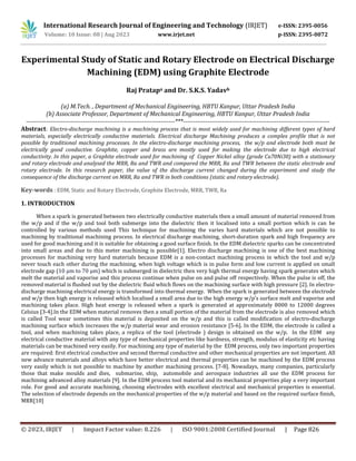 © 2023, IRJET | Impact Factor value: 8.226 | ISO 9001:2008 Certified Journal | Page 826
Experimental Study of Static and Rotary Electrode on Electrical Discharge
Machining (EDM) using Graphite Electrode
Raj Pratapa and Dr. S.K.S. Yadavb
(a) M.Tech. , Department of Mechanical Engineering, HBTU Kanpur, Uttar Pradesh India
(b) Associate Professor, Department of Mechanical Engineering, HBTU Kanpur, Uttar Pradesh India
-------------------------------------------------------------------------***------------------------------------------------------------------------
Abstract: Electro-discharge machining is a machining process that is most widely used for machining different types of hard
materials, especially electrically conductive materials. Electrical discharge Machining produces a complex profile that is not
possible by traditional machining processes. In the electro-discharge machining process, the w/p and electrode both must be
electrically good conductive. Graphite, copper and brass are mostly used for making the electrode due to high electrical
conductivity. In this paper, a Graphite electrode used for machining of Copper Nickel alloy (grade Cu70Ni30) with a stationary
and rotary electrode and analysed the MRR, Ra and TWR and compared the MRR, Ra and TWR between the static electrode and
rotary electrode. In this research paper, the value of the discharge current changed during the experiment and study the
consequence of the discharge current on MRR, Ra and TWR in both conditions (static and rotary electrode).
Key-words : EDM, Static and Rotary Electrode, Graphite Electrode, MRR, TWR, Ra
1. INTRODUCTION
When a spark is generated between two electrically conductive materials then a small amount of material removed from
the w/p and if the w/p and tool both submerge into the dielectric then it localised into a small portion which is can be
controlled by various methods used This technique for machining the varies hard materials which are not possible to
machining by traditional machining process. In electrical discharge machining, short-duration spark and high frequency are
used for good machining and it is suitable for obtaining a good surface finish. In the EDM dielectric sparks can be concentrated
into small areas and due to this meter machining is possible[1]. Electro discharge machining is one of the best machining
processes for machining very hard materials because EDM is a non-contact machining process in which the tool and w/p
never touch each other during the machining, when high voltage which is in pulse form and low current is applied on small
electrode gap (10 μm to 70 μm) which is submerged in dielectric then very high thermal energy having spark generates which
melt the material and vaporise and this process continue when pulse on and pulse off respectively. When the pulse is off, the
removed material is flushed out by the dielectric fluid which flows on the machining surface with high pressure [2]. In electro-
discharge machining electrical energy is transformed into thermal energy. When the spark is generated between the electrode
and w/p then high energy is released which localised a small area due to the high energy w/p’s surface melt and vaporise and
machining takes place. High heat energy is released when a spark is generated at approximately 8000 to 12000 degrees
Celsius [3-4].In the EDM when material removes then a small portion of the material from the electrode is also removed which
is called Tool wear sometimes this material is deposited on the w/p and this is called modification of electro-discharge
machining surface which increases the w/p material wear and erosion resistance [5-6]. In the EDM, the electrode is called a
tool, and when machining takes place, a replica of the tool (electrode ) design is obtained on the w/p. In the EDM any
electrical conductive material with any type of mechanical properties like hardness, strength, modulus of elasticity etc having
materials can be machined very easily. For machining any type of material by the EDM process, only two important properties
are required: first electrical conductive and second thermal conductive and other mechanical properties are not important. All
new advance materials and alloys which have better electrical and thermal properties can be machined by the EDM process
very easily which is not possible to machine by another machining process. [7-8]. Nowadays, many companies, particularly
those that make moulds and dies, submarine, ship, automobile and aerospace industries all use the EDM process for
machining advanced alloy materials [9]. In the EDM process tool material and its mechanical properties play a very important
role. For good and accurate machining, choosing electrodes with excellent electrical and mechanical properties is essential.
The selection of electrode depends on the mechanical properties of the w/p material and based on the required surface finish,
MRR[10]
International Research Journal of Engineering and Technology (IRJET) e-ISSN: 2395-0056
Volume: 10 Issue: 08 | Aug 2023 www.irjet.net p-ISSN: 2395-0072
 
