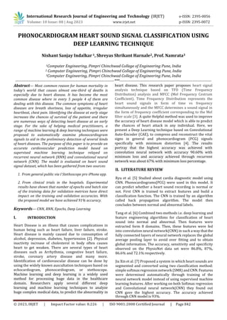 © 2023, IRJET | Impact Factor value: 8.226 | ISO 9001:2008 Certified Journal | Page 842
PHONOCARDIOGRAM HEART SOUND SIGNAL CLASSIFICATION USING
DEEP LEARNING TECHNIQUE
Nishant Sanjay Indalkar 1, Shreyas Shrikant Harnale2, Prof. Namrata3
1Computer Engineering, Pimpri Chinchwad College of Engineering Pune, India
2 Computer Engineering, Pimpri Chinchwad College of Engineering Pune, India
3Computer Engineering, Pimpri Chinchwad College of Engineering Pune, India
--------------------------------------------------------------------------***---------------------------------------------------------------------
Abstract— Most common reason for human mortality in
today’s world that causes almost one-third of deaths is
especially due to heart disease. It has become the most
common disease where in every 5 people 4 of them are
dealing with this disease. The common symptoms of heart
diseases are breath shortness, loss of appetite, irregular
heartbeat, chest pain. Identifying the disease at early stage
increases the chances of survival of the patient and there
are numerous ways of detecting heart disease at an early
stage. For the sake of helping medical practitioners, a
range of machine learning & deep learning techniques were
proposed to automatically examine phonocardiogram
signals to aid in the preliminary detection of several kinds
of heart diseases. The purpose of this paper is to provide an
accurate cardiovascular prediction model based on
supervised machine learning technique relayed on
recurrent neural network (RNN) and convolutional neural
network (CNN). The model is evaluated on heart sound
signal dataset, which has been gathered from two sources:
1. From general public via I Stethoscope pro iPhone app.
2. From clinical trials in the hospitals. Experimental
results have shown that number of epochs and batch size
of the training data for validation metrices have direct
impact on the training and validation accuracies. With
the proposed model we have achieved 91% accuracy.
Keywords— CNN, RNN, Epochs, Deep Learning
I. INTRODUCTION
Heart Disease is an illness that causes complications in
human being such as heart failure, liver failure, stroke.
Heart disease is mainly caused due to consumption of
alcohol, depression, diabetes, hypertension [2]. Physical
inactivity increase of cholesterol in body often causes
heart to get weaken. There are several types of heart
diseases such as Arrhythmia, congestive heart failure,
stroke, coronary artery disease and many more.
Identification of cardiovascular disease can be done by
using the widely known auscultation techniques based on
echocardiogram, phonocardiogram, or stethoscope.
Machine learning and deep learning is a widely used
method for processing huge data in the healthcare
domain. Researchers apply several different deep
learning and machine learning techniques to analyze
huge complex medical data, to predict the abnormality in
II. LITERATURE REVIEW
Ryu et al. [5] Studied about cardia diagnostic model using
CNN. Phonocardiograms(PCG) were used in this model. It
can predict whether a heart sound recording is normal or
not. First CNN is trained to extract features and build a
classification function. The CNN is trained by an algorithm
called back propagation algorithm. The model then
concludes between normal and abnormal labels.
Tang et al. [6] Combined two methods i.e. deep learning and
feature engineering algorithms for classification of heart
sound into normal and abnormal. Then features were
extracted form 8 domains. Then, these features were fed
into convolution neural network(CNN) in such a way thatthe
fully connected layers of neural network replaces the global
average pooling layer to avoid over fitting and to obtain
global information. The accuracy, sensitivity and specificity
observed on the PhysioNet data set were 86.8%, 87%,
86.6% and 72.1% respectively.
Jia Xin et al. [7] Proposed a system in which heart sounds are
segmented and converted using two classification method:
simplesoftmax regression network (SMR)andCNN. Features
were determined automatically through training of the
neural network model instead of using supervised machine
learning features. After working on both Softmax regression
and Convolutional neural network(CNN) they found out
CNN gave the highest accuracy. The accuracy achieved
International Research Journal of Engineering and Technology (IRJET) e-ISSN: 2395-0056
Volume: 10 Issue: 08 | Aug 2023 www.irjet.net p-ISSN: 2395-0072
heart disease. This research paper proposes heart signal
analysis technique based on TFD (Time Frequency
Distribution) analysis and MFCC (Mel Frequency Cestrum
Coefficient). Time Frequency Distribution represents the
heart sound signals in form of time vs frequency
simultaneously and the MFCC determines a sound signal in
the form of frequency coefficient corresponding to the Mel
filter scale [3]. A quite Helpful method was used to improve
the accuracy of heart disease model which is able to predict
the chances of heart attack in any individual. Here, we
present a Deep Learning technique based on Convolutional
Auto-Encoder (CAE), to compress and reconstruct the vital
signs in general and phonocardiogram (PCG) signals
specifically with minimum distortion [4]. The results
portray that the highest accuracy was achieved with
convolution neural network with accuracy 90.60% with
minimum loss and accuracy achieved through recurrent
network was about 67% with minimum loss percentage.
through CNN model is 93%.
 