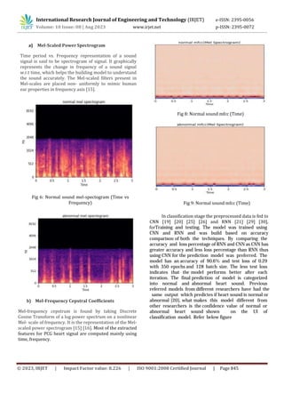 © 2023, IRJET | Impact Factor value: 8.226 | ISO 9001:2008 Certified Journal | Page 845
a) Mel-Scaled Power Spectrogram
Time period vs. Frequency representation of a sound
signal is said to be spectrogram of signal. It graphically
represents the change in frequency of a sound signal
w.r.t time, which helps the building model to understand
the sound accurately. The Mel-scaled filters present in
Mel-scales are placed non- uniformly to mimic human
ear properties in frequency axis [15].
International Research Journal of Engineering and Technology (IRJET) e-ISSN: 2395-0056
Volume: 10 Issue: 08 | Aug 2023 www.irjet.net p-ISSN: 2395-0072
Fig 6: Normal sound mel-spectogram (Time vs
Frequency)
b) Mel-Frequency Cepstral Coefficients
Mel-frequency cepstrum is found by taking Discrete
Cosine Transform of a log power spectrum on a nonlinear
Mel- scale of frequency. It is the representation of the Mel-
scaled power spectrogram [15] [16]. Most of the extracted
features for PCG heart signal are computed mainly using
time, frequency.
Fig 8: Normal sound mfcc (Time)
Fig 9: Normal sound mfcc (Time)
In classification stage the preprocessed data is fed to
CNN [19] [20] [25] [26] and RNN [21] [29] [30],
forTraining and testing. The model was trained using
CNN and RNN and was build based on accuracy
comparison of both the techniques. By comparing the
accuracy and loss percentage of RNN and CNN as CNN has
greater accuracy and less loss percentage than RNN thus
using CNN for the prediction model was preferred. The
model has an accuracy of 90.6% and test loss of 0.29
with 350 epochs and 128 batch size. The less test loss
indicates that the model performs better after each
iteration. The final prediction of model is categorized
into normal and abnormal heart sound. Previous
referred models from different researchers have had the
same output which predictes if heart sound is normal or
abnormal [20], what makes this model different from
other researchers is the confidence value of normal or
abnormal heart sound shown on the UI of
classification model. Refer below figure
 