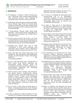 V. REFERENCES
[1] M. Tschannen, T. Kramer, G. Marti, M. Heinzmann
and T. Wiatowski, "Heart sound classificationusing
deep structured features," 2016 Computing in
Cardiology Conference (CinC), 2016, pp.565-568.
[2] Rohit Bharti, Aditya Khamparia, Mohammad Shabaz,
Gaurav Dhiman, Sagar Pande and Parneet Singh,
“Prediction of Heart Disease Using a Combination of
Machine Learning and Deep Learning”,Volume 2021
Article ID 8387680.
[3] I. Kamarulafizam, Shussain Salleh, Mohd Najeb
Jamaludin, " Heart Sound Analysis Using MFCC and
Time Frequency Distribution" doi: 10.1007/978-3-
540-68017-8_102.
[4] W. Chen, Q. Sun, X. Chen, G. Xie, H. Wu, C. Xu, “Deep
Learning Methods for Heart Sounds Classification: A
Systematic Review” Entropy (Basel). 2021;23(6):667
Published 2021 May 26 doi:10.3390/e23060667.
[5] Heechang Ryu, Jinkyoo Park, and H. Shin,
"Classification of heart sound recordings using
convolution neural network," 2016 Computing in
Cardiology Conference (CinC), 2016, pp. 1153- 1156.
[6] Hong Tang, Ziyin Dai, Yuanlin Jiang, Ting Li and
Chengyu liu, “PCG Classification Using Multidomain
Features and SVM Classifier” Volume 2018 |Article
4205027 | doi:
10.1155/2018/4205027.
[7] Jia Xin L and Keng Waah Choo, “Classification of
Heart Sounds Using Softmax Regression and
Convolutional Neural Network” ICCET '18:
Proceedings of the 2018 International Conference on
Communication Engineering and Technology
February 2018 Pages 18–21.
[8] Mehrez Boulares, Reem Al-Otaibi, Amal Almansour
and Ahmed Barnavi, “Cardiovascular Disease
Recognition Based on Heartbeat Segmentation and
Selection Process” October 2021 International
Journal of Environmental Research and Public
Health 18(20):10952. Suyi Li, Feng Li , Shijie Tang
and Wenji xiong, “A Review of Computer-Aided
Heart Sound Detection Techniques” Volume 2020
Article ID 5846191.
[9] Suyi Li, Feng Li, Shijie Tang and Wenji Xiong, “A
Review of Computer-Aided Heart Sound Detection
Techniques” JF - BioMed Research International PB –
Hindawi.
[10] A. Raza, A. Mehmood, S. Ullah, M. Ahmad, G. S. Choi,
and B.-W. On, “Heartbeat Sound Signal Classification
Using Deep Learning,” Sensors, vol. 19, no. 21, p.
4819, Nov. 2019, doi: 10.3390/s19214819.
[11] I. S. Perera, F. A. Muthalif, M. Selvarathnam, M. R.
Liyanaarachchi and N. D. Nanayakkara,
"Automated diagnosis of cardiac abnormusing
heart sounds," 2013 IEEE Point-of-Care Healthcare
Technologies (PHT), 2013, pp. 252-255, doi:
10.1109/PHT.2013.6461332.
[12] A. Yadav, A. Singh and M. K. Dutta,“Machine
learning-based classification of cardiac diseases
from PCG recorded heart sounds” Neural Comput
& Applic 32, 17843–17856 (2020) doi:
10.1007/s00521-019-04547-5.
[13] Younas Khan, Usman Qamar, Nazish Yousaf, Aimal
Khan, “Machine Learning Techniques for Heart
Disease Datasets: A Survey”, ICMLC '19:
Proceedings of the 2019 11th International
Conference on Machine Learning and Computing
February 2019 Pages 27–35.
[14] Ying-Ren Chien, Kai-Chieh Hsu and Hen Wai Tsao,
“Phonocardiography Signals Compression with
Deep Convolutional Autoencoder for Telecare
Applications” Appl. Sci. 2020, 10, 5842;
doi:10.3390/app10175842.
[15] T. H. Chowdhury, K. N. Poudel and Y. Hu, "Time-
Frequency Analysis, Denoising, Compression,
Segmentation, and Classification of PCG Signals," in
IEEE Access, vol. 8, pp. 160882-160890, 2020, doi:
10.1109/ACCESS.2020.3020806.
[16] M. Rahmandani, H. A. Nugroho and N. A. Setiawan,
"Cardiac Sound Classification Using Mel-Frequency
Cepstral Coefficients (MFCC) and Artificial Neural
Network (ANN)," 2018 3rd International
Conference on Information Technology,
Information System and Electrical Engineering
(ICITISEE), 2018, pp. 22-26, doi:
10.1109/ICITISEE.2018.8721007.
[17] Pronab Ghosh, Sami Azam, Asif Karim, Mirjam
Jonkman, MD. Zahid Hasan, “Use of Efficient
Machine Learning Techniques in the Identification
of Patients with Heart Diseases“, ICISDM 2021:
2021 the 5th International Conference on
Information System and Data MiningMay 2021
Pages 14–20.
[18] Abeer Z. Al-Marridi, Amr Mohamed and Aiman
Erbad, "Convolutional Autoencoder Approach for
EEG Compression and Reconstruction in m-Health
Systems," 2018 14th International Wireless
Communications & Mobile Computing Conference
(IWCMC), 2018, pp. 370-375, doi:
10.1109/IWCMC.2018.8450511.
International Research Journal of Engineering and Technology (IRJET) e-ISSN: 2395-0056
Volume: 10 Issue: 08 | Aug 2023 www.irjet.net p-ISSN: 2395-0072
© 2023, IRJET | Impact Factor value: 8.226 | ISO 9001:2008 Certified Journal | Page 847
 