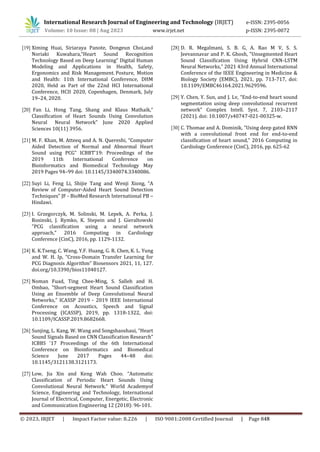 [19] Ximing Huai, Siriaraya Panote, Dongeun Choi,and
Noriaki Kuwahara,“Heart Sound Recognition
Technology Based on Deep Learning” Digital Human
Modeling and Applications in Health, Safety,
Ergonomics and Risk Management. Posture, Motion
and Health: 11th International Conference, DHM
2020, Held as Part of the 22nd HCI International
Conference, HCII 2020, Copenhagen, Denmark, July
19–24, 2020.
[20] Fan Li, Hong Tang, Shang and Klaus Mathaik,“
Classification of Heart Sounds Using Convolution
Neural Neural Network” June 2020 Applied
Sciences 10(11) 3956.
[21] M. F. Khan, M. Atteeq and A. N. Quereshi, “Computer
Aided Detection of Normal and Abnormal Heart
Sound using PCG” ICBBT'19: Proceedings of the
2019 11th International Conference on
Bioinformatics and Biomedical Technology May
2019 Pages 94–99 doi: 10.1145/3340074.3340086.
[22] Suyi Li, Feng Li, Shijie Tang and Wenji Xiong, “A
Review of Computer-Aided Heart Sound Detection
Techniques” JF - BioMed Research International PB –
Hindawi.
[23] I. Grzegorczyk, M. Solinski, M. Lepek, A. Perka, J.
Rosinski, J. Rymko, K. Stepein and J. Gieraltowski
"PCG classification using a neural network
approach," 2016 Computing in Cardiology
Conference (CinC), 2016, pp. 1129-1132.
[24] K. K.Tseng, C. Wang, Y.F. Huang, G. R. Chen, K. L. Yung
and W. H. Ip, “Cross-Domain Transfer Learning for
PCG Diagnosis Algorithm” Biosensors 2021, 11, 127.
doi.org/10.3390/bios11040127.
[25] Noman Fuad, Ting Chee-Ming, S. Salleh and H.
Ombao, "Short-segment Heart Sound Classification
Using an Ensemble of Deep Convolutional Neural
Networks," ICASSP 2019 - 2019 IEEE International
Conference on Acoustics, Speech and Signal
Processing (ICASSP), 2019, pp. 1318-1322, doi:
10.1109/ICASSP.2019.8682668.
[26] Sunjing, L. Kang, W. Wang and Songshaoshaui, “Heart
Sound Signals Based on CNN Classification Research”
ICBBS '17 Proceedings of the 6th International
Conference on Bioinformatics and Biomedical
Science June 2017 Pages 44–48 doi:
10.1145/3121138.3121173.
[27] Low, Jia Xin and Keng Wah Choo. “Automatic
Classification of Periodic Heart Sounds Using
Convolutional Neural Network.” World Academyof
Science, Engineering and Technology, International
Journal of Electrical, Computer, Energetic, Electronic
and Communication Engineering 12 (2018): 96-101.
[28] D. R. Megalmani, S. B. G, A. Rao M V, S. S.
Jeevannavar and P. K. Ghosh, "Unsegmented Heart
Sound Classification Using Hybrid CNN-LSTM
Neural Networks," 2021 43rd Annual International
Conference of the IEEE Engineering in Medicine &
Biology Society (EMBC), 2021, pp. 713-717, doi:
10.1109/EMBC46164.2021.9629596.
[29] Y. Chen, Y. Sun, and J. Lv, “End-to-end heart sound
segmentation using deep convolutional recurrent
network” Complex Intell. Syst. 7, 2103–2117
(2021). doi: 10.1007/s40747-021-00325-w.
[30] C. Thomae and A. Dominik, "Using deep gated RNN
with a convolutional front end for end-to-end
classification of heart sound," 2016 Computing in
Cardiology Conference (CinC), 2016, pp. 625-62
International Research Journal of Engineering and Technology (IRJET) e-ISSN: 2395-0056
Volume: 10 Issue: 08 | Aug 2023 www.irjet.net p-ISSN: 2395-0072
© 2023, IRJET | Impact Factor value: 8.226 | ISO 9001:2008 Certified Journal | Page 848
 